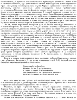 приспособлено	для	одинокого	холостяцкого	житья.	Превосходная	библиотека	–	хозяин	вывез
ее	 из	 своего	 псковского,	 куда	 более	 богатого	 имения.	 Кипы	 журналов	 из	 всех	 европейских
стран	–	на	подписку	он	никогда	не	жалел	средств.	Хорошие	музыкальные	инструменты	–	его
фортепиано,	 скрипке,	 виолончели	 могли	 позавидовать	 самые	 требовательные
профессионалы.	Ухоженный	сад.	Без	фонтанов,	модных	руин	и	гротов,	зато	со	множеством
яблонь	и	вишен,	зарослями	малины	и	крыжовника.	У	сельской	церкви,	на	соседнем	погосте
Горки,	 могилы	 родных:	 деда,	 строителя	 местного	 храма,	 Саввы	 Ивановича,	 скончавшегося
здесь	же	«15	мая	1816,	пополудни	во	2-м	часу,	на	71	году»,	племянника	Ивана	Владимировича.
Никаких	женских	имен,	как	и	следов	женской	руки	во	всем	Мишневе.	Вместо	них	не	чаявший
души	 в	 воспитателе	 воспитанник,	 в	 одном	 лице	 литературный	 секретарь	 и	 управляющий,
ведавший	отличным	винным	погребом	и	славившейся	среди	знакомых	кухней.
Это	 он,	 Антон	 Закржевский,	 похоронит	 здесь	 же	 самого	 Александра	 Николаевича	 и
составит	эпитафию	на	его	могиле:	«Ты	был	для	меня	всем	на	земле,	благодетелем,	отцом	и
другом.	Благодарность,	уважение	и	любовь	сохранятся	во	мне	навсегда	к	тебе,	незабвенному
и	постоянно	живущему	в	моем	сердце».	А	позже	сдержит	слово	и	останется	у	него	в	ногах
под	камнем	с	короткой	надписью:	«Антон	Закржевский».	Без	дат	жизни,	родственной	связи,
чина.	Затворничество	не	могло	не	привести	к	полному	забвению.	К	тому	же	шел	уже	1865	год.
Неприметный	 человек,	 ничем	 особенным	 не	 сумевший	 выделиться?	 Вовсе	 нет.	 Член
многолюдной,	 дружной,	 любящей	 балы	 и	 шумные	 застолья	 семьи	 псковских	 помещиков.
Завсегдатай	 всех	 балов	 –	 от	 псковских	 сельских	 до	 петербургских	 придворных.
Происхождение	 и	 состояние	 давали	 для	 этого	 все	 возможности.	 Остроумец.	 Весельчак.
Одаренный	и	признанный	поэт.	Только	почему-то	все	осталось	в	прошлом.	В	уважительном	и
обстоятельном	 некрологе	 «Отечественных	 записок»	 речь	 шла	 об	 известном	 библиофиле,
литературном	критике	и	издателе,	связанном	со	столичными	журналами.	И	еще	об	издателе,
среди	 трудов	 которого	 существенное	 место	 занимали	 произведения	 А.	 А.	 Бестужева-
Марлинского	 и	 полное	 собрание	 сочинений	 Е.	 А.	 Баратынского,	 его	 ближайшего	 и
многолетнего	друга.
Кстати,	 в	 каждом	 из	 выходивших	 и	 ныне	 выходящих	 собраний	 Баратынского	 первым
стоит	 «Послание	 Креницыну».	 В	 свое	 время	 переписанное	 рукой	 В.	 К.	 Кюхельбекера,	 оно
было	обнаружено	среди	архива	В.	А.	Жуковского:
Товарищ	радостей	младых,
Которые	для	нас	безвременно	увяли:
Я	свиделся	с	тобой.	В	объятиях	твоих
Мне	дни	минувшие,	как	смутный	сон,	предстали.
О,	милый.	Я	с	тобой	когда-то	счастлив	был.
Но	и	этого	мало.	В	жизни	Пушкина	был	знаменательный	эпизод.	Поэт	послал	Николаю	I
на	высочайший	цензурный	досмотр	рукопись	«Истории	Пугачева».	Рукопись	была	мгновенно
возвращена	с	гневным	царским	росчерком:	«Что	это	такое?…»
Оказалось,	 на	 краю	 оберточной	 бумаги,	 в	 которой	 пересылалась	 рукопись,	 рукой
Пушкина	 были	 записаны	 два	 имени:	 Александр	 и	 Петр	 Креницыны.	 Император	 мог
пренебречь	оплошностью	автора,	осмелившегося	использовать	грязную	бумагу,	если	бы	не
данные	 имена.	 Николай	 I	 их	 знал:	 трое	 братьев	 Креницыных	 входили	 в	 список	 лиц,
причастных	к	событиям	на	Сенатской	площади.
Между	 тем	 знакомство	 Пушкина	 и	 Креницына	 началось	 в	 их	 детстве.	 Соседи	 по
 