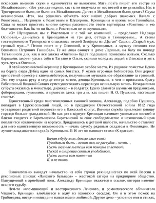 псковским	 имениям	 скуки	 и	 одиночества	 не	 выносили.	 Мать	 поэта	 пишет	 его	 сестре	 из
Михайловского:	«Вот	уже	две	недели,	как	ты	не	получала	от	нас	вестей	и	не	удивляйся.	Нас	в
Тригорском	не	было,	не	было	и	в	Михайловском.	Да	что	в	Михайловском	было	делать?	Скука
невыносимая.	 Итак,	 мы	 решились	 объехать	 всех	 наших	 добрых	 знакомых.	 Начали	 с
Рокотовых…	 Нагрянули	 к	 Рокотовым	 и	 Шушерины,	 Креницыны	 и	 кузены	 мои	 Ганнибалы.
Саша	 не	 может	 простить	 многие	 случаи	 рассеянности	 этого	 вертопраха	 «Рокотова·	 и	 ею
болтливости.	Как	бы	то	ни	было,	с	Рокотовым	не	соскучишься».
«От	 Шушериных	 мы	 с	 Рокотовым	 и	 с	 той	 же	 компанией,	 –	 продолжает	 Надежда
Осиповна,–	 двинулись	 к	 Креницыным	 на	 три	 дня,	 оттуда	 к	 Темиировым…	 А	 стены
гостеприимного	Тригорского	огласились	песней	Земфиры	из	„Цыган“	Сашки:	„Старый	муж,
грозный	 муж…“	 Песню	 поют	 и	 у	 Осиповой,	 и	 у	 Креницыных,	 а	 музыку	 сочинил	 сам
Вениамин	 Петрович	 Ганнибал».	 Те	 же	 лица	 оживут	 в	 доме	 Лариных,	 на	 балу	 по	 поводу
Татьяниного	дня,	как	и	вся	завязка	«Онегина»	будет	подсказана	псковским	житьем.	Сколько
барышень	захочет	узнать	себя	в	Татьяне	и	Ольге,	сколько	молодых	людей	в	Ленском	и	хоть
чуть-чуть	в	Онегине.
В	этой	нескончаемой	веренице	у	Креницыных	особое	место.	Их	родовое	поместье	Цевло
на	берегу	озера	Дубец	одно	из	самых	богатых.	У	хозяев	огромная	библиотека.	Они	держат
крепостной	оркестр	с	капельмейстером,	получившим	музыкальное	образование	за	границей.
Это	 ему	 отдала	 руку	 и	 сердце	 сестра	 хозяев,	 девица	 Креницына,	 в	 чем	 и	 призналась	 брату.
Взбешенный	Николай	Саввич	сумел	уничтожить	церковную	венчальную	запись.	Незадачливая
супруга	оказалась	в	монастыре,	дирижер	–	в	солдатах.	Цевло	славится	шумными	праздниками,
фейерверками,	 гуляниями,	 и	 провести	 здесь	 три	 дня,	 как	 пишет	 Н.	 О.	 Пушкина,	 настоящее
счастье.
Единственный	 среди	 многочисленных	 сыновей	 хозяина,	 Александр,	 подобно	 Пушкину,
попадает	 в	 Царскосельский	 лицей,	 но	 в	 преддверии	 Отечественной	 войны	 1812	 года
уговаривает	родителей	перевести	его	в	Пажеский	корпус.	Военная	служба	привлекает	юношу
гораздо	больше	гражданской.	Но	как	раз	в	корпусе	Креницын	начинает	увлекаться	поэзией	и
близко	 сходится	 с	 Баратынским.	 Баратынский	 за	 свое	 свободомыслие	 и	 независимый	 нрав
поплатится	исключением	из	корпуса.	Придравшись	к	детской	шалости,	начальство	оставляет
для	него	единственную	возможность	–	начать	службу	рядовым	солдатом	в	Финляндии.	Не
лучше	складывается	и	судьба	Креницына.	В	16	лет	он	напишет	стихи	«К	врагам»:
Бичом	я	буду	злых,	доколе	злые	есть;
Правдивым	быть	–	велит	коль	не	рассудок	–	честь…
Пусть	гнусные	льстецы	вам	похвалы	сплетают.
Пускай	в	смирении	святым	уподобляют,
Пусть	гимны	вам	поют	–	но
Я,	я	не	таков.
Окончательно	 выведут	 начальство	 из	 себя	 строки	 разошедшегося	 по	 всей	 России	 в
рукописных	 списках	 «Панского	 бульвара»	 –	 жестокой	 сатиры	 на	 придворное	 общество.
Выпущенный	 в	 армейский	 полк,	 Александр	 Креницын	 окажется	 в	 ссылке,	 которая	 изменит
всю	его	судьбу.
Чем-то	 напоминающий	 и	 восторженного	 Ленского,	 и	 романтического	 обличителя
Чацкого,	 Креницын	 влюбляется	 в	 одну	 из	 псковских	 соседок.	 Он	 и	 в	 этом	 похож	 на
Грибоедова,	нигде	и	никогда	не	назвав	имени	любимой.	Другое	дело	–	условное	имя	в	стихах,
 
