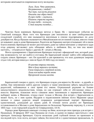 которыми	зачитывается	современная	поэту	молодежь:
Лила.	Лила.	Что	сравнится,
Несравненная,	с	тобой?
Чье	перо,	чья	кисть	решится
Описать	мне	образ	твой?
Я	узрел	тебя	–	смутился,
Пламень	страсти	ощутил;
Я	узнал	тебя	–	пленился,
С	той	минуты	полюбил…
Чувство	 было	 взаимным.	 Креницын	 мечтал	 о	 браке.	 Но	 –	 происходят	 события	 на
Сенатской	 площади.	 Мало	 того	 что	 Креницын	 уже	 поплатился	 за	 свое	 свободомыслие
солдатской	 службой,	 его	 имя	 оказывается	 внесенным	 в	 списки	 подозреваемых	 по	 делу
декабристов.	Когда	Пушкин	оказывается	в	Михайловском	после	южной	ссылки,	имя	его	тезки
не	называют	даже	в	доме	Креницыных.	Родители	же	барышни	наотрез	отказывают	ей	в	своем
благословении.	Креницын	не	может	рассчитывать	даже	на	тайное	венчание:	у	смертного	одра
отца	 девушку	 заставляют	 дать	 обещание	 забыть	 о	 любимом.	 Все,	 на	 чем	 она	 может
настоять,	–	отказаться	от	брака	с	другим.	И	–	уехать	в	Москву.
Почти	одновременно	с	Баратынским	Креницын	получает	офицерский	чин,	который	дает
ему	возможность	тут	же	выйти	в	отставку.	Но	Баратынский	сможет	найти	себе	избранницу,
создать	семью.	Креницын	–	нет.	Он	однолюб	и	сам	признается,	что	всю	душевную	энергию
отдал	той,	которая	никогда	с	ним	не	будет.	В	1826	году	он	пишет:
Я	чувства	отразил	тоскою,
Мне	в	душу	вкралась	пустота;
Глаза	покрылись	смертной	мглою,
Лишь	вся	видна	передо	мною
Презренной	жизни	нагота.
Баратынский	говорил	о	друге,	что	Креницын	создан	для	верности.	Во	всем	–	в	дружбе,	в
любви.	 Ему	 невозможно	 найти	 другую	 супругу	 и	 также	 невозможно	 забыть	 предательство
родителей,	 побоявшихся	 в	 свое	 время	 его	 имени.	 Отрешенный	 родными	 из	 боязни
начальственного	 неудовольствия,	 теперь	 он	 сам	 отрешает	 себя	 от	 обстановки	 семьи	 и
юности.	 Впрочем,	 псковские	 места	 слишком	 живо	 напоминали	 о	 пережитом.	 Креницын
выбирает	 жизнь	 в	 Мишневе,	 откуда	 ездит	 только	 в	 Москву.	 Для	 встреч	 с	 Баратынским	 и,
может	 быть,	 не	 с	 ним	 одним.	 Недаром	 в	 подмосковном	 имении	 поэта	 Муранове	 среди
личных	 и	 самых	 дорогих	 вещей	 сохранялся	 дагерротипный	 портрет	 Креницына,
единственный,	 дошедший	 до	 наших	 дней.	 В	 течение	 почти	 десяти	 лет	 Креницын
останавливается	в	Москве	в	доме	Баратынских	по	Большому	Чернышеву	переулку,	6,	а	после
1835	года	–	в	их	городской	усадьбе	по	Спиридоновке,	14-16.
Гораздо	реже	Креницын	навещает	столицу	на	Неве,	используя	свои	приезды	для	встреч	с
Пушкиным.	 10	 февраля	 1837	 года	 Пушкина	 не	 стало,	 и	 одним	 из	 первых	 проститься	 с	 ним
приходит	 Александр	 Креницын.	 Спустя	 несколько	 дней	 глубокой	 ночью	 он	 провожает	 в
последний	путь	тело	поэта,	которое	тайком,	без	почестей	и	с	единственным	провожатым,	А.
 