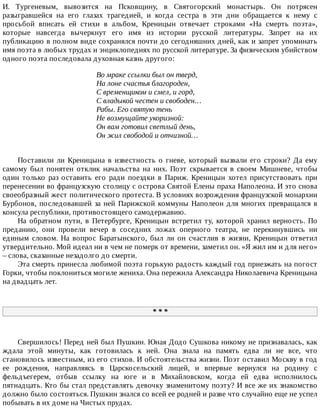 И.	 Тургеневым,	 вывозится	 на	 Псковщину,	 в	 Святогорский	 монастырь.	 Он	 потрясен
разыгравшейся	 на	 его	 глазах	 трагедией,	 и	 когда	 сестра	 в	 эти	 дни	 обращается	 к	 нему	 с
просьбой	 вписать	 ей	 стихи	 в	 альбом,	 Креницын	 отвечает	 строками	 «На	 смерть	 поэта»,
которые	 навсегда	 вычеркнут	 его	 имя	 из	 истории	 русской	 литературы.	 Запрет	 на	 их
публикацию	в	полном	виде	сохранялся	почти	до	сегодняшних	дней,	как	и	запрет	упоминать
имя	поэта	в	любых	трудах	и	энциклопедиях	по	русской	литературе.	За	физическим	убийством
одного	поэта	последовала	духовная	казнь	другого:
Во	мраке	ссылки	был	он	тверд,
На	лоне	счастья	благороден,
С	временщиком	и	смел,	и	горд,
С	владыкой	честен	и	свободен…
Рабы.	Его	святую	тень
Не	возмущайте	укоризной:
Он	вам	готовил	светлый	день,
Он	жил	свободой	и	отчизной…
Поставили	ли	Креницына	в	известность	о	гневе,	который	вызвали	его	строки?	Да	ему
самому	 был	 понятен	 отклик	 начальства	 на	 них.	 Поэт	 скрывается	 в	 своем	 Мишневе,	 чтобы
один	 только	 раз	 оставить	 его	 ради	 поездки	 в	 Париж.	 Креницын	 хотел	 присутствовать	 при
перенесении	во	французскую	столицу	с	острова	Святой	Елены	праха	Наполеона.	И	это	снова
своеобразный	жест	политического	протеста.	В	условиях	возрождения	французской	монархии
Бурбонов,	последовавшей	за	ней	Парижской	коммуны	Наполеон	для	многих	превращался	в
консула	республики,	противостоящего	самодержавию.
На	 обратном	 пути,	 в	 Петербурге,	 Креницын	 встретил	 ту,	 которой	 хранил	 верность.	 По
преданию,	 они	 провели	 вечер	 в	 соседних	 ложах	 оперного	 театра,	 не	 перекинувшись	 ни
единым	 словом.	 На	 вопрос	 Баратынского,	 был	 ли	 он	 счастлив	 в	 жизни,	 Креницын	 ответил
утвердительно.	Мой	идеал	ни	в	чем	не	померк	от	времени,	заметил	он.	«Я	жил	им	и	для	него»
–	слова,	сказанные	незадолго	до	смерти.
Эта	смерть	принесла	любимой	поэта	горькую	радость	каждый	год	приезжать	на	погост
Горки,	чтобы	поклониться	могиле	жениха.	Она	пережила	Александра	Николаевича	Креницына
на	двадцать	лет.
*	*	*
Свершилось!	Перед	ней	был	Пушкин.	Юная	Додо	Сушкова	никому	не	признавалась,	как
ждала	 этой	 минуты,	 как	 готовилась	 к	 ней.	 Она	 знала	 на	 память	 едва	 ли	 не	 все,	 что
становилось	известным,	из	его	стихов.	И	обстоятельства	жизни.	Поэт	оставил	Москву	в	год
ее	 рождения,	 направляясь	 в	 Царскосельский	 лицей,	 и	 впервые	 вернулся	 на	 родину	 с
фельдъегерем,	 отбыв	 ссылку	 на	 юге	 и	 в	 Михайловском,	 когда	 ей	 едва	 исполнилось
пятнадцать.	Кто	бы	стал	представлять	девочку	знаменитому	поэту?	И	все	же	их	знакомство
должно	было	состояться.	Пушкин	знался	со	всей	ее	родней	и	разве	что	случайно	еще	не	успел
побывать	в	их	доме	на	Чистых	прудах.
 