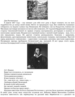 Дом	Ростопчиных
8	 апреля	 1827	 года	 –	 она	 запишет	 для	 себя	 этот	 день	 и	 будет	 помнить	 его	 во	 всех
подробностях	до	конца	своей	жизни.	Ничто	не	предвещало	чуда.	Все	семейство	Сушковых
собиралось	на	модное	гулянье	под	Новинским.	Не	побывать	там	на	Рождество,	Святки	или
Масляную	настоящие	москвичи	не	могли	себе	позволить.	От	Садовой-Кудринской	площади	в
сторону	 Смоленской-Сенной	 по	 правую	 сторону	 выстраивались	 ресторации	 и	 палатки	 со
всяческими	лакомствами.	Воздвигался	огромный	шатер	с	зеленой	елкой	наверху	–	знак,	что	в
нем	 продавалась	 водка.	 По	 другую	 сторону	 раскидывались	 балаганы	 с	 циркачами,
фокусниками,	дрессированными	животными,	кукольными	театрами,	пантомимами.	Простой
народ	развлекался	«самокатами»	–	каруселями	с	колясками,	качелями,	простыми	каруселями.
Посередине	 проезда	 пробирался	 бесконечный	 ряд	 экипажей.	 И	 вот	 среди	 этого	 шума,
веселья,	беспорядочной	толчеи,	взрывов	смеха	Додо	увидела:
А.С.	Пушкин
Вдруг	все	стеснилось,	и	с	волненьем
Одним	стремительным	движеньем
Толпа	рванулася	вперед…
И	мне	сказали:	«Он	идет…»
Он	–	наш	поэт,	он	–	наша	слава,	—
Любимец	общий!	Величавый
В	своей	особе	небольшой,
Но	смелый,	ловкий	и	живой,
Прошел	он	быстро	предо	мной…
Будущая	известная	поэтесса	Евдокия	Ростопчина	с	детства	была	увлечена	литературой.
В	 семье	 дань	 этому	 виду	 искусства	 отдавали	 все.	 Бабушка	 Мария	 Васильевна	 Сушкова
получила	 известность	 как	 переводчица	 на	 русский	 язык	 Мармонтеля	 и	 с	 русского	 на
 