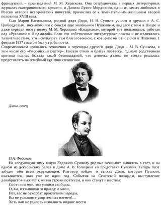 французский	 –	 произведений	 М.	 М.	 Хераскова.	 Она	 сотрудничала	 в	 первых	 литературных
журналах	екатерининского	времени,	и	Данила	Лукич	Мордовцев,	один	из	самых	любимых	в
России	 авторов	 исторических	 повестей,	 причислил	 ее	 к	 замечательным	 женщинам	 второй
половины	XVIII	века.
Сын	 Марии	 Васильевны,	 родной	 дядя	 Додо,	 Н.	 В.	 Сушков	 учился	 и	 дружил	 с	 А.	 С.
Грибоедовым,	познакомился	с	совсем	еще	маленьким	Пушкиным,	виделся	с	ним	в	Лицее	и
даже	передал	поэту	поэму	М.	М.	Хераскова	«Бахариана»,	которой	тот	пользовался,	работая
над	 «Русланом	 и	 Людмилой».	 Если	 его	 собственные	 литературные	 опыты	 и	 не	 отличались
талантливостью,	это	искупалось	тем	благоговением,	с	которым	он	относился	к	Пушкину.	1
февраля	1837	года	он	был	у	гроба	поэта.
Современникам	 нравились	 сочинения	 и	 переводы	 другого	 дяди	 Додо	 –	 М.	 В.	 Сушкова,	 в
том	числе	его	«Российский	Вертер».	Писали	стихи	и	братья	поэтессы.	Однако	родственная
критика	 подчас	 бывала	 такой	 беспощадной,	 что	 девочка	 далеко	 не	 всегда	 решалась
представлять	на	семейный	суд	свои	сочинения.
Дюма-отец
П.А.	Федотов
На	следующую	зиму	юную	Евдокию	Сушкову	родные	начинают	вывозить	в	свет,	и	на
одном	 из	 декабрьских	 балов	 в	 доме	 А.	 В.	 Голицына	 ей	 представят	 Пушкина.	 Теперь	 поэт
забудет	 обо	 всем	 окружающем.	 Разговор	 пойдет	 о	 стихах	 Додо,	 которые	 Пушкин,
оказывается,	 знал	 уже	 не	 один	 год.	 События	 на	 Сенатской	 площади,	 выступление
декабристов	вызовут	к	жизни	строки	поэтессы,	и	они	станут	известны:
Соотчичи	мои,	заступники	свободы,
О,	вы,	изгнанники	за	правду	и	закон,
Нет,	вас	не	оскорбят	проклятием	народы,
Вы	не	услышите	укор	земных	племен!…
Хоть	вам	не	удалось	исполнить	подвиг	мести
 