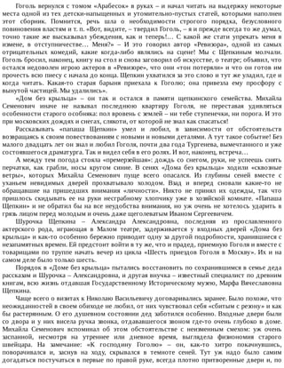 Гоголь	вернулся	с	томом	«Арабесок»	в	руках	–	и	начал	читать	на	выдержку	некоторые
места	одной	из	тех	детски-напыщенных	и	утомительно-пустых	статей,	которыми	наполнен
этот	 сборник.	 Помнится,	 речь	 шла	 о	 необходимости	 строгого	 порядка,	 безусловного
повиновения	властям	и	т.	п.	«Вот,	видите,	–	твердил	Гоголь,	–	я	и	прежде	всегда	то	же	думал,
точно	 такие	 же	 высказывал	 убеждения,	 как	 и	 теперь!…	 С	 какой	 же	 стати	 упрекать	 меня	 в
измене,	 в	 отступничестве…	 Меня?»	 –	 И	 это	 говорил	 автор	 «Ревизора»,	 одной	 из	 самых
отрицательных	 комедий,	 какие	 когда-либо	 являлись	 на	 сцене!	 Мы	 с	 Щепкиным	 молчали.
Гоголь	бросил,	наконец,	книгу	на	стол	и	снова	заговорил	об	искусстве,	о	театре;	объявил,	что
остался	недоволен	игрою	актеров	в	«Ревизоре»,	что	они	«тон	потеряли»	и	что	он	готов	им
прочесть	всю	пиесу	с	начала	до	конца.	Щепкин	ухватился	за	это	слово	и	тут	же	уладил,	где	и
когда	 читать.	 Какая-то	 старая	 барыня	 приехала	 к	 Гоголю;	 она	 привезла	 ему	 просфору	 с
вынутой	частицей.	Мы	удалились».
«Дом	 без	 крыльца»	 –	 он	 так	 и	 остался	 в	 памяти	 щепкинского	 семейства.	 Михайла
Семенович	 иначе	 не	 называл	 последнюю	 квартиру	 Гоголя,	 не	 переставая	 удивляться
особенности	старого	особняка:	пол	вровень	с	землей	–	ни	тебе	ступенечки,	ни	порога.	И	это
при	московских	дождях	и	снегах,	слякоти,	от	которой	не	знал	как	спасаться!
Рассказывать	 «папаша	 Щепкин»	 умел	 и	 любил,	 в	 зависимости	 от	 обстоятельств
возвращаясь	к	своим	повествованиям	с	новыми	и	новыми	деталями.	А	тут	такое	событие!	Без
малого	двадцать	лет	он	знал	и	любил	Гоголя,	почти	два	года	Тургенева,	вымечтанного	и	уже
состоявшегося	драматурга.	Так	и	видел	себя	в	его	ролях.	И	вот,	наконец,	встреча…
А	между	тем	погода	стояла	«премерзейшая»:	дождь	со	снегом,	руки,	не	успеешь	снять
перчатки,	 как	 грабли,	 носы	 кругом	 синие.	 В	 сенях	 «Дома	 без	 крыльца»	 ходили	 «сквозные
ветры»,	 которых	 Михайла	 Семенович	 пуще	 всего	 опасался.	 Из	 глубины	 сеней	 вместе	 с
уханьем	 невидимых	 дверей	 прохватывало	 холодом.	 Взад	 и	 вперед	 сновали	 какие-то	 не
обращавшие	 на	 пришедших	 внимания	 «личности».	 Никто	 не	 принял	 их	 одежды,	 так	 что
пришлось	 скидывать	 ее	 на	 руки	 несграбному	 хлопчику	 уже	 в	 хозяйской	 комнате.	 «Папаша
Щепкин»	и	не	обратил	бы	на	все	неудобства	внимания,	но	уж	очень	не	хотелось	ударить	в
грязь	лицом	перед	молодым	и	очень	даже	щеголеватым	Иваном	Сергеевичем.
Шурочка	 Щепкина	 –	 Александра	 Александровна,	 последняя	 из	 прославленного
актерского	 рода,	 играющая	 в	 Малом	 театре,	 задерживается	 у	 входных	 дверей	 «Дома	 без
крыльца»	и	как-то	особенно	бережно	приводит	одну	за	другой	подробности,	хранившиеся	с
незапамятных	времен.	Ей	предстоит	войти	в	ту	же,	что	и	прадед,	приемную	Гоголя	и	вместе	с
товарищами	по	труппе	начать	вечер	из	цикла	«Шесть	приездов	Гоголя	в	Москву».	Их	и	на
самом	деле	было	только	шесть.
Порядок	в	«Доме	без	крыльца»	пытались	восстановить	по	сохранившимся	в	семье	деда
рассказам	и	Шурочка	–	Александровна,	и	другая	внучка	–	известный	специалист	по	древним
книгам,	всю	жизнь	отдавшая	Государственному	Историческому	музею,	Марфа	Вячеславовна
Щепкина.
Чаще	всего	о	визитах	к	Николаю	Васильевичу	договаривались	заранее.	Было	похоже,	что
неожиданностей	в	своем	обиходе	не	любил,	от	них	чувствовал	себя	«сбитым	с	резону»	и	как
бы	растерянным.	О	его	душевном	состоянии	дед	заботился	особенно.	Входные	двери	были
со	двора	и	у	них	висела	ручка	звонка,	отдававшегося	звоном	где-то	очень	глубоко	в	доме.
Михайла	 Семенович	 вспоминал	 об	 этом	 обстоятельстве	 с	 неизменным	 смехом:	 уж	 очень
заспанной,	 несмотря	 на	 утреннее	 или	 дневное	 время,	 выглядела	 физиономия	 старого
швейцара.	 На	 замечание:	 «К	 господину	 Гоголю»	 –	 он,	 как-то	 хитро	 покачнувшись,
поворачивался	 и,	 заснув	 на	 ходу,	 скрывался	 в	 темноте	 сеней.	 Тут	 уж	 надо	 было	 самим
догадаться	постучаться	в	первые	по	правой	руке,	всегда	плотно	притворенные	двери	и,	по
 