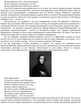 И	цепи	рабства	снять	с	России	молодой,
Но	вы	страдаете	для	родины	и	чести,
И	мы	признания	вам	платим	долг	святой.
Она	была	очаровательна,	романтична,	но	не	только	эти	черты	собирали	вокруг	Евдокии
Петровны	толпы	поклонников.	Не	о	юной	светской	красавице	думал	Николай	Огарев,	едва	не
каждый	 день	 приезжавший	 в	 сушковский	 дом	 на	 Чистых	 прудах.	 Общность	 взглядов,
мыслей,	литературных	увлечений	казалась	дороже	всего	остального.	И	насмешливый	Пушкин
ни	разу	не	позволит	себе	даже	тени	иронии	в	отношении	«прелестной	поэтессы».	Во-первых
и	прежде	всего	–	поэтессы.
Как	 разгадать,	 что	 занимает	 в	 эти	 дни	 воображение	 поэта?	 Он	 приезжает	 в	 Москву	 в
первых	числах	декабря	1828	года	всего	лишь	на	месяц,	на	который	и	приходится	знакомство	с
Сушковой.	Пушкин	частый	гость	Зинаиды	Волконской,	сестер	Ушаковых,	одной	из	которых	–
Екатериной	 –	 он	 начинает	 серьезно	 увлекаться,	 Марии	 Ивановны	 Римской-Корсаковой	 с	 ее
созвездием	 красавиц-дочерей	 –	 многие	 из	 москвичей	 помнят	 еще	 недавно	 украшавший
Пушкинскую	площадь	их	дом,	иначе	называвшийся	«домом	Фамусова».	Он	ездит	к	цыганам	в
Тишинские	переулки	и	не	может	обрести	душевного	равновесия.
На	 это	 обращает	 внимание	 близкий	 приятель	 поэта	 П.	 А.	 Вяземский	 в	 одном	 из	 своих
писем:	«Он	что-то	во	все	время	был	не	совсем	по	себе,	не	умею	объяснить,	ни	угадать,	что	с
ним	было,	но	он	не	был	в	ударе…	[я]	все	не	узнавал	прежнего	Пушкина».
О	 том	 же	 записывает	 в	 своем	 дневнике	 и,	 казалось	 бы,	 только	 что	 узнавшая	 поэта
Евдокия	Петровна.	Даже	самой	себе	юная	поэтесса	не	признавалась	в	том,	насколько	сильное
впечатление	 произвел	 на	 нее	 Пушкин.	 Впечатление	 на	 всю	 жизнь.	 Только	 в	 строках,
написанных	после	гибели	поэта,	она	приоткроет	завесу	своей	жизненной	тайны:
И.К.	Айвазовский
Слова	его	в	душу	свою	принимая,
Ему	благодарна	всем	сердцем	была	я…
И	много	минуло	годов	с	того	дня,
И	много	узнала,	изведала	я,	—
Но	живо	и	ныне	о	НЕМ	вспоминанье;
Но	речи	поэта,	его	предвешанье
Я	в	памяти	сердца	храню	как	завет
И	ими	горжусь…	хоть	его	уже	нет!…
Евдокия	Петровна	оказывается	свидетельницей	увлечений	поэта.	Их	немало.	Но	ни	разу
она	 не	 сделает	 попытки	 привлечь	 к	 себе	 внимание	 своего	 кумира.	 Она	 уверена:	 подлинная
любовь,	если	ей	суждено	возникнуть,	должна	развиваться	по	своим	собственным	законам,	ей
 