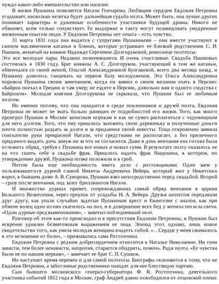 чуждо	какое-либо	вмешательство	или	насилие.
В	 жизни	 Пушкина	 появляется	 Натали	 Гончарова.	 Любящим	 сердцем	 Евдокия	 Петровна
угадывает,	насколько	нелегка	будет	дальнейшая	судьба	поэта.	Может	быть,	она	лучше	других
понимает	 характеры	 и	 душевные	 особенности	 участников	 будущей	 драмы.	 Никого	 не
обвиняет,	 всем	 только	 сочувствует.	 Ее	 выдержке	 и	 такту	 могут	 позавидовать	 умудренные
жизненным	опытом	люди.	У	Евдокии	Петровны	нет	опыта	–	есть	чувство.
31	 марта	 1831	 года	 она	 видится	 с	 супругами	 Пушкиными	 –	 они	 вместе	 участвуют	 в
санном	 масляничном	 катаньи	 и	 блинах,	 которые	 устраивает	 ее	 близкий	 родственник	 С.	 И.
Пашков,	женатый	на	княжне	Надежде	Сергеевне	Долгоруковой,	ровеснице	поэтессы.
Это	 все	 молодые	 пары.	 Недавно	 поженившиеся.	 И	 очень	 счастливые.	 Свадьба	 Пашковых
состоялась	 в	 1830	 году.	 Брат	 княжны	 А.	 С.	 Долгоруков,	 участвующий	 в	 том	 же	 катаньи,
обвенчался	со	своей	женой,	Ольгой	Александровной	Булгаковой,	всего	два	месяца	назад,	и
Пушкину	 довелось	 танцевать	 на	 первом	 балу	 молодоженов.	 Это	 Ольга	 Александровна
поразила	 Пушкина	 своим	 замечанием,	 когда	 он	 заявил	 о	 своем	 желании	 ехать	 в	 Персию:
«Байрон	поехал	в	Грецию	и	там	умер;	не	ездите	в	Персию,	довольно	вам	и	одного	сходства	с
Байроном».	 Молодая	 княгиня	 Долгорукова	 не	 скрывала,	 что	 Пушкин	 был	 ее	 любимым
поэтом.
Но	 именно	 потому,	 что	 она	 находится	 в	 среде	 поклонников	 и	 друзей	 поэта,	 Евдокия
Петровна	 не	 может	 не	 знать	 больно	 ранящих	 ее	 подробностей	 его	 жизни.	 Того,	 как	 много
проиграл	Пушкин	в	Москве	записным	игрокам	и	как	не	сумел	расплатиться	с	чудовищным
для	него	долгом.	Того,	что	ему	пришлось	заложить	свою	деревеньку	и	полученные	деньги
почти	полностью	раздать	за	долги	и	за	приданное	своей	невесты.	Теща	откровенно	заявила
соискателю	 руки	 прекрасной	 Натали,	 что	 средствами	 не	 располагает,	 а	 без	 приличного
приданого	выдать	дочь	замуж	ни	за	что	не	согласится.	Даже	в	день	венчания	она	готова	была
отложить	обряд,	требуя	с	Пушкина	все	новых	и	новых	сумм.	В	результате	поэту	оказалось	не
на	 что	 сшить	 себе	 к	 свадьбе	 фрак.	 Пришлось	 надеть	 фрак	 Нащокина,	 в	 котором,	 по
утверждению	друзей,	Пушкина	позже	положили	и	в	гроб.
Потом	 была	 еще	 необходимость	 иметь	 дело	 с	 ростовщиками.	 Один	 заем	 у
пользовавшегося	 дурной	 славой	 Никиты	 Андреевича	 Вейера,	 который	 жил	 у	 Никитских
ворот,	в	бывшем	доме	А.	В.	Суворова,	Пушкин	взял	непосредственно	перед	свадьбой.	Второй
–	сразу	после	венчания,	под	залог	бриллиантов	Натали.
И	 множество	 дурных	 примет,	 сопровождавших	 самый	 обряд	 венчания	 в	 церкви
Большого	Вознесения,	через	проулок	от	усадьбы	Н.	А.	Вейера.	Друзья	шепотом	передавали
друг	 другу,	 как	 упали	 случайно	 задетые	 Пушкиным	 крест	 и	 Евангелие	 с	 аналоя,	 как	 при
обмене	колец	одно	из	них	скатилось	на	пол,	и	в	довершение	всех	бед	у	жениха	погасла	свеча.
«Одни	дурные	предзнаменования»,	–	заметил	побледневший	поэт.
Разговор	об	этом	как-то	происходил	и	в	присутствии	Евдокии	Петровны,	и	Пушкин	был
искренне	 удивлен	 безмятежным	 выражением	 ее	 лица.	 Эпизод	 этот,	 однако,	 лишь	 новое
свидетельство	того,	как	умела	молодая	женщина	владеть	собой.	«…Сердце	у	меня	сжималось
в	это	мгновение	от	боли»,	–	признавалась	сама	Ростопчина.
Евдокия	Петровна	с	редким	добросердечием	относится	к	Наталье	Николаевне.	Ни	тени
зависти,	тем	более	ненависти,	напротив,	старается	ободрить,	помочь.	Ради	поэта.	«Ее	чувства
были	не	по	нашим	меркам»,	–	замечает	ее	брат	С.	П.	Сушков.
Но	наступает	время	перемен	и	для	самой	поэтессы.	Биографы	склоняются	к	тому,	что	не
Евдокия	Петровна,	а	заботливые	родственники	находят	для	нее	блестящую	партию.
Сын	 бывшего	 московского	 генерал-губернатора	 Ф.	 В.	 Ростопчина,	 деятельного
участника	событий	1812	года	в	Москве,	граф	Андрей	давно	освободился	от	отцовской	опеки:
 