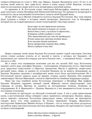 генерал-губернатора	 не	 стало	 в	 1826	 году.	 Правда,	 Андрею	 Федоровичу	 всего	 19	 лет,	 и	 он
моложе	 своей	 невесты.	 Зато	 граф	 богат,	 знатен	 и	 очень	 хорош	 собой.	 Впрочем,	 согласие
невесты	последовало	скорее	всего	из-за	литературных	увлечений	жениха.
Со	 временем	 А.	 Ф.	 Ростопчин	 станет	 известным	 библиографом,	 книжным	 знатоком	 и
даже	почетным	членом	Петербургской	Публичной	библиотеки.	Он	занимается	литературой	и
относится	к	числу	поклонников	поэтического	таланта	своей	будущей	жены.
28	мая	1833	года	в	Москве	появляется	поэтесса	Евдокия	Ростопчина.	Под	этим	именем
Додо	 Сушкова	 и	 войдет	 в	 историю	 нашей	 литературы.	 Закончился	 этап	 ее	 биографии,
который	она	так	охарактеризовала	в	своем	стихотворении	«Три	поры	жизни»:
Была	пора:	во	мне	тревожное	волненье,
Как	перед	пламенем	в	волкане	гул	глухой,
Кипело	день	и	ночь;	я	вся	была	в	стремленье…
Я	вторила	судьбе	улыбкой	и	слезой.
Удел	таинственный	мне	что-то	предвещало;
Я	волю	замыслам,	простор	мечтам	звала…
Я	все	высокое	душою	понимала,
Всему	прекрасному	платила	дань	любви,
Жила	я	сердцем	в	оны	дни!
Новую	страницу	своей	жизни	Евдокия	Ростопчина	назовет	порой	тщеславия.	Светские
успехи	 словно	 должны	 отвлечь	 ее	 от	 мыслей	 и	 чувств,	 у	 которых	 нет	 будущего.	 «Я
вдохновенья	луч	тушила	без	пощады	для	света	бальных	свеч…	я	женщиной	была»,	–	скажет
поэтесса	о	себе.
Но	 в	 канун	 этих	 оказавшихся	 нелегкими	 для	 нее	 лет,	 весной	 1832	 года,	 Ростопчина
напишет	своего	рода	эпитафию	Пушкину	–	стихотворение	«Отринутому	поэту».	Карточный
долг	 продолжал	 существовать	 и	 обрастать	 процентами.	 Мысли	 о	 заработке,	 непрестанно
растущей	 семье,	 связях	 со	 двором	 не	 оставляли	 Пушкина	 ни	 на	 минуту.	 Доходившие	 до
Евдокии	 Петровны	 сведения	 о	 петербургской	 жизни	 поэта	 были	 неутешительными.	 Но	 у
Ростопчиной	 хватает	 широты	 души	 не	 принять	 сторону	 одного	 Пушкина.	 Она	 искренне
симпатизирует	Наталье	Николаевне,	считая	ее	обреченной	на	семейные	неурядицы	и	раздор.
Через	 три	 года	 семейной	 жизни	 Ростопчины	 переезжают	 в	 Петербург.	 Имя	 графини
Евдокии	 Петровны	 окружено	 громкой	 славой.	 Журналы	 охотно	 предоставляют	 свои
страницы	 ее	 поэзии.	 Критики	 не	 скупятся	 на	 восторженные	 похвалы.	 Особенно	 ее
поддерживают	В.	А.	Жуковский	и	–	Пушкин.	Наконец-то	у	них	завязываются	более	тесные	и
постоянные	отношения.
Ростопчина	 не	 претендует	 на	 обычный	 столичный	 салон.	 У	 нее	 в	 доме	 превосходная
кухня,	 и	 ростопчинские	 обеды	 собирают	 самых	 знаменитых	 литераторов.	 Пушкин,	 правда,
как-то	 замечает:	 насколько	 Ростопчина	 превосходно	 пишет,	 настолько	 же	 неинтересно
говорит.	 Здесь	 есть	 чему	 удивиться.	 Ее	 беседы	 привлекают	 Огарева,	 Жуковского,
впоследствии	Лермонтова.	Именно	беседы.	А	Пушкин	–	что	ж,	откуда	ему	было	догадаться,
как	робела	перед	ним	блистательная	светская	красавица.	Недаром	она	проговорится	в	одном
из	своих	стихотворений:
Боюсь	двусмысленных	вопросов	и	речей!
Боюсь	участия,	обмана…	и	друзей.
 