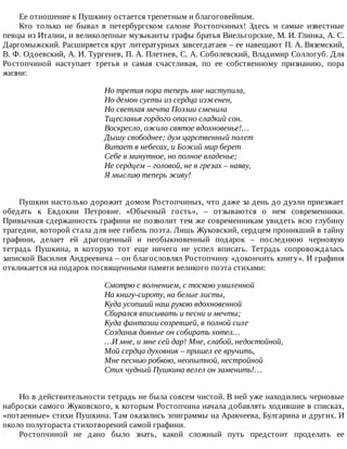 Ее	отношение	к	Пушкину	остается	трепетным	и	благоговейным.
Кто	 только	 не	 бывал	 в	 петербургском	 салоне	 Ростопчиных!	 Здесь	 и	 самые	 известные
певцы	из	Италии,	и	великолепные	музыканты	графы	братья	Виельгорские,	М.	И.	Глинка,	А.	С.
Даргомыжский.	Расширяется	круг	литературных	завсегдатаев	–	ее	навещают	П.	А.	Вяземский,
В.	Ф.	Одоевский,	А.	И.	Тургенев,	П.	А.	Плетнев,	С.	А.	Соболевский,	Владимир	Соллогуб.	Для
Ростопчиной	 наступает	 третья	 и	 самая	 счастливая,	 по	 ее	 собственному	 признанию,	 пора
жизни:
Но	третия	пора	теперь	мне	наступила,
Но	демон	суеты	из	сердца	изженен,
Но	светлая	мечта	Поэзии	сменила
Тщеславья	гордого	опасно	сладкий	сон.
Воскресло,	ожило	святое	вдохновенье!…
Дышу	свободнее;	дум	царственный	полет
Витает	в	небесах,	и	Божий	мир	берет
Себе	в	минутное,	но	полное	владенье;
Не	сердцем	–	головой,	не	в	грезах	–	наяву,
Я	мыслию	теперь	живу!
Пушкин	настолько	дорожит	домом	Ростопчиных,	что	даже	за	день	до	дуэли	приезжает
обедать	 к	 Евдокии	 Петровне.	 «Обычный	 гость»,	 –	 отзываются	 о	 нем	 современники.
Привычная	сдержанность	графини	не	позволит	тем	же	современникам	увидеть	всю	глубину
трагедии,	которой	стала	для	нее	гибель	поэта.	Лишь	Жуковский,	сердцем	проникший	в	тайну
графини,	 делает	 ей	 драгоценный	 и	 необыкновенный	 подарок	 –	 последнюю	 черновую
тетрадь	 Пушкина,	 в	 которую	 тот	 еще	 ничего	 не	 успел	 вписать.	 Тетрадь	 сопровождалась
запиской	Василия	Андреевича	–	он	благословлял	Ростопчину	«докончить	книгу».	И	графиня
откликается	на	подарок	посвященными	памяти	великого	поэта	стихами:
Смотрю	с	волнением,	с	тоскою	умиленной
На	книгу-сироту,	на	белые	листы,
Куда	усопший	наш	рукою	вдохновенной
Сбирался	вписывать	и	песни	и	мечты;
Куда	фантазии	созревшей,	в	полной	силе
Созданья	дивные	он	собирать	хотел…
…И	мне,	и	мне	сей	дар!	Мне,	слабой,	недостойной,
Мой	сердца	духовник	–	пришел	ее	вручить,
Мне	песнью	робкою,	неопытной,	нестройной
Стих	чудный	Пушкина	велел	он	заменить!…
Но	в	действительности	тетрадь	не	была	совсем	чистой.	В	ней	уже	находились	черновые
наброски	самого	Жуковского,	к	которым	Ростопчина	начала	добавлять	ходившие	в	списках,
«потаенные»	стихи	Пушкина.	Там	оказались	эпиграммы	на	Аракчеева,	Булгарина	и	других.	И
около	полутораста	стихотворений	самой	графини.
Ростопчиной	 не	 дано	 было	 знать,	 какой	 сложный	 путь	 предстоит	 проделать	 ее
 