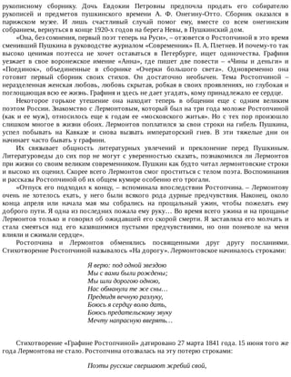 рукописному	 сборнику.	 Дочь	 Евдокии	 Петровны	 предпочла	 продать	 его	 собирателю
рукописей	 и	 предметов	 пушкинского	 времени	 А.	 Ф.	 Онегину-Отто.	 Сборник	 оказался	 в
парижском	 музее.	 И	 лишь	 счастливый	 случай	 помог	 ему,	 вместе	 со	 всем	 онегинским
собранием,	вернуться	в	конце	1920-х	годов	на	берега	Невы,	в	Пушкинский	дом.
«Она,	без	сомнения,	первый	поэт	теперь	на	Руси»,	–	отзовется	о	Ростопчиной	в	это	время
сменивший	Пушкина	в	руководстве	журналом	«Современник»	П.	А.	Плетнев.	И	почему-то	так
высоко	 ценимая	 поэтесса	 не	 хочет	 оставаться	 в	 Петербурге,	 ищет	 одиночества.	 Графиня
уезжает	 в	 свое	 воронежское	 имение	 «Анна»,	 где	 пишет	 две	 повести	 –	 «Чины	 и	 деньги»	 и
«Поединок»,	 объединенные	 в	 сборнике	 «Очерки	 большого	 света».	 Одновременно	 она
готовит	 первый	 сборник	 своих	 стихов.	 Он	 достаточно	 необычен.	 Тема	 Ростопчиной	 –
неразделенная	женская	любовь,	любовь	скрытая,	робкая	в	своих	проявлениях,	но	глубокая	и
поглощающая	всю	ее	жизнь.	Графиня	и	здесь	не	дает	угадать,	кому	принадлежало	ее	сердце.
Некоторое	 горькое	 утешение	 она	 находит	 теперь	 в	 общении	 еще	 с	 одним	 великим
поэтом	России.	Знакомство	с	Лермонтовым,	который	был	на	три	года	моложе	Ростопчиной
(как	и	ее	муж),	относилось	еще	к	годам	ее	«московского	житья».	Но	с	тех	пор	произошло
слишком	многое	в	жизни	обоих.	Лермонтов	поплатился	за	свои	строки	на	гибель	Пушкина,
успел	 побывать	 на	 Кавказе	 и	 снова	 вызвать	 императорский	 гнев.	 В	 эти	 тяжелые	 дни	 он
начинает	часто	бывать	у	графини.
Их	 связывает	 общность	 литературных	 увлечений	 и	 преклонение	 перед	 Пушкиным.
Литературоведы	до	сих	пор	не	могут	с	уверенностью	сказать,	познакомился	ли	Лермонтов
при	жизни	со	своим	великим	современником.	Пушкин	как	будто	читал	лермонтовские	строки
и	высоко	их	оценил.	Скорее	всего	Лермонтов	смог	проститься	с	телом	поэта.	Воспоминания
и	рассказы	Ростопчиной	об	их	общем	кумире	особенно	его	трогали.
«Отпуск	его	подходил	к	концу,	–	вспоминала	впоследствии	Ростопчина.	–	Лермонтову
очень	 не	 хотелось	 ехать,	 у	 него	 были	 всякого	 рода	 дурные	 предчувствия.	 Наконец,	 около
конца	 апреля	 или	 начала	 мая	 мы	 собрались	 на	 прощальный	 ужин,	 чтобы	 пожелать	 ему
доброго	пути.	Я	одна	из	последних	пожала	ему	руку…	Во	время	всего	ужина	и	на	прощанье
Лермонтов	только	и	говорил	об	ожидавшей	его	скорой	смерти.	Я	заставляла	его	молчать	и
стала	 смеяться	 над	 его	 казавшимися	 пустыми	 предчувствиями,	 но	 они	 поневоле	 на	 меня
влияли	и	сжимали	сердце».
Ростопчина	 и	 Лермонтов	 обменялись	 посвященными	 друг	 другу	 посланиями.
Стихотворение	Ростопчиной	называлось	«На	дорогу».	Лермонтовское	начиналось	строками:
Я	верю:	под	одной	звездою
Мы	с	вами	были	рождены;
Мы	шли	дорогою	одною,
Нас	обманули	те	же	сны…
Предвидя	вечную	разлуку,
Боюсь	я	сердцу	волю	дать,
Боюсь	предательскому	звуку
Мечту	напрасную	вверять…
Стихотворение	«Графине	Ростопчиной»	датировано	27	марта	1841	года.	15	июня	того	же
года	Лермонтова	не	стало.	Ростопчина	отозвалась	на	эту	потерю	строками:
Поэты	русские	свершают	жребий	свой,
 
