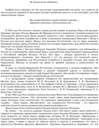 Не	кончив	песни	лебединой…
Графине	всего	тридцать	лет.	Но	груз	потерь	и	разочарований	так	велик,	что,	кажется,	ей
уже	не	удастся	оправиться.	Бесследно	исчезает	романтика	юности,	и	она	повторяет	для	себя
лермонтовские	строки:
Мы	жадно	бережем	в	груди	остаток	чувства	—
Зарытый	скупостью	и	бесполезный	клад…
В	1845	году	Ростопчина	с	мужем	и	тремя	детьми	уезжает	за	границу.	Перед	ней	проходят
Германия,	Австрия,	Италия,	Франция.	Во	Франции	поэтесса	знакомится	с	великим	романистом
Александром	Дюма-отцом.	Дюма	недавно	выпустил	в	свет	«Записки	учителя	фехтования»,
посвященные	 русским	 декабристам	 и	 резко	 осужденные	 императором	 Николаем	 I.	 Въезд	 в
Россию	 для	 писателя	 закрыт.	 Между	 тем	 рассказы	 Ростопчиной,	 сам	 ее	 образ	 вызывают
живейший	интерес	Дюма.	Особенно	волнует	его	история	Лермонтова.	Для	Дюма	Ростопчина
предстает	последней	любовью	поэта.
Встреча	 в	 Риме	 с	 Гоголем	 побуждает	 Евдокию	 Петровну	 направить	 для	 публикации	 в
Россию	ее	стихотворение	«Насильный	брак»,	аллегорически	представлявшее	присоединение
к	 Российской	 империи	 Польши.	 Гоголь	 был	 прав	 –	 цензура	 пропустила	 в	 печать
«недосмотренное»	 сочинение,	 зато	 Николай	 I	 тут	 же	 разгадал	 его	 истинный	 смысл.
Последовало	 запрещение	 для	 Ростопчиной	 появляться	 в	 северной	 столице.	 Для	 жизни	 ей
определялась	 Москва,	 из	 которой	 она	 время	 от	 времени	 выезжала	 в	 подмосковное	 же
Вороново.
В	 доме	 на	 Садово-Кудринской	 Ростопчины	 устраиваются	 с	 полным	 комфортом.	 Они
владеют	 великолепной	 библиотекой	 и	 редким	 собранием	 картин	 и	 скульптуры	 –
коллекционированием	увлекается	граф	Андрей	Федорович.	Дом-музей	гостеприимно	открыт
для	всех	желающих	–	никаких	ограничений	для	посетителей.
А	 в	 литературном	 салоне	 графини	 собирается	 без	 преувеличения	 вся	 литературная
Москва.	 Здесь	 можно	 встретить	 М.	 Н.	 Загоскина,	 Д.	 В.	 Григоровича,	 А.	 Ф.	 Писемского,
выступавшую	под	псевдонимом	Е.	В.	Тур	графиню	Салиас	де	Турнемир	–	сестру	драматурга
А.	В.	Сухово-Кобылина,	поэта	Я.	П.	Полонского,	актеров	М.	С.	Щепкина	и	И.	В.	Самарина.	В
этих	 стенах	 происходит	 знакомство.	 Льва	 Толстого	 с	 А.	 Н.	 Островским,	 живописца	 П.	 А.
Федотова	с	Гоголем.
В	мае	1850	года	Ростопчины	устроили	выставку	Федотова,	пользовавшуюся	совершенно
исключительным	 успехом.	 «Что	 заставляло	 стоять	 перед	 ними	 [картинами]	 на	 выставках
такую	 большую	 толпу	 посетителей,	 что	 привлекло	 приходивших	 к	 ним	 в	 ростопчинскую
галерею,	 –	 писал	 журнал	 „Москвитянин“,	 где	 сотрудничала	 Ростопчина,	 –	 это	 верность
действительности,	иногда	удивительная,	разительная	верность».
Федотовым	же	был	написан	превосходный	портрет	Евдокии	Петровны.
Но	память	–	ею	поэтесса	дорожит	больше	всего.	Она	много	пишет,	много	работает,	а
сердцем	по-прежнему	принадлежит	пушкинским	годам.	Евдокия	Петровна	сама	признается	в
этом	 незадолго	 до	 своей	 смерти	 профессору	 историку	 М.	 П.	 Погодину:	 «Принадлежу	 и
сердцем	и	направлением	не	нашему	времени,	а	другому,	благороднейшему	–	пишущему	не	из
видов	 каких,	 а	 прямо	 и	 просто	 от	 избытка	 мысли	 и	 чувства,	 я	 вспоминала,	 что	 жила	 в
короткости	 Пушкина,	 Крылова,	 Жуковского,	 Тургенева,	 Баратынского,	 Карамзина,	 что	 эти
 