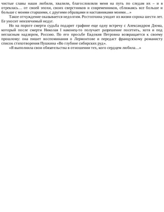 чистые	 славы	 наши	 любили,	 хвалили,	 благословляли	 меня	 на	 путь	 по	 следам	 их	 –	 и	 я
отреклась…	 от	 своей	 эпохи,	 своих	 сверстников	 и	 современников,	 сближаясь	 все	 больше	 и
больше	с	моими	старшими,	с	другими	образцами	и	наставниками	моими…»
Такое	отчуждение	оказывается	недолгим.	Ростопчина	уходит	из	жизни	сорока	шести	лет.
Ее	уносит	неизлечимый	недуг.
Но	на	пороге	смерти	судьба	подарит	графине	еще	одну	встречу	с	Александром	Дюма,
который	 после	 смерти	 Николая	 I	 наконец-то	 получает	 разрешение	 посетить,	 хотя	 и	 под
негласным	 надзором,	 Россию.	 По	 его	 просьбе	 Евдокия	 Петровна	 возвращается	 к	 своему
прошлому:	 она	 пишет	 воспоминания	 о	 Лермонтове	 и	 передаст	 французскому	 романисту
список	стихотворения	Пушкина	«Во	глубине	сибирских	руд».
«Я	выполнила	свои	обязательства	в	отношении	тех,	кого	сердцем	любила…»
 