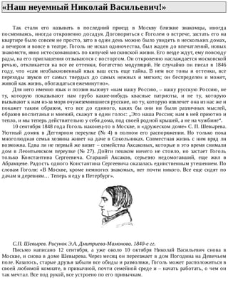 «Наш	неуемный	Николай	Васильевич!»	
Так	 стали	 его	 называть	 в	 последний	 приезд	 в	 Москву	 близкие	 знакомцы,	 иногда
посмеиваясь,	иногда	откровенно	досадуя.	Договориться	с	Гоголем	о	встрече,	застать	его	на
квартире	было	совсем	не	просто,	зато	в	один	день	можно	было	увидеть	в	нескольких	домах,
а	вечером	и	вовсе	в	театре.	Гоголь	не	искал	одиночества,	был	жаден	до	впечатлений,	новых
знакомств,	явно	истосковавшись	по	кипучей	московской	жизни.	Его	везде	ждут,	ему	повсюду
рады,	на	его	приглашения	отзываются	с	восторгом.	Он	откровенно	наслаждается	московской
речью,	 откликается	 на	 все	 ее	 оттенки,	 богатство	 модуляций.	 Не	 случайно	 он	 писал	 в	 1846
году,	 что	 «сам	 необыкновенный	 язык	 ваш	 есть	 еще	 тайна.	 В	 нем	 все	 тоны	 и	 оттенки,	 все
переходы	 звуков	 от	 самых	 твердых	 до	 самых	 нежных	 и	 мягких;	 он	 беспределен	 и	 может,
живой	как	жизнь,	обогащаться	ежеминутно».
Для	него	именно	язык	и	поэзия	вызовут	«нам	нашу	Россию,	–	нашу	русскую	Россию,	не
ту,	 которую	 показывают	 нам	 грубо	 какие-нибудь	 квасные	 патриоты,	 и	 не	 ту,	 которую
вызывают	к	нам	из-за	моря	очужеземившиеся	русские,	но	ту,	которую	извлечет	она	из	нас	же	и
покажет	 таким	 образом,	 что	 все	 до	 единого,	 каких	 бы	 они	 ни	 были	 различных	 мыслей,
образов	воспитанья	и	мнений,	скажут	в	один	голос:	„Это	наша	Россия;	нам	в	ней	приютно	и
тепло,	и	мы	теперь	действительно	у	себя	дома,	под	своей	родной	крышей,	а	не	на	чужбине“.
10	сентября	1848	года	Гоголь	наконец-то	в	Москве,	в	«дружеском	доме»	С.	П.	Шевырева.
Уютный	 домик	 в	 Дегтярном	 переулке	 (№	 4)	 в	 полном	 его	 распоряжении.	 Но	 только	 пока
многолюдная	семья	хозяина	живет	на	даче	в	Сокольниках.	Совместная	жизнь	с	ним	вряд	ли
возможна.	Едва	ли	не	первый	же	визит	–	семейства	Аксаковых,	которые	в	это	время	снимали
дом	 в	 Леонтьевском	 переулке	 (№	 27).	 Дойти	 пешком	 ничего	 не	 стоило,	 но	 застает	 Гоголь
только	 Константина	 Сергеевича.	 Старший	 Аксаков,	 серьезно	 недомогавший,	 еще	 жил	 в
Абрамцеве.	Радость	одного	Константина	Сергеевича	оказалась	единственным	утешением.	По
словам	Гоголя:	«В	Москве,	кроме	немногих	знакомых,	нет	почти	никого.	Все	еще	сидят	по
дачам	и	деревням…	Теперь	я	еду	в	Петербург».
С.П.	Шевырев.	Рисунок	Э.А.	Дмитриева-Мамонова.	1840-е	гг.
Письмо	 написано	 12	 сентября,	 а	 уже	 около	 10	 октября	 Николай	 Васильевич	 снова	 в
Москве,	и	снова	в	доме	Шевырева.	Через	месяц	он	переезжает	в	дом	Погодина	на	Девичьем
поле.	Казалось,	старые	друзья	забыли	все	обиды	и	размолвки,	Гоголь	может	расположиться	в
своей	любимой	комнате,	в	привычной,	почти	семейной	среде	и	–	начать	работать,	о	чем	он
так	мечтал.	Все	под	рукой,	все	устроено	по	его	привычкам.
 