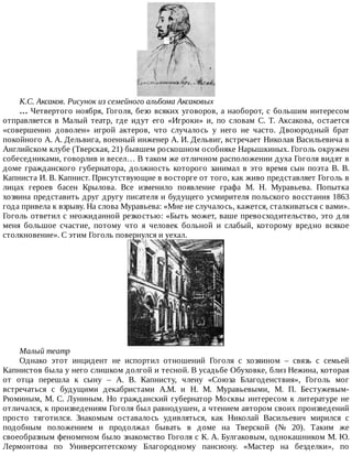 К.С.	Аксаков.	Рисунок	из	семейного	альбома	Аксаковых
…	Четвертого	ноября,	Гоголя,	безо	всяких	уговоров,	а	наоборот,	с	большим	интересом
отправляется	 в	 Малый	 театр,	 где	 идут	 его	 «Игроки»	 и,	 по	 словам	 С.	 Т.	 Аксакова,	 остается
«совершенно	 доволен»	 игрой	 актеров,	 что	 случалось	 у	 него	 не	 часто.	 Двоюродный	 брат
покойного	А.	А.	Дельвига,	военный	инженер	А.	И.	Дельвиг,	встречает	Николая	Васильевича	в
Английском	клубе	(Тверская,	21)	бывшем	роскошном	особняке	Нарышкиных.	Гоголь	окружен
собеседниками,	говорлив	и	весел…	В	таком	же	отличном	расположении	духа	Гоголя	видят	в
доме	гражданского	губернатора,	должность	которого	занимал	в	это	время	сын	поэта	В.	В.
Капниста	И.	В.	Капнист.	Присутствующие	в	восторге	от	того,	как	живо	представляет	Гоголь	в
лицах	 героев	 басен	 Крылова.	 Все	 изменило	 появление	 графа	 М.	 Н.	 Муравьева.	 Попытка
хозяина	представить	друг	другу	писателя	и	будущего	усмирителя	польского	восстания	1863
года	привела	к	взрыву.	На	слова	Муравьева:	«Мне	не	случалось,	кажется,	сталкиваться	с	вами».
Гоголь	ответил	с	неожиданной	резкостью:	«Быть	может,	ваше	превосходительство,	это	для
меня	 большое	 счастие,	 потому	 что	 я	 человек	 больной	 и	 слабый,	 которому	 вредно	 всякое
столкновение».	С	этим	Гоголь	повернулся	и	уехал.
Малый	театр
Однако	 этот	 инцидент	 не	 испортил	 отношений	 Гоголя	 с	 хозяином	 –	 связь	 с	 семьей
Капнистов	была	у	него	слишком	долгой	и	тесной.	В	усадьбе	Обуховке,	близ	Нежина,	которая
от	 отца	 перешла	 к	 сыну	 –	 А.	 В.	 Капнисту,	 члену	 «Союза	 Благоденствия»,	 Гоголь	 мог
встречаться	 с	 будущими	 декабристами	 А.М.	 и	 Н.	 М.	 Муравьевыми,	 М.	 П.	 Бестужевым-
Рюминым,	М.	С.	Луниным.	Но	гражданский	губернатор	Москвы	интересом	к	литературе	не
отличался,	к	произведениям	Гоголя	был	равнодушен,	а	чтением	автором	своих	произведений
просто	 тяготился.	 Знакомым	 оставалось	 удивляться,	 как	 Николай	 Васильевич	 мирился	 с
подобным	 положением	 и	 продолжал	 бывать	 в	 доме	 на	 Тверской	 (№	 20).	 Таким	 же
своеобразным	феноменом	было	знакомство	Гоголя	с	К.	А.	Булгаковым,	однокашником	М.	Ю.
Лермонтова	 по	 Университетскому	 Благородному	 пансиону.	 «Мастер	 на	 безделки»,	 по
 