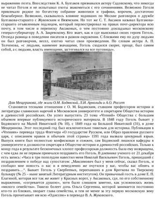 выражению	поэта.	Впоследствии	К.	А.	Булгаков	признавался	актеру	Садовскому,	что	никогда
не	 читал	 Гоголя	 и	 не	 испытывал	 охоты	 знакомиться	 с	 его	 сочинениями.	 Возможно	 Гоголя
привлекало	 редкое	 по	 богатству	 собрание	 живописи	 и	 графики,	 впрочем,	 достаточно
безалаберное.	 Возможно,	 сказывалось	 влияние	 ходивших	 по	 Москве	 разговоров	 о	 дружбе
Булгакова-старшего	с	Жуковским	и	Вяземским.	Но	тот	же	С.	Т.	Аксаков	называл	Булгакова-
старшего	 отъявленным	 подлецом,	 который	 перлюстрировал	 на	 правах	 почт-директора	 всю
почту,	 в	 том	 числе	 и	 переписку	 Аксаковых,	 о	 чем	 постоянно	 докладывал	 московскому
генерал-губернатору	А.	А.	Закревскому.	Кто	знает,	как	и	где	выискивал	своих	героев	Гоголь.
Отсюда	разница	в	поведении	писателя	в	разном	окружении.	С	близкими	ему	по	духу	людьми
он	 был	 разговорчив,	 весел,	 охотно	 читал	 свои	 произведения.	 По	 словам	 актера	 А.	 П.
Толченова,	 «с	 людьми,	 наименее	 значащими,	 Гоголь	 сходился	 скорее,	 проще,	 был	 самим
собой,	а	с	людьми,	власть	имеющими,	застегивался	на	все	пуговицы».
Дом	Мещеринова,	где	жили	О.М.	Бодянский,	Л.И.	Арнольди	и	А.О.	Россет
Становятся	 тесными	 отношения	 с	 О.	 М.	 Бодянским,	 ставшим	 профессором	 истории	 и
литературы	славянских	наречий	в	Московском	университете	и	секретарем	Общества	истории
и	 древностей	 российских.	 Он	 успел	 выпустить	 23	 тома	 «Чтений»	 Общества	 с	 большим
объемом	 впервые	 публикуемого	 исторического	 материала.	 В	 1848	 году	 Гоголь	 бывает	 у
Бодянского	 на	 Малой	 Никитской	 (№	 10),	 с	 1849	 года	 на	 Большой	 Никитской	 (31),	 в	 доме
Мещеринова.	Этот	последний	год	был	исключительно	тяжелым	для	историка.	Публикация	в
«Чтениях»	перевода	труда	Флетчера	«О	государстве	Русском,	или	Образ	правления	русского
царя,	 с	 описанием	 нравов	 и	 обычаев	 этой	 страны»	 1591	 года	 вызвала	 цензурный	 взрыв.
Выпуск	 книги	 был	 полностью	 конфискован	 и	 сожжен,	 сам	 Бодянский	 лишился	 кафедры	 в
университете	и	должности	секретаря	в	Обществе	истории	и	древностей	российских.	Только	к
концу	года	в	результате	бесконечных	хлопот	профессорская	должность	была	ему	возвращена,
с	чем	едва	ли	не	первым	примчался	поздравить	его	Гоголь.	В	дневнике	ученого	от	21	декабря
есть	запись:	«Часа	в	три	пополудни	навестил	меня	Николай	Васильевич	Гоголь,	пришедший	с
поздравлением	о	победе	над	супостатом:	„Максимович	был	у	меня	сейчас,	сказал	Гоголь,	и
сообщил	 мне	 новость	 о	 вас	 и	 я	 немедленно	 же	 очутился	 у	 вас,	 чтобы	 вас	 обнять	 и
поздравить…“.	 Бывает	 Гоголь	 у	 Свербеевых,	 переехавших	 в	 дом	 Кроткова	 по	 Тверскому
бульвару	(№	25	–	ныне	занятый	Литературным	институтом).	Он	привычный	гость	в	доме	Е.	П.
Елагиной,	которая	все	так	же	живет	у	Красных	ворот,	у	Аксаковых,	где,	по	его	собственному
выражению,	 «согревается	 душою»,	 хотя	 было	 слишком	 заметно,	 как	 усложнилась	 жизнь
«милого	 семейства».	 Тяжело	 болеет	 дочь	 Ольга	 Сергеевна,	 которой	 занимается	 постоянно
кто-то	из	близких,	хворает	глава	семейства,	и	тем	не	менее	за	эту	первую	московскую	зиму
Гоголь	прочитывает	им	всю	«Одиссею»	в	переводе	В.	А.	Жуковского.
 