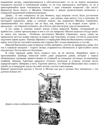 выражению	 актера,	 «приноровливаться	 к	 обстоятельствам»:	 то	 ли	 на	 пороге	 мгновенно
оказывался	 веселый	 и	 оживленный	 хозяин,	 то	 ли	 стук	 приходилось	 повторять,	 то	 ли	 в
приоткрывшейся	 щели	 показывался	 хлопчик	 с	 едва	 слышным	 вопросом:	 «До	 кого?»
Вариантов	 было	 много,	 и	 Михайла	 Семенович	 с	 явным	 удовольствием	 включался	 в
очередной	задуманный	хозяином	розыгрыш.
Двери…	 О	 них	 говорилось	 не	 раз.	 Комната,	 куда	 входили	 гости,	 была	 достаточно
просторной,	но	сумрачной.	Всей	обстановки	–	два	дивана,	пара	кресел,	стол	и	конторка.	За
конторкой	 скрывалась	 дверь	 в	 «личные	 покои»,	 как	 выражался	 Михайла	 Семенович,
признававшийся,	 что	 никогда	 там	 не	 был,	 как,	 впрочем,	 и	 на	 втором	 этаже	 «Дома	 с
крыльцом»	–	на	«барской	половине».	Да	и	Гоголь	при	нем	ни	разу	туда	не	поднимался.
А	 вот	 дверь	 в	 «личные	 покои»	 всегда	 стояла	 закрытой.	 Хозяин,	 «похудевший	 до
крайности»,	словно	проскальзывал	в	нее	и	тут	же	запирался.	Обычно	выносил	оттуда	какие-
то	 книги	 или	 письма…	 Особенно	 застеснялся	 Михайла	 Семенович,	 когда	 таким	 же
привычным	жестом	хозяин	скрылся	за	дверью	при	Тургеневе,	оставив	гостей	на	довольное
ощутимое	время	одних.	«Папаша	Щепкин»	в	оправдание	Николая	Васильевича	говорил,	что,
верно,	хотел	без	их	глаз	найти	нужные	ему	отрывки.	Вот	только	вернувшись	к	гостям,
Николай	Васильевич	даже	оглянулся,	чтобы	проверить,	плотно	ли	прикрылась	дверь.	Его
так	и	называли	наседкой	–	старого	актера,	старавшегося	обезопасить	и	приголубить	своих
подопечных.	Гоголь	явно	его	беспокоил.
В	 сенях	 парадная	 дверь	 была	 открыта	 чуть	 ли	 не	 настежь.	 Ливрейные	 лакеи	 и
проснувшийся	 швейцар	 помогали	 войти	 двум	 разодетым	 дамам,	 которые	 с	 порога
обменивались	шумными	приветствиями	со	стоявшей	на	площадке	лестницы,	по-видимому,
хозяйкой.	 Экипажу	 Тургенева	 пришлось	 отъехать	 несколько	 в	 сторону,	 уступив	 место
нарядной	карете.	Забираясь	в	него,	Тургенев	заметил,	что	Николай	Васильевич	был	словно	в
ознобе,	да	и	немудрено,	когда	так	тянет	полом,	а	он	все-таки	южанин.
Первый	 сценический	 рассказ	 о	 Гоголе	 в	 Москве	 как	 раз	 и	 должен	 был	 начинаться	 с	 тех
далеких	южных	лет.
Диван	и	стол	в	кабинете	писателя
 