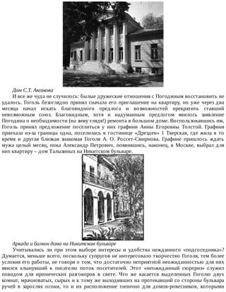 Дом	С.Т.	Аксакова
И	все	же	чуда	не	случилось:	былые	дружеские	отношения	с	Погодиным	восстановить	не
удалось.	Гоголь	безоглядно	принял	сначала	его	приглашение	на	квартиру,	но	уже	через	два
месяца	 начал	 искать	 благовидного	 предлога	 и	 возможностей	 прекратить	 ставший
невозможным	 союз.	 Благовидным,	 хотя	 и	 надуманным	 предлогом	 явилось	 заявление
Погодина	о	необходимости	(на	зиму	глядя!)	ремонта	в	большом	доме.	Воспользовавшись	им,
Гоголь	 принял	 предложение	 поселиться	 у	 них	 графини	 Анны	 Егоровны	 Толстой.	 Графиня
приехала	из-за	границы	одна,	поселилась	в	гостинице	«Дрезден»	1	Тверская,	где	жила	в	то
время	 и	 другая	 близкая	 знакомая	 Гоголя	 А.	 О.	 Россет-Смирнова.	 Графине	 пришлось	 ждать
мужа	целый	месяц,	пока	Александр	Петрович,	появившись,	наконец,	в	Москве,	выбрал	для
них	квартиру	–	дом	Талызиных	на	Никитском	бульваре.
Аркада	и	балкон	дома	на	Никитском	бульваре
Учитывались	 ли	 при	 этом	 выборе	 интересы	 и	 удобства	 нежданного	 «подсоседника»?
Думается,	меньше	всего,	поскольку	супругов	не	интересовало	творчество	Гоголя,	тем	более
условия	его	работы,	не	говоря	о	том,	что	достаточно	неприятной	неожиданностью	для	них
явился	 хлынувший	 к	 писателю	 поток	 посетителей.	 Этот	 «неожиданный	 сюрприз»	 служил
поводом	 для	 иронических	 разговоров	 в	 свете.	 Что	 же	 касается	 выделенных	 Гоголю	 двух
комнат,	мрачноватых,	сырых	и	к	тому	же	выходивших	на	протекавший	со	стороны	бульвара
ручей	 в	 зарослях	 осоки,	 то	 и	 их	 расположение	 типично	 для	 домов-ровесников,	 которыми
 