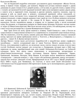 была	полна	Москва.
Тот	же	Бодянский	подробно	описывает	доставшееся	другу	помещение:	«Жилье	Гоголя,
внизу,	 в	 первом	 этаже;	 направо,	 две	 комнаты.	 Первая	 вся	 устлана	 зеленым	 ковром	 с	 двумя
диванами	по	двум	стенам	(1-й	от	дверей	налево,	а	2-й	за	ним,	по	другой	стене);	а	прямо	печка
с	топкой,	заставленной	богатой	гардинкой	зеленой	тафты	(или	материи)	в	рамке;	рядом	дверь
у	 самого	 угла	 к	 наружной	 стене,	 ведущая	 в	 другую	 комнату,	 кажется,	 спальню,	 судя	 по
ширмам	 в	 ней,	 на	 левой	 руке;	 в	 комнате,	 служившей	 приемной,	 сейчас	 описанной,	 от
наружной	 стены	 поставлен	 стол,	 покрытый	 зеленым	 сукном,	 поперек	 входа	 к	 следующей
комнате	(спальне),	а	перед	первым	диваном	тоже	такой	же	стол.	В	обоих	комнатах	несколько
книг	 кучками	 одна	 на	 другой…»	 По	 словам	 Н.	 В.	 Берга,	 «когда	 писание	 утомляло	 и
надоедало,	 Гоголь	 поднимался	 наверх,	 к	 хозяину,	 не	 то	 надевал	 шубу,	 а	 летом	 испанский
плащ,	без	рукавов,	и	отправлялся	пешком	по	Никитскому	бульвару,	большею	частию	налево
от	ворот	(к	Никитским	воротам).	Мне	было	весьма	легко	делать	эти	наблюдения,	потому	что
я	жил	тогда	как	раз	напротив,	в	здании	Коммерческого	банка».
Берг	 прав	 почти	 во	 всем,	 кроме	 визитов	 к	 хозяину.	 Такой	 близости	 с	 ним	 у	 Гоголя	 не
существовало	и	определенная	натянутость	и	церемонность	отношений	существовала	всегда.
«Вы	бы	изумились,	если	бы	узнали,	какими	деньгами	Николай	Васильевич	покупал	ласковый
взгляд	прислуги	во	время	пребывания	своего	у	Толстого,	у	Вельегорского,	у	Смирнова	и	у
других»,	–	пишет	Н.	А.	Кулиш	матери	писателя.
Актеры	 Малого	 театра	 знали	 достаточно	 подробностей	 о	 неудобствах	 жизни	 «графского
нахлебника»	 –	 эпитет,	 услышанный	 ими	 от	 лакея	 Толстых.	 Ничего	 удивительного,	 что
Гоголь,	хотя	ежедневно	и	работал,	но	несколько	часов,	охотно	уходил	из	дома,	если	не	имел
гостей.	 Особенно	 охотно	 заходит	 «по	 соседству»	 к	 Хомяковым,	 которые	 еще	 в	 1844	 году
переехали	 во	 вновь	 приобретенный	 ими	 дом	 князей	 Лобановых-Ростовских	 на	 Собачьей
площадке.	 Здесь	 был	 центр	 самых	 оживленных	 и	 нескончаемых	 литературных	 и
общественно-политических	 споров,	 постоянно	 бывали	 братья	 Киреевские,	 Герцен,
Грановский,	 Аксаковы,	 Погодин,	 Петр	 Языков.	 В	 историю	 вошла	 знаменитая	 хомяковская
«говорильня»	–	узенькая	комната,	с	трех	сторон	обставленная	диванами,	между	которыми	с
трудом	был	втиснут	узенький	столик.	Превращенный	после	1917	года	в	Музей	дворянского
быта	 1840-х	 годов,	 дом	 Хомяковых,	 по	 счастью,	 в	 части	 всей	 своей	 обстановки	 стал
собственностью	Государственного	Исторического	музея,	где	и	экспонировалась	другие	годы
«говорильня».
А.А.	Краевский.	Художник	К.	Турчанинов.	1845	г.
Гоголь	 стал	 бывать	 и	 у	 завсегдатая	 Хомяковых	 Ю.	 Ф.	 Самарина,	 жившего	 в	 очень
красивом	 двухэтажном	 ампирном	 особняке	 на	 Тверской	 (№	 6).	 Украшавший	 уголь
Камергерского	 переулка	 дом,	 где,	 кстати	 сказать,	 находилась	 Вторая	 студия	 МХАТа,	 был
снесен	 при	 реконструкции	 Тверской	 –	 улицы	 Горького	 в	 1937	 году.	 Николай	 Васильевич	 с
 