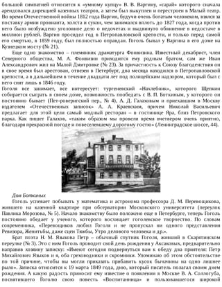 большой	 симпатией	 относится	 к	 «умному	 купцу»	 В.	 В.	 Варгину,	 «сарай»	 которого	 сначала
арендовался	дирекцией	казенных	театров,	а	затем	был	выкуплен	и	перестроен	в	Малый	театр.
Во	время	Отечественной	войны	1812	года	Варгин,	будучи	очень	богатым	человеком,	взялся	за
поставку	армии	провианта,	холста	и	сукон,	чем	занимался	вплоть	до	1827	года,	когда	против
него	было	возбуждено	уголовное	дело	о	недочетах	и	выдвинуто	обвинение	в	недостаче	в
миллион	 рублей.	 Варгин	 просидел	 год	 в	 Петропавловской	 крепости,	 и	 только	 перед	 самой
его	смертью,	в	1859	году,	был	полностью	оправдан.	Гоголь	бывал	у	Варгина	в	его	доме	на
Кузнецком	мосту	(№	21).
Еще	 одно	 знакомство	 –	 племянник	 драматурга	 Фонвизина.	 Известный	 декабрист,	 член
Северного	 общества,	 М.	 А.	 Фонвизин	 приходится	 ему	 родным	 братом,	 сам	 же	 Иван
Александрович	жил	на	Малой	Дмитровке	(№	23).	За	причастность	к	Союзу	благоденствия	он
в	свое	время	был	арестован,	отвезен	в	Петербург,	два	месяца	находился	в	Петропавловской
крепости,	а	в	дальнейшем	в	течение	двадцати	лет	под	полицейским	надзором,	который	был	с
него	снят	лишь	в	1846	году.
Гоголя	 все	 занимает,	 все	 интересует:	 тургеневский	 «Нахлебник»,	 которого	 Щепкин
собирается	сыграть	в	своем	доме,	возможность	пообедать	с	В.	П.	Боткиным,	у	которого	он
постоянно	 бывает	 (Пет-роверигский	 пер.,	 №	 4),	 А.	 Д.	 Галаховым	 и	 приехавшим	 в	 Москву
издателем	 «Отечественных	 записок»	 А.	 А.	 Краевским,	 причем	 Николай	 Васильевич
предлагает	 для	 этой	 цели	 самый	 модный	 ресторан	 –	 в	 гостинице	 Яра,	 близ	 Петровского
парка.	 Как	 пишет	 Галахов,	 «таким	 образом	 мы	 провели	 время	 вчетвером	 очень	 приятно,
благодаря	прекрасной	погоде	и	повеселевшему	дорогому	гостю»	(Ленинградское	шоссе,	44).
Дом	Боткиных
Гоголь	 успевает	 побывать	 у	 математика	 и	 астронома	 профессора	 Д.	 М.	 Перевощикова,
жившего	 на	 казенной	 квартире	 при	 обсерватории	 Московского	 университета	 (переулок
Павлика	Морозова,	№	5).	Начало	знакомству	было	положено	еще	в	Петербурге,	теперь	Гоголь
постоянно	 обедает	 у	 ученого,	 которого	 восхищает	 гоголевское	 творчество.	 По	 словам
современника,	 «Перевощиков	 любил	 Гоголя	 и	 не	 пропускал	 ни	 одного	 представления
Ревизора,	Женитьбы,	даже	сцен	Тяжбы,	Утро	делового	человека	и	др.».
Брат	 поэта	 Н.	 М.	 Языкова	 Петр	 –	 обычный	 спутник	 Гоголя,	 живший	 в	 Скарятинском
переулке	(№	3).	Это	с	ним	Гоголь	проводит	свой	день	рождения	у	Аксаковых,	предварительно
направив	 хозяину	 записку:	 «Имеют	 сегодня	 подвернуться	 вам	 к	 обеду	 два	 приятеля:	 Петр
Михайлович	Языков	и	я,	оба	греховодники	и	скромники.	Упоминаю	об	этом	обстоятельстве
по	 той	 причине,	 чтобы	 вы	 могли	 приказать	 прибавить	 кусок	 бычачины	 на	 одно	 лишнее
рыло».	Записка	относится	к	19	марта	1849	года,	дню,	который	писатель	полагал	своим	днем
рождения.	А	какую	радость	приносит	ему	известие	о	появлении	в	Москве	В.	А.	Соллогуба,
посвятившего	 Гоголю	 свою	 повесть	 «Воспитанница»	 и	 пользовавшегося	 широкой
 