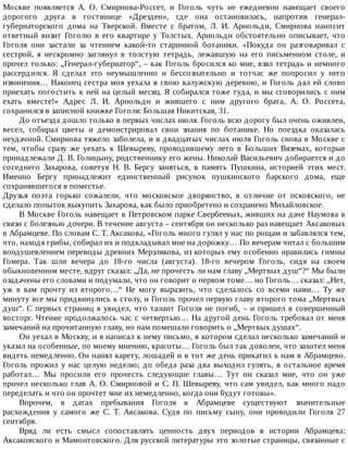 Москве	 появляется	 А.	 О.	 Смирнова-Россет,	 и	 Гоголь	 чуть	 не	 ежедневно	 навещает	 своего
дорогого	 друга	 в	 гостинице	 «Дрезден»,	 где	 она	 остановилась,	 напротив	 генерал-
губернаторского	 дома	 на	 Тверской.	 Вместе	 с	 братом,	 Л.	 И.	 Арнольди,	 Смирнова	 наносит
ответный	 визит	 Гоголю	 в	 его	 квартире	 у	 Толстых.	 Арнольди	 обстоятельно	 описывает,	 что
Гоголя	 они	 застали	 за	 чтением	 какой-то	 старинной	 ботаники.	 «Покуда	 он	 разговаривал	 с
сестрой,	 я	 нескромно	 заглянул	 в	 толстую	 тетрадь,	 лежавшую	 на	 его	 письменном	 столе,	 и
прочел	только:	„Генерал-губернатор“,	–	как	Гоголь	бросился	ко	мне,	взял	тетрадь	и	немного
рассердился.	 Я	 сделал	 это	 неумышленно	 и	 бессознательно	 и	 тотчас	 же	 попросил	 у	 него
извинения…	Наконец	сестра	моя	уехала	в	свою	калужскую	деревню,	и	Гоголь	дал	ей	слово
приехать	погостить	к	ней	на	целый	месяц.	Я	собирался	тоже	туда,	и	мы	сговорились	с	ним
ехать	 вместе!»	 Адрес	 Л.	 И.	 Арнольди	 и	 жившего	 с	 ним	 другого	 брата,	 А.	 О.	 Россета,
сохранился	в	записной	книжке	Гоголя:	Большая	Никитская,	31.
До	отъезда	дошло	только	в	первых	числах	июля.	Гоголь	всю	дорогу	был	очень	оживлен,
весел,	 собирал	 цветы	 и	 демонстрировал	 свои	 знания	 по	 ботанике.	 Но	 поездка	 оказалась
неудачной.	Смирнова	тяжело	заболела,	и	в	двадцатых	числах	июля	Гоголь	снова	в	Москве	с
тем,	 чтобы	 сразу	 же	 уехать	 к	 Шевыреву,	 проводившему	 лето	 в	 Больших	 Вяземах,	 которые
принадлежали	Д.	В.	Голицыну,	родственнику	его	жены.	Николай	Васильевич	добирается	и	до
соседнего	 Захарова,	 советуя	 Н.	 В.	 Бергу	 заняться,	 в	 память	 Пушкина,	 историей	 этих	 мест.
Именно	 Бергу	 принадлежит	 единственный	 рисунок	 пушкинского	 барского	 дома,	 еще
сохранявшегося	в	поместье.
Друзья	 поэта	 горько	 сожалели,	 что	 московское	 дворянство,	 в	 отличие	 от	 псковского,	 не
сделало	попыток	выкупить	Захарова,	как	было	приобретено	и	сохранено	Михайловское.
В	Москве	Гоголь	навещает	в	Петровском	парке	Свербеевых,	живших	на	даче	Наумова	в
связи	с	болезнью	дочери.	В	течение	августа	–	сентября	он	несколько	раз	навещает	Аксаковых
в	Абрамцеве.	По	словам	С.	Т.	Аксакова,	«Гоголь	много	гулял	у	нас	по	рощам	и	забавлялся	тем,
что,	находя	грибы,	собирал	их	и	подкладывал	мне	на	дорожку…	По	вечерам	читал	с	большим
воодушевлением	переводы	древних	Мерзлякова,	из	которых	ему	особенно	нравились	гимны
Гомера.	 Так	 шли	 вечера	 до	 18-го	 числа	 (августа).	 18-го	 вечером	 Гоголь,	 сидя	 на	 своем
обыкновенном	месте,	вдруг	сказал:	„Да,	не	прочесть	ли	нам	главу	„Мертвых	душ“?“	Мы	были
озадачены	его	словами	и	подумали,	что	он	говорит	о	первом	томе…	но	Гоголь…	сказал:	„Нет,
уж	 я	 вам	 прочту	 из	 второго…“	 Не	 могу	 выразить,	 что	 сделалось	 со	 всеми	 нами…	 Ту	 же
минуту	все	мы	придвинулись	к	столу,	и	Гоголь	прочел	первую	главу	второго	тома	„Мертвых
душ“.	С	первых	страниц	я	увидел,	что	талант	Гоголя	не	погиб,	–	и	пришел	в	совершенный
восторг.	Чтение	продолжалось	час	с	четвертью…	На	другой	день	Гоголь	требовал	от	меня
замечаний	на	прочитанную	главу,	но	нам	помешали	говорить	о	„Мертвых	душах“.
Он	уехал	в	Москву,	и	я	написал	к	нему	письмо,	в	котором	сделал	несколько	замечаний	и
указал	на	особенные,	по	моему	мнению,	красоты…	Гоголь	был	так	доволен,	что	захотел	меня
видеть	немедленно.	Он	нанял	карету,	лошадей	и	в	тот	же	день	прикатил	к	нам	в	Абрамцево.
Гоголь	прожил	у	нас	целую	неделю;	до	обеда	раза	два	выходил	гулять,	в	остальное	время
работал…	 Мы	 просили	 его	 прочесть	 следующие	 главы…	 Тут	 он	 сказал	 мне,	 что	 он	 уже
прочел	несколько	глав	А.	О.	Смирновой	и	С.	П.	Шевыреву,	что	сам	увидел,	как	много	надо
переделать	и	что	он	прочтет	мне	их	немедленно,	когда	они	будут	готовы».
Впрочем,	 в	 датах	 пребывания	 Гоголя	 в	 Абрамцеве	 существуют	 значительные
расхождения	 у	 самого	 же	 С.	 Т.	 Аксакова.	 Судя	 по	 письму	 сыну,	 они	 проводили	 Гоголя	 27
сентября.
Вряд	 ли	 есть	 смысл	 сопоставлять	 ценность	 двух	 периодов	 в	 истории	 Абрамцева:
Аксаковского	и	Мамонтовского.	Для	русской	литературы	это	золотые	страницы,	связанные	с
 