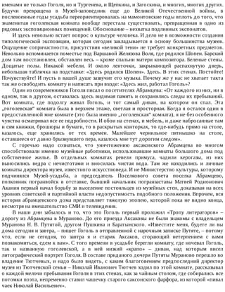 именами	не	только	Гоголя,	но	и	Тургенева,	и	Щепкина,	и	Загоскина,	и	многих,	многих	других.
Будучи	 превращена	 в	 Музей-заповедник	 еще	 до	 Великой	 Отечественной	 войны,	 в
послевоенные	годы	усадьба	переориентировалась	на	мамонтовские	годы	вплоть	до	того,	что
знаменитая	 гоголевская	 комната	 вообще	 перестала	 существовать,	 превращенная	 в	 одно	 из
рядовых	экспозиционных	помещений.	Обоснование	–	нехватка	подлинных	экспонатов.
И	здесь	невольно	встает	вопрос	о	культуре	человека.	И	дело	не	в	возможности	создания
типологической	 экспозиции,	 которая	 сегодня	 закладывается	 в	 основу	 большинства	 музеев.
Ощущение	сопричастности,	присутствия	«великой	тени»	не	требует	конкретных	предметов.
Невольно	вспоминается	поместье	под	Варшавой	Желязова	Воля,	где	родился	Шопен.	Барский
дом	там	восстановлен,	обставлен	весь	–	кроме	спальни	матери	композитора.	Беленые	стены.
Дощатые	 полы.	 Никакой	 мебели.	 И	 около	 ленточки,	 закрывающей	 распахнутую	 дверь,
небольшая	табличка	на	подставке:	«Здесь	родился	Шопен».	Здесь.	В	этих	стенах.	Постойте!
Почувствуйте!	И	пусть	в	вашей	душе	зазвучит	его	музыка.	Почему	же	у	нас	не	хватает	такта
так	же	освободить	комнату	и	написать	при	входе:	«Здесь	жил,	работал	Гоголь»?
Один	из	современников	Гоголя	писал	о	посетителях	Абрамцева:	«От	каждого	из	них,	ни	в
одном,	так	в	другом,	оставалась	здесь	видимая	память	и	сохранились	следы	их	пребываний.
Вот	 комната,	 где	 подолгу	 живал	 Гоголь,	 и	 тот	 самый	 диван,	 на	 котором	 он	 спал.	 Эта
„гоголевская“	комната	была	в	верхнем	этаже,	светлая	и	просторная.	Когда	я	остался	один	в
предоставленной	мне	комнате	(это	была	именно	„гоголевская“	комната),	я	не	без	особенного
чувства	осматривал	все	ее	подробности.	И	обои	на	стенах,	и	мебель,	и	даже	набросанные	там
и	сям	книжки,	брошюры	и	бумаги,	то	в	раскрытых	конторках,	то	где-нибудь	прямо	на	столе,
казалось,	 еще	 хранились	 от	 тех	 времен.	 Малейшее	 чернильное	 пятнышко	 на	 столе,
оставшееся	от	давно	брызнувшего	пера,	казалось	мне	тут	дорогим	следом».
С	 горечью	 надо	 сознаться,	 что	 уничтожению	 аксаковского	 Абрамцева	 во	 многом
способствовали	именно	музейные	работники,	использовавшие	комнаты	большого	дома	под
собственное	 жилье.	 В	 отдельных	 комнатах	 ревели	 примуса,	 чадили	 керогазы,	 из	 них
выносились	 ведра	 с	 нечистотами	 и	 вносилась	 чистая	 вода.	 Там	 же	 находились	 и	 личные
комнаты	директора	музея,	известного	искусствоведа.	И	не	Министерство	культуры,	которому
подчинялся	 Музей-усадьба,	 а	 председатель	 Поселкового	 совета	 поселка	 Абрамцево,
полковник	 погранвойск	 в	 отставке,	 бывший	 начальник	 погранзаставы	 Матвей	 Родионович
Аканин	первый	начал	борьбу	за	выселение	постояльцев	из	музейных	стен,	доказывая	на	всех
уровнях	советской	и	партийной	власти	недопустимость	подобного	положения.	Впрочем,	вся
история	абрамцевского	дома	представляет	тяжелую	эпопею,	которой	пока	не	видно	конца,
несмотря	на	вмешательство	СМИ	и	телевидения.
В	 наши	 дни	 забылось	 и	 то,	 что	 это	 Гоголь	 первый	 проложил	 «Тропу	 литераторов»	 –
дорогу	из	Абрамцева	в	Мураново.	До	его	приезда	Аксаковы	не	были	знакомы	с	владельцем
Муранова	 Н.	 В.	 Путятой,	 другом	 Пушкина	 и	 Баратынского.	 «Известите	 меня,	 будете	 ли	 вы
дома	сегодня	и	завтра,	–	пишет	Гоголь	в	отправленной	с	нарочным	записке	Путяте,	–	потому
что,	 если	 не	 сегодня,	 то	 завтра	 я	 и	 старик	 Аксаков,	 сгорающий	 нетерпением	 с	 вами
познакомиться,	едем	к	вам».	С	того	времени	в	усадьбе	берегли	комнату,	где	ночевал	Гоголь,
так	 и	 названную	 гоголевской,	 а	 в	 ней	 низкий	 «крапо»	 –	 диван,	 над	 которым	 висел
литографический	портрет	Гоголя.	В	составе	приданого	дочери	Путяты	Мураново	перешло	во
владение	Тютчевых,	и	надо	было	видеть,	с	каким	благоговением	предпоследний	директор
музея	из	Тютчевской	семьи	–	Николай	Иванович	Тютчев	ходил	по	этой	комнате,	рассказывал
о	каждой	мелочи	пребывания	Гоголя	в	этих	стенах,	как	за	чайным	столом,	где	собирались	все
потомки	поэта,	непременно	ставил	чашечку	старого	саксонского	фарфора,	из	которой	«пивал
чаек	Николай	Васильевич».
 