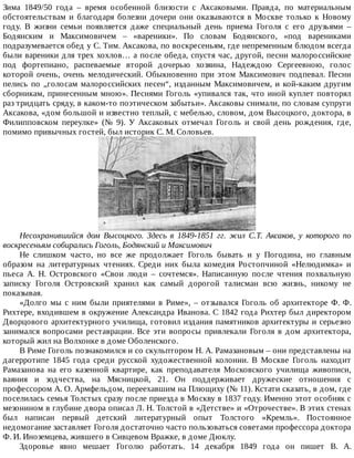 Зима	 1849/50	 года	 –	 время	 особенной	 близости	 с	 Аксаковыми.	 Правда,	 по	 материальным
обстоятельствам	 и	 благодаря	 болезни	 дочери	 они	 оказываются	 в	 Москве	 только	 к	 Новому
году.	 В	 жизни	 семьи	 появляется	 даже	 специальный	 день	 приема	 Гоголя	 с	 его	 друзьями	 –
Бодянским	 и	 Максимовичем	 –	 «вареники».	 По	 словам	 Бодянского,	 «под	 варениками
подразумевается	обед	у	С.	Тим.	Аксакова,	по	воскресеньям,	где	непременным	блюдом	всегда
были	вареники	для	трех	хохлов…	а	после	обеда,	спустя	час,	другой,	песни	малороссийские
под	 фортепиано,	 распеваемые	 второй	 дочерью	 хозяина,	 Надеждою	 Сергеевною,	 голос
которой	 очень,	 очень	 мелодический.	 Обыкновенно	 при	 этом	 Максимович	 подпевал.	 Песни
пелись	по	„голосам	малороссийских	песен“,	изданным	Максимовичем,	и	кой-каким	другим
сборникам,	принесенным	мною».	Песнями	Гоголь	«упивался	так,	что	иной	куплет	повторял
раз	тридцать	сряду,	в	каком-то	поэтическом	забытьи».	Аксаковы	снимали,	по	словам	супруги
Аксакова,	«дом	большой	и	известно	теплый,	с	мебелью,	словом,	дом	Высоцкого,	доктора,	в
Филипповском	 переулке»	 (№	 9).	 У	 Аксаковых	 отмечал	 Гоголь	 и	 свой	 день	 рождения,	 где,
помимо	привычных	гостей,	был	историк	С.	М.	Соловьев.
Несохранившийся	 дом	 Высоцкого.	 Здесь	 в	 1849-1851	 гг.	 жил	 С.Т.	 Аксаков,	 у	 которого	 по
воскресеньям	собирались	Гоголь,	Бодянский	и	Максимович
Не	 слишком	 часто,	 но	 все	 же	 продолжает	 Гоголь	 бывать	 и	 у	 Погодина,	 но	 главным
образом	 на	 литературных	 чтениях.	 Среди	 них	 была	 комедия	 Ростопчиной	 «Нелюдимка»	 и
пьеса	 А.	 Н.	 Островского	 «Свои	 люди	 –	 сочтемся».	 Написанную	 после	 чтения	 похвальную
записку	 Гоголя	 Островский	 хранил	 как	 самый	 дорогой	 талисман	 всю	 жизнь,	 никому	 не
показывая.
«Долго	мы	с	ним	были	приятелями	в	Риме»,	–	отзывался	Гоголь	об	архитекторе	Ф.	Ф.
Рихтере,	входившем	в	окружение	Александра	Иванова.	С	1842	года	Рихтер	был	директором
Дворцового	архитектурного	училища,	готовил	издания	памятников	архитектуры	и	серьезно
занимался	 вопросами	 реставрации.	 Все	 эти	 вопросы	 привлекали	 Гоголя	 в	 дом	 архитектора,
который	жил	на	Волхонке	в	доме	Оболенского.
В	Риме	Гоголь	познакомился	и	со	скульптором	Н.	А.	Рамазановым	–	они	представлены	на
дагерротипе	 1845	 года	 среди	 русской	 художественной	 колонии.	 В	 Москве	 Гоголь	 находит
Рамазанова	 на	 его	 казенной	 квартире,	 как	 преподавателя	 Московского	 училища	 живописи,
ваяния	 и	 зодчества,	 на	 Мясницкой,	 21.	 Он	 поддерживает	 дружеские	 отношения	 с
профессором	А.	О.	Армфельдом,	переехавшим	на	Плющиху	(№	11).	Кстати	сказать,	в	дом,	где
поселилась	семья	Толстых	сразу	после	приезда	в	Москву	в	1837	году.	Именно	этот	особняк	с
мезонином	в	глубине	двора	описал	Л.	Н.	Толстой	в	«Детстве»	и	«Отрочестве».	В	этих	стенах
был	 написан	 первый	 детский	 литературный	 опыт	 Толстого	 «Кремль».	 Постоянное
недомогание	заставляет	Гоголя	достаточно	часто	пользоваться	советами	профессора	доктора
Ф.	И.	Иноземцева,	жившего	в	Сивцевом	Вражке,	в	доме	Дюклу.
Здоровье	 явно	 мешает	 Гоголю	 работать.	 14	 декабря	 1849	 года	 он	 пишет	 В.	 А.
 