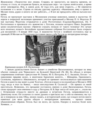 Жуковскому:	 «Творчество	 мое	 лениво.	 Стараясь	 не	 пропустить	 ни	 минуты	 времени,	 не
отхожу	от	стола,	не	отодвигаю	бумаги,	не	выпускаю	пера	–	но	строки	лепятся	вяло,	а	время
летит	 невозвратно.	 Или,	 в	 самом	 деле,	 42	 года	 есть	 для	 меня	 старость…»	 Не	 изменится
положение	 и	 к	 весне.	 Строки	 из	 письма	 другому	 адресату:	 «Нынешнюю	 зиму	 я	 провел	 в
Москве	очень	дурно	и	ничего	не	мог	работать…»	И	все	же	преодолеть	себя	он	пытался	все
время.
Гоголь	 не	 пропускает	 выставок	 в	 Московском	 училище	 живописи,	 ваяния	 и	 зодчества:	 10
апреля	в	очередной	экспозиции	принимает	участие	приехавший	в	Москву	П.	А.	Федотов.	В
мае	 выставка	 Федотова	 открывается	 в	 доме	 Ростопчиных	 (Садовая-Кудринская,	 16).	 У
Ростопчиных	 и	 произошло	 его	 знакомство	 с	 Гоголем,	 похвалы	 которого	 Павел	 Андреевич
ценил	 исключительно	 высоко:	 «Приятно	 слушать	 похвалу	 от	 такого	 человека!	 Это	 лучше
всех	 печатных	 похвал!»	 Богатейшее	 художественное	 собрание	 Ростопчиных	 было	 открыто
для	 москвичей	 с	 8	 января	 1850	 года.	 А	 знакомство	 Гоголя	 с	 хозяйкой	 состоялось	 еще	 за
границей.	В	Москве	же	Ростопчина	постоянно	звала	к	себе	Гоголя	на	литературные	вечера.
Картинная	галерея	А.Ф.	Растопчина
С	 явным	 удовольствием	 Гоголь	 бывает	 в	 семействе	 Васильчиковых,	 которые	 на	 зиму
обычно	 снимали	 дом	 Черкасского	 на	 Большой	 Никитской	 (№	 46).	 На	 обедах	 и	 вечерах
современники	отмечают	присутствие	Ф.	Глинки,	М.	П.	Погодина,	К.	С.	Аксакова,	Гоголя	–	«с
нависшими	 прядями	 волос,	 в	 яхонтовом	 бархатном	 жилете»,	 –	 Шевырева,	 Грановского,
Соловьева,	 мариниста	 Айвазовского,	 который	 не	 преминет	 воспользоваться	 приглашением
Гоголя	и	нанести	ему	визит	в	доме	Толстых.	«Гоголя	я	видел	в	последний	раз	в	Москве	в	1850
году,	 когда	 я	 ехал	 на	 Кавказ,	 –	 писал	 впоследствии	 В.	 Соллогуб.	 –	 Он	 пришел	 со	 мной
проститься».	 Возможно,	 это	 прощание	 состоялось	 именно	 в	 доме	 Васильчиковых.	 Гоголь
снова	празднует	свои	именины	в	саду	у	Погодина.	Н.	В.	Берг	писал	об	этом	дне:	«…ехали	мы
с	 Островским	 откуда-то	 вместе	 на	 дрожках	 и	 встретили	 Гоголя,	 направлявшегося	 к
Девичьему	полю.	Он	соскочил	со	своих	дрожек	и	пригласил	нас	к	себе	на	именины;	мы	тут
же	и	повернули	за	ним.	Обед,	можно	сказать,	в	исторической	аллее,	где	я	видел	потом	много
памятных	 для	 меня	 других	 обедов	 с	 литературным	 значением,	 –	 прошел	 самым
обыкновенным	 образом.	 Гоголь	 был	 ни	 весел,	 ни	 скучен.	 Говорил	 и	 хохотал	 более	 всех
Хомяков…»
 