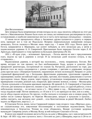 Дом	Васильчиковых
Зато	впереди	была	непременная	летняя	поездка	на	юг,	куда	писатель	собрался	на	этот	раз
вместе	с	Максимовичем.	Решено	было	ехать	не	спеша,	все	внимательно	рассматривая	по	пути,
останавливаясь	в	наиболее	живописных	местах	и	часть	пути	проходя	«пехандачка»	–	пешком.
13	 июня	 после	 прощального	 обеда	 у	 Аксаковых	 друзья	 пускаются	 в	 дорогу	 и	 первую
ночь	 проводят	 все	 в	 том	 же	 Подольске.	 Вопреки	 первоначальным	 намерениям	 поездка
затянулась.	 Гоголь	 оказался	 в	 Москве	 лишь	 через	 год	 –	 5	 июня	 1851	 года.	 Почти	 сразу	 же
Гоголь	 направляется	 в	 Абрамцево,	 где	 успеет	 побывать	 за	 лето	 несколько	 раз,	 а	 затем	 в
подмосковную	 деревню	 А.	 О.	 Смирновой.	 Приглашение	 было	 передано	 Гоголю	 через	 Л.	 И.
Арнольди,	переехавшего	к	тому	времени	на	Большую	Дмитровку	(№	32).
1851	г.	«В	одно	утро,	–	вспоминает	Арнольди,	–	Гоголь	явился	ко	мне	с	предложением
ехать	 недели	 на	 три	 в	 деревню	 к	 сестре.	 Я	 на	 несколько	 дней	 получил	 отпуск,	 и	 мы
отправились…
Подмосковная	 деревня,	 в	 которой	 мы	 поселились…	 очень	 понравилась	 Гоголю.	 Все
время,	 которое	 он	 там	 прожил;	 он	 был	 необыкновенно	 бодр,	 здоров	 и	 доволен.	 Дом
прекрасной	 архитектуры,	 построенный	 по	 планам	 Гр.	 Растрелли,	 расположен	 на	 горе;	 два
флигеля	 того	 же	 вкуса	 соединяются	 с	 домом	 галереями,	 с	 цветами	 и	 деревьями;	 посреди
дома	круглая	зала	с	обширным	балконом,	окруженным	легкою	колоннадой.	Направо	от	дома
стриженый	 французский	 сад	 с	 беседками,	 фруктовыми	 деревьями,	 грунтовыми	 сараями	 и
оранжереями;	налево	английский	парк	с	ручьями,	гротами,	мостиками,	развалинами	и	густою
прохладною	 тенью.	 Перед	 домом,	 через	 террасу,	 уставленную	 померанцами	 и	 лимонами,	 и
мраморными	статуями,	ровный	скат,	покрытый,	ярко-свежею	зеленью,	и	внизу	–	Москва-река
с	белою	купальнею	и	большим	красивым	паромом»	Из	записей	А.	О.	Смирновой	в	Спасском:
«Гоголю	две	комнатки	во	флигеле,	окнами	в	сад.	В	одной	он	спал,	а	в	другой	работал,	стоя	к
небольшому	пюпитру…	он	вставал	часов	в	5…	Шел	прямо	в	сад…	Возвращался	к	8	часам,
тогда	подавали	кофе.	Потом	занимался,	а	в	10	или	в	11	ч.	он	приходил	ко	мне,	или	я	к	нему…
после	обеда	ездили	кататься.	Он	просил,	чтобы	поехали	в	сосновую	или	в	еловую	рощу.	Он
любил	 после	 гулянья	 бродить	 по	 берегам	 Москвы-реки,	 заходил	 в	 купальню	 и	 купался…
любил	смотреть,	как	загоняли	скот	домой…	села	Константинова	за	рекой	Москвой.	Любил
ходить	на	Марштино,	версты	2…»
В	Спасском	Гоголь	вновь	читал	Смирновой	первую	главу	второго	тома	«Мертвых	душ»,
но	 слушательница	 его,	 измученная	 бессонницами	 и	 постоянным	 недомоганием,	 была
невнимательна	 и	 безучастна.	 Чтения	 на	 этом	 оборвались.	 Вскоре	 состояние	 здоровья
вынуждает	Смирнову	уехать	в	Москву.	Вслед	за	ней	покидает	Спасское	и	Гоголь.
В	июле	или	первой	половине	августа	Гоголь	на	даче	у	Шевырева,	где	с	ним	встретился	Н.
В.	Берг:	«В	1851	году	мне	случилось	жить	с	Гоголем	на	даче	у	Шевырева,	верстах	в	20-ти	от
 