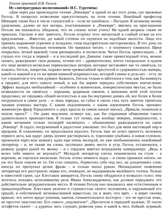 Уголок	приемной	Н.В.	Гоголя
Из	«литературных	воспоминаний»	И.С.	Тургенева:
«Дня	через	два	происходило	чтение	„Ревизора“	в	одной	из	зал	того	дома,	где	проживал
Гоголь.	 Я	 попросил	 позволение	 присутствовать	 на	 этом	 чтении.	 Покойный	 профессор
Шевырев	также	был	в	числе	слушателей	и	–	если	не	ошибаюсь	–	Погодин.	К	великому	моему
удивлению,	 далеко	 не	 все	 актеры,	 участвовавшие	 в	 „Ревизоре“,	 явились	 на	 приглашение
Гоголя:	 им	 показалось	 обидным,	 что	 их	 словно	 хотят	 учить!	 Ни	 одной	 актрисы	 также	 не
приехало.	 Сколько	 я	 мог	 заметить,	 Гоголя	 огорчил	 этот	 неохотный	 и	 слабый	 отзыв	 на	 его
предложение…	 Известно,	 до	 какой	 степени	 он	 скупился	 на	 подобные	 милости.	 Лицо	 его
приняло	выражение	угрюмое	и	холодное;	глаза	подозрительно	насторожились.	В	тот	день	он
смотрел,	 точно,	 больным	 человеком.	 Он	 принялся	 читать	 –	 и	 понемногу	 оживился.	 Щеки
покрылись	легкой	краской;	глаза	расширились	и	посветлели.	Читал	Гоголь	превосходно…	Я
слушал	его	тогда	в	первый	–	и	в	последний	раз.	Диккенс	также	превосходный	чтец,	можно
сказать,	разыгрывает	свои	романы,	чтение	его	–	драматическое,	почти	театральное:	в	одном
его	лице	является	несколько	первоклассных	актеров,	которые	заставляют	вас	то	смеяться,	то
плакать;	Гоголь,	напротив,	поразил	меня	чрезвычайной	простотой	и	сдержанностью	манеры,
какой-то	важной	и	в	то	же	время	наивной	искренностью,	которой	словно	и	дела	нет	–	есть	ли
тут	слушатели	и	что	они	думают.	Казалось,	Гоголь	только	и	заботился	о	том,	как	бы	вникнуть
в	 предмет,	 для	 него	 самого	 новый,	 и	 как	 бы	 вернее	 передать	 собственное	 впечатление.
Эффект	выходил	необычайный	–	особенно	в	комических,	юмористических	местах;	не	было
возможности	 не	 смеяться	 –	 хорошим,	 здоровым	 смехом;	 а	 виновник	 всей	 этой	 потехи
продолжал,	не	смущаясь	общей	веселостью	и	как	бы	внутренно	дивясь	ей,	все	более	и	более
погружаться	в	самое	дело	–	и	лишь	изредка,	на	губах	и	около	глаз,	чуть	заметно	трепетала
лукавая	 усмешка	 мастера.	 С	 каким	 недоумением,	 с	 каким	 изумлением	 Гоголь	 произнес
знаменитую	фразу	Городничего	о	двух	крысах	(в	самом	начале	пиесы).	„Пришли,	понюхали	и
пошли	 прочь!“	 –	 Он	 даже	 медленно	 оглянул	 нас,	 как	 бы	 спрашивая	 объяснения	 такого
удивительного	 происшествия.	 Я	 только	 тут	 понял,	 как	 вообще	 неверно,	 поверхностно,	 с
каким	 желанием	 только	 поскорей	 насмешить	 –	 обыкновенно	 разыгрывается	 на	 сцене
„Ревизор“.	Я	сидел,	погруженный	в	радостное	умиление:	это	был	для	меня	настоящий	пир	и
праздник.	 К	 сожалению,	 он	 продолжался	 недолго.	 Гоголь	 еще	 не	 успел	 прочесть	 половину
первого	акта,	как	вдруг	дверь	шумно	растворилась	и,	торопливо	улыбаясь	и	кивая	головою,
промчался	через	всю	комнату	один	еще	очень	молодой,	но	уже	необыкновенно	назойливый
литератор	 –	 и,	 не	 сказав	 ни	 слова,	 поспешил	 занять	 место	 в	 углу.	 Гоголь	 остановился,	 с
размаху	 ударил	 рукой	 по	 звонку	 –	 и	 с	 сердцем	 заметил	 вошедшему	 камердинеру:	 „Ведь	 я
велел	 тебе	 никого	 не	 впускать?“	 Молодой	 литератор	 слегка	 пошевелился	 на	 стуле	 –	 а
впрочем,	не	смутился	нисколько.	Гоголь	отпил	немного	воды	–	и	снова	принялся	читать:	но
уж	это	было	совсем	не	то.	Он	стал	спешить,	бормотать	себе	под	нос,	не	доканчивать	слов;
иногда	 он	 пропускал	 целые	 фразы	 –	 и	 только	 махал	 рукою.	 Неожиданное	 появление
литератора	его	расстроило:	нервы	его,	очевидно,	не	выдерживали	малейшего	толчка.	Только
в	известной	сцене,	где	Хлестаков	завирается,	Гоголь	снова	ободрился	и	возвысил	голос:	ему
хотелось	 показать	 исполнявшему	 роль	 Ивана	 Александровича,	 как	 должно	 передавать	 это
действительно	затруднительное	место.	В	чтении	Гоголя	оно	показалось	мне	естественным	и
правдоподобным.	Хлестаков	увлечен	и	странностью	своего	положения,	и	окружающей	его
средой,	 и	 собственной	 легкомысленной	 юркостью;	 он	 и	 знает,	 что	 врет,	 –	 и	 верит	 своему
вранью:	это	нечто	вроде	упоения,	наития,	сочинительского	восторга	–	это	не	простая	ложь,
не	простое	хвастовство.	Его	самого	„подхватило“.	„Просители	в	передней	жужжат,	35	тысяч
эстафетов	скачет	–	а	дурачье,	мол,	слушает,	развесив	уши,	и	какой	я,	мол,	бойкий,	игривый,
 