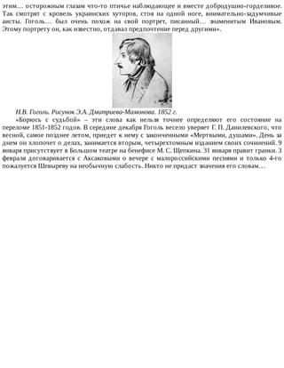 этим…	осторожным	глазам	что-то	птичье	наблюдающее	и	вместе	добродушно-горделивое.
Так	 смотрят	 с	 кровель	 украинских	 хуторов,	 стоя	 на	 одной	 ноге,	 внимательно-задумчивые
аисты.	 Гоголь…	 был	 очень	 похож	 на	 свой	 портрет,	 писанный…	 знаменитым	 Ивановым.
Этому	портрету	он,	как	известно,	отдавал	предпочтение	перед	другими».
Н.В.	Гоголь.	Рисунок	Э.А.	Дмитриева-Мамонова.	1852	г.
«Борюсь	 с	 судьбой»	 –	 эти	 слова	 как	 нельзя	 точнее	 определяют	 его	 состояние	 на
переломе	1851-1852	годов.	В	середине	декабря	Гоголь	весело	уверяет	Г.	П.	Данилевского,	что
весной,	самое	позднее	летом,	приедет	к	нему	с	законченными	«Мертвыми,	душами».	День	за
днем	он	хлопочет	о	делах,	занимается	вторым,	четырехтомным	изданием	своих	сочинений.	9
января	присутствует	в	Большом	театре	на	бенефисе	М.	С.	Щепкина.	31	января	правит	гранки.	3
февраля	 договаривается	 с	 Аксаковыми	 о	 вечере	 с	 малороссийскими	 песнями	 и	 только	 4-го
пожалуется	Шевыреву	на	необычную	слабость.	Никто	не	придаст	значения	его	словам…
 