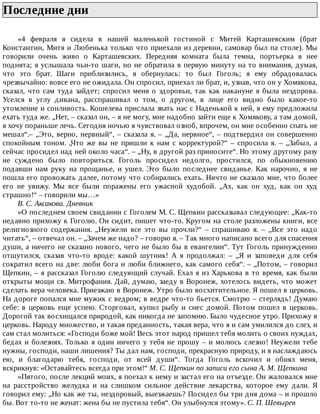 Последние	дни	
«4	 февраля	 я	 сидела	 в	 нашей	 маленькой	 гостиной	 с	 Митей	 Карташевским	 (брат
Константин,	Митя	и	Любенька	только	что	приехали	из	деревни,	самовар	был	па	столе).	Мы
говорили	 очень	 живо	 о	 Карташевских.	 Передняя	 комната	 была	 темна,	 портьерка	 в	 нее
поднята;	я	услышала	чьи-то	шаги,	но	не	обратила	в	первую	минуту	на	то	внимания,	думая,
что	 это	 брат.	 Шаги	 приблизились,	 я	 обернулась:	 то	 был	 Гоголь;	 я	 ему	 обрадовалась
чрезвычайно:	вовсе	его	не	ожидала.	Он	спросил,	приехал	ли	брат,	и,	узнав,	что	он	у	Хомякова,
сказал,	 что	 сам	 туда	 зайдет;	 спросил	 меня	 о	 здоровьи,	 так	 как	 накануне	 я	 была	 нездорова.
Уселся	 в	 углу	 дивана,	 расспрашивал	 о	 том,	 о	 другом,	 в	 лице	 его	 видно	 было	 какое-то
утомление	и	сонливость.	Кошелева	прислала	звать	нас	с	Наденькой	к	ней,	я	ему	предложила
ехать	туда	же.	„Нет,	–	сказал	он,	–	я	не	могу,	мне	надобно	зайти	еще	к	Хомякову,	а	там	домой,
я	хочу	пораньше	лечь.	Сегодня	ночью	я	чувствовал	озноб,	впрочем,	он	мне	особенно	спать	не
мешал“.–	„Это,	верно,	нервный“,	–	сказала	я.	–	„Да,	нервное“,	–	подтвердил	он	совершенно
спокойным	 тоном.	 „Что	 же	 вы	 не	 пришли	 к	 нам	 с	 корректурой?“	 –	 спросила	 я.	 –	 „Забыл,	 а
сейчас	просидел	над	ней	около	часа“.	–	„Ну,	в	другой	раз	приносите“.	Но	этому	другому	разу
не	 суждено	 было	 повториться.	 Гоголь	 просидел	 недолго,	 простился,	 по	 обыкновению
подавши	 нам	 руку	 на	 прощанье,	 и	 ушел.	 Это	 было	 последнее	 свиданье.	 Как	 нарочно,	 я	 не
пошла	его	провожать	далее,	потому	что	собирались	ехать.	Ничто	не	сказало	мне,	что	более
его	 не	 увижу.	 Мы	 все	 были	 поражены	 его	 ужасной	 худобой.	 „Ах,	 как	 он	 худ,	 как	 он	 худ
страшно!“	–	говорили	мы…»
В.	С.	Аксакова.	Дневник
«О	последнем	своем	свидании	с	Гоголем	М.	С.	Щепкин	рассказывал	следующее:	„Как-то
недавно	прихожу	к	Гоголю.	Он	сидит,	пишет	что-то.	Кругом	на	столе	разложены	книги,	все
религиозного	 содержания.	 „Неужели	 все	 это	 вы	 прочли?“	 –	 спрашиваю	 я.	 –	 „Все	 это	 надо
читать“,	–	отвечал	он.	–	„Зачем	же	надо?	–	говорю	я.	–	Так	много	написано	всего	для	спасения
души,	а	ничего	не	сказано	нового,	чего	не	было	бы	в	евангелии“.	Тут	Гоголь	принужденно
отшутился,	 сказав	 что-то	 вроде:	 какой	 шутник!	 А	 я	 продолжал:	 –	 „Я	 и	 заповеди	 для	 себя
сократил	всего	на	две:	люби	бога	и	люби	ближнего,	как	самого	себя“.	–	„Потом,	–	говорил
Щепкин,	–	я	рассказал	Гоголю	следующий	случай.	Ехал	я	из	Харькова	в	то	время,	как	были
открыты	мощи	св.	Митрофания.	Дай,	думаю,	заеду	в	Воронеж,	хотелось	видеть,	что	может
сделать	вера	человека.	Приезжаю	в	Воронеж.	Утро	было	восхитительное.	Я	пошел	в	церковь.
На	дороге	попался	мне	мужик	с	ведром;	в	ведре	что-то	бьется.	Смотрю	–	стерлядь!	Думаю
себе:	 в	 церковь	 еще	 успею.	 Сторговал,	 купил	 рыбу	 и	 снес	 домой.	 Потом	 пошел	 в	 церковь.
Дорогой	так	восхищался	природой,	как	никогда	не	запомню.	Было	чудесное	утро.	Прихожу	в
церковь.	Народу	множество,	и	такая	преданность,	такая	вера,	что	я	и	сам	умилился	до	слез,	и
сам	стал	молиться:	«Господи	боже	мой!	Весь	этот	народ	пришел	тебя	молить	о	своих	нуждах,
бедах	и	болезнях.	Только	я	один	ничего	у	тебя	не	прошу	–	и	молюсь	слезно!	Неужели	тебе
нужны,	господи,	наши	лишения?	Ты	дал	нам,	господи,	прекрасную	природу,	и	я	наслаждаюсь
ею,	 и	 благодарю	 тебя,	 господи,	 от	 всей	 души“.	 Тогда	 Гоголь	 вскочил	 и	 обнял	 меня,
вскрикнув:	«Оставайтесь	всегда	при	этом!“	М.	С.	Щепкин	по	записи	его	сына	А.	М.	Щепкина
«Пятого,	после	лекций	моих,	я	поехал	к	нему	и	застал	его	на	отъезде.	Он	жаловался	мне
на	 расстройство	 желудка	 и	 на	 слишком	 сильное	 действие	 лекарства,	 которое	 ему	 дали.	 Я
говорил	ему:	„Но	как	же	ты,	нездоровый,	выезжаешь?	Посидел	бы	три	дня	дома	–	и	прошло
бы.	Вот	то-то	не	женат:	жена	бы	не	пустила	тебя“.	Он	улыбнулся	этому».	С.	П.	Шевырев
 