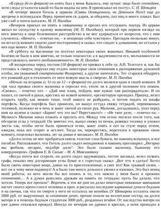 «В	среду	(6-го	февраля)	он	опять	был	у	меня.	Казалось,	ему	лучше:	лицо	было	спокойнее,
хотя	следы	усталости	какой-то	были	видны	на	нем.	Я	приписывал	их	посту».	С.	П.	Шевырев
«В	 четверг	 явился	 Гоголь	 в	 церковь	 (Саввы	 Освященного,	 на	 Девичьем	 Поле)	 еще	 до
заутрени	и	исповедался.	Перед	принятием	св.	даров,	за	обеднею,	пал	ниц	и	много	плакал.	Был
уже	слаб	и	почти	шатался».	М.	П.	Погодин
«Вечером	 приехал	 он	 опять	 к	 священнику	 и	 просил	 его	 отслужить	 поутру.	 Из	 церкви
заехал	по	соседству	к	одному	знакомому	(М.	П.	Погодину),	который	 при	 первом	 взгляде	 на
него	заметил	в	лице	болезненное	расстройство	и	не	мог	удержаться	от	вопросов,	что	с	ним
случилось.	«Ничего,	–	отвечал	он,	–	я	нехорошо	себя	чувствую».	Просидев	несколько	минут,
он	встал	(в	комнате	сидело	двое	посторонних)	и	сказал,	что	сходит	к	домашним,	но	остался	у
них	еще	менее».	М.	П.	Погодин
«В	 субботу	 на	 масленице	 он	 посетил	 некоторых	 своих	 знакомых.	 Никакой	 особенной
болезни	не	было	в	нем	заметно,	не	только	опасности;	а	в	задумчивости	его,	молчаливости	не
представлялось	ничего	необыкновенного».	М.	П.	Погодин
«В	воскресенье	перед	постом	(10	февраля)	он	призвал	к	себе	гр.	А.П.	Толстого	и,	как	бы
готовясь	к	смерти,	поручал	ему	отдать	некоторые	свои	сочинения	в	распоряжение	духовной
особы,	им	уважаемой	(митрополита	Филарета),	а	другие	напечатать.	Тот	старался	ободрить
его	упавший	дух	и	отклонить	от	него	всякую	мысль	о	смерти».	М.	П.	Погодин
«Ночью	па	вторник	(с	11-го	на	12	-	е	февраля)	он	долго	молился	один	в	своей	комнате.	В
три	 часа	 призвал	 своего	 мальчика	 и	 спросил	 его,	 тепло	 ли	 в	 другой	 половине	 его	 покоев.
«Свежо»,	 –	 ответил	 тот.	 –	 «Дай	 мне	 плащ,	 пойдем,	 мне	 нужно	 там	 распорядиться».	 И	 он
пошел,	со	свечой	в	руках,	крестясь	во	всякой	комнате,	чрез	которую	проходил.	Пришед,	велел
открыть	 трубу,	 как	 можно	 тише,	 чтоб	 никого	 не	 разбудить,	 и	 потом	 подать	 из	 шкафа
портфель.	 Когда	 портфель	 был	 принесен,	 он	 вынул	 оттуда	 связку	 тетрадей,	 перевязанных
тесемкой,	положил	ее	в	печь	и	зажег	свечой	из	своих	рук.	Мальчик,	догадавшись,	упал	перед
ним	на	колени	и	сказал:	«Барин!	что	это	вы?	Перестаньте!»	–	«Не	твое	дело,	–	ответил	он.	–
Молись!»	Мальчик	начал	плакать	и	просить	его.	Между	тем	огонь	погасал	после	того,	как
обгорели	углы	у	тетрадей.	Он	заметил	это,	вынул	связку	из	печки,	развязал	тесемку	и	уложил
листы	 так,	 чтобы	 легче	 было	 приняться	 огню,	 зажег	 опять	 и	 сел	 па	 стуле	 перед	 огнем,
ожидая,	 пока	 все	 сгорит	 и	 истлеет.	 Тогда	 он,	 перекрестясь,	 воротился	 в	 прежнюю	 свою
комнату,	поцеловал	мальчика,	лег	на	диван	и	заплакал».	М.	П.	Погодин
«Долго	огонь	не	мог	пробраться	сквозь	толстые	слои	бумаги,	но	наконец	вспыхнул,	и	все
погибло.	Рассказывают,	что	Гоголь	долго	сидел	неподвижно	и	наконец	проговорил:	„Негарно
мы	 зробили,	 негарно,	 недобре	 дило“.	 Это	 было	 сказано	 мальчику,	 бывшему	 его
камердинером».	Графиня	Е.	В.	Сальяс	–	М.	А.	Максимовичу
«Когда	почти	все	сгорело,	он	долго	сидел	задумавшись,	потом	заплакал,	велел	позвать
графа,	показал	ему	догорающие	углы	бумаг	и	с	горестью	сказал:	„Вот	что	я	сделал!	Хотел
было	сжечь	некоторые	вещи,	давно	на	то	приготовленные,	а	сжег	все!	Как	лукавый	силен,	–
вот	он	к	чему	меня	подвинул!	А	я	было	там	много	дельного	уяснил	и	изложил.	Это	был	венец
моей	 работы;	 из	 него	 могли	 бы	 все	 понять	 и	 то,	 что	 неясно	 у	 меня	 было	 в	 прежних
сочинениях…	 А	 я	 думал	 разослать	 друзьям	 на	 память	 по	 тетрадке:	 пусть	 бы	 делали,	 что
хотели.	Теперь	все	пропало“.	Впрочем,	в	эти	же	дни	он	делал	некоторые	неважные	завещания
насчет	своего	крепостного	человека	и	проч.	и	рассылал	последние	карманные	деньги	бедным
и	на	свечки,	так	что	по	смерти	у	него	не	осталось	ни	копейки.	(У	Шевырева	осталось	около
2000	руб.	от	вырученных	за	сочинения	денег,	прочие	пошли	на	воспитание	сестер,	на	долги
матери	и	в	помощь	бедным	студентам	3000	руб.,	розданных	втайне.	От	наследства	матери	он
уже	 давно	 отказался	 прежде).	 Иногда	 по	 вечерам	 он	 дремал	 в	 креслах,	 а	 ночи	 проводил	 в
 