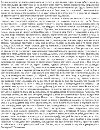 бдении	на	молитве;	иногда	жаловался	на	то,	что	у	него	голова	горит	и	руки	зябнут;	один	раз
имел	небольшое	кровотечение	из	носа,	мочу	имел	густую,	темно	окрашенную,	испражнения
на	низ	не	было	во	всю	неделю.	Прежде	сего	за	год	он	имел	течение	из	уха	будто	бы	от	какой-
то	вещи,	туда	запавшей;	других	болезней	в	нем	не	было	заметно;	сношений	с	женщинами	он
давно	не	имел	и	сам	признавался,	что	не	чувствовал	в	том	потребности	и	никогда	не	ощущал
от	этого	особого	удовольствия;	онании	также	не	был	подвержен.
Рассказывают,	 что,	 когда	 его	 раздевали	 и	 сажали	 в	 ванну,	 он	 сильно	 стонал,	 кричал,
говорил,	что	это	делают	напрасно;	после	того	как	его	положили	опять	в	постель	без	белья,
он	проговорил:	«Покройте	плечо,	закройте	спину!»;	а	когда	ставили	пиявки,	он	повторял:	«Не
надо!»;	 когда	 они	 были	 поставлены,	 он	 твердил:	 «Снимите	 пиявки,	 поднимите	 (ото	 рта)
пиявки!»	и	стремился	их	достать	рукою.	При	мне	они	висели	еще	долго,	его	руку	держали	с
силою,	чтобы	он	до	них	не	касался.	Приехали	в	седьмом	часу	Овер	и	Клименков;	они	велели
подолее	поддерживать	кровотечение,	ставить	горчичники	на	конечности,	потом	мушку	на
затылок,	лед	на	голову	и	внутрь	отвар	алтейного	корня	с	лавровишневой	водой.	Обращение
их	было	неумолимое;	они	распоряжались,	как	с	сумасшедшим,	кричали	перед	ним,	как	перед
трупом.	Клименков	приставал	к	нему,	мял,	ворочал,	поливал	на	голову	какой-то	едкий	спирт,
и,	 когда	 больной	 от	 этого	 стонал,	 доктор	 спрашивал,	 продолжая	 поливать:	 «Что	 болит,
Николай	Васильевич?	А?	Говорите	же!»	Но	тот	стонал	и	не	отвечал.	–	Они	уехали,	я	остался
во	весь	вечер	до	двенадцати	часов	и	внимательно	наблюдал	за	происходящим.	Пульс	скоро	и
явственно	упал,	делался	еще	чаще	и	слабее,	дыхание,	уже	затрудненное	утром,	становилось
еще	тяжелее;	уже	больной	сам	поворачиваться	не	мог,	лежал	смирно	на	одном	боку	и	был
покоен,	 когда	 ничего	 не	 делали	 с	 ним;	 от	 горчичников	 стонал;	 по	 вставлении	 нового
суппозитория	вскрикнул	громко;	по	временам	явственно	повторял:	«Давай	пить!»	Уже	поздно
вечером	 он	 стал	 забываться,	 терять	 память.	 «Давай	 боченок!»	 –	 произнес	 он	 однажды,
показывая,	что	желает	пить.	Ему	подали	прежнюю	рюмку	с	бульоном,	но	он	уже	не	мог	сам
приподнять	голову	и	держать	рюмку,	надобно	было	придержать	то	и	другое,	чтоб	он	был	в
состоянии	выпить	поданное.	Еще	позже	он	по	временам	бормотал	что-то	невнятно,	как	бы	во
сне,	 или	 повторял	 несколько	 раз:	 «Давай,	 давай!	 Ну,	 что	 же!»	 Часу	 в	 одиннадцатом	 он
закричал	 громко:	 «Лестницу,	 поскорее,	 давай	 лестницу!…»	 Казалось,	 ему	 хотелось	 встать.
Его	подняли	с	постели,	посадили	на	кресло.	В	это	время	он	уже	так	ослабел,	что	голова	его
не	 могла	 держаться	 на	 шее	 и	 падала	 машинально,	 как	 у	 новорожденного	 ребенка.	 Тут
привязали	 ему	 мушку	 на	 шею,	 надели	 рубашку	 (он	 лежал	 после	 ванны	 голый);	 он	 только
стонал.	Когда	его	опять	укладывали	в	постель,	он	потерял	все	чувства;	пульс	у	него	перестал
биться;	он	захрипел,	глаза	его	раскрылись,	но	представлялись	безжизненными.	Казалось,	что
наступает	смерть,	но	это	был	обморок,	который	длился	несколько	минут.	Пульс	возвратился
вскоре,	но	сделался	едва	приметным.	После	этого	обморока	Гоголь	уже	не	просил	более	ни
пить,	ни	поворачиваться;	постоянно	лежал	на	спине	с	закрытыми	глазами,	не	произнося	ни
слова.	В	двенадцатом	часу	ночи	стали	холодеть	ноги.	Я	положил	кувшин	с	горячею	водою,
стал	почаще	давать	проглатывать	бульон,	и	это,	по-видимому,	его	оживляло;	однако	ж	вскоре
дыхание	 сделалось	 хриплое	 и	 еще	 более	 затрудненное;	 кожа	 покрылась	 холодною
испариною,	 под	 глазами	 посинело,	 лицо	 осунулось,	 как	 у	 мертвеца.	 В	 таком	 положении
оставил	я	страдальца,	чтобы	опять	не	столкнуться	с	медиком-палачом,	убежденным	в	том,
что	он	спасает	человека;	я	хотел	дать	успокоение	графу,	который	без	того	не	уходил	в	свою
комнату.	 Рассказали	 мне,	 что	 Клименков	 приехал	 вскоре	 после	 меня,	 пробыл	 с	 ним	 ночью
несколько	часов:	давал	ему	каломель,	обкладывал	все	тело	горячим	хлебом;	при	этом	опять
возобновился	стон	и	пронзительный	крик.	Все	это,	вероятно,	помогло	ему	поскорее	умереть».
Доктор	А.Т.	Тарасенков
 