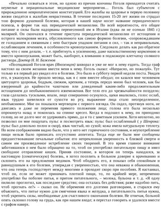 «Печально	сознаться	в	этом,	но	одною	из	причин	кончины	Гоголя	приходится	считать
неумелые	 и	 нерациональные	 медицинские	 мероприятия…	 Гоголь	 был	 субъектом	 с
прирожденною	невропатическою	конституцией.	Его	жалобы	на	здоровье	в	первую	половину
жизни	 сводятся	 к	 жалобам	 неврастеника.	 В	 течение	 последних	 15-20	 лет	 жизни	 он	 страдал
тою	 формою	 душевной	 болезни,	 которая	 в	 нашей	 науке	 носит	 название	 периодического
психоза,	 в	 форме	 так	 наз.	 периодической	 меланхолии.	 По	 всей	 вероятности,	 его	 общее
питание	 и	 силы	 были	 надорваны	 перенесенной	 им	 в	 Италии	 (едва	 ли	 не	 осенью	 1845	 г.)
малярией.	 Он	 скончался	 в	 течение	 приступа	 периодической	 меланхолии	 от	 истощения	 и
острого	малокровия	мозга,	обусловленного	как	самою	формою	болезни,	-сопровождавшим
ее	голоданием	и	связанным	с	нею	быстрым	упадком	питания	и	сил,	–	так	и	неправильным,
ослабляющим	лечением,	в	особенности	кровопусканием.	Следовало	делать	как	раз	обратное
тому,	что	с	ним	делали,	–	т.	е.	прибегнуть	к	усиленному,	даже	насильственному	кормлению	и
вместо	кровопускания,	может	быть,	наоборот,	к	вливанию	в	подкожную	клетчатку	соляного
раствора.	Доктор	Н.	Н.	Баженов
«Посещавший	Гоголя	врач	(Иноземцев)	захворал	и	уже	не	мог	к	нему	ездить.	Тогда	граф
настоял	на	своем	желании	ввести	меня	к	нему.	Гоголь	сказал:	«Напрасно,	но	пожалуй».	Тут
только	я	в	первый	раз	увидел	его	в	болезни.	Это	было	в	субботу	первой	недели	поста.	Увидев
его,	я	ужаснулся.	Не	прошло	месяца,	как	я	с	ним	вместе	обедал;	он	казался	мне	человеком
цветущего	здоровья,	бодрым,	свежим,	крепким,	а	теперь	передо	мною	был	человек,	как	бы
изнуренный	 до	 крайности	 чахоткою	 или	 доведенный	 каким-либо	 продолжительным
истощением	до	необыкновенного	изнеможения.	Все	тело	его	до	чрезвычайности	похудело;
глаза	сделались	тусклыми,	впали,	лицо	совершенно	осунулось,	щеки	ввалились,	голос	ослаб,
язык	 трудно	 шевелился	 от	 сухости	 во	 рту,	 выражение	 лица	 стало	 неопределенное,
необъяснимое.	Мне	он	показался	мертвецом	с	первого	взгляда.	Он	сидел,	протянув	ноги,	не
двигаясь	 и	 даже	 не	 переменяя	 прямого	 положения	 лица;	 голова	 его	 была	 несколько
опрокинута	 назад	 и	 покоилась	 на	 спинке	 кресел.	 Когда	 я	 подошел	 к	 нему,	 он	 приподнял
голову,	но	не	долго	мог	ее	удерживать	прямо,	да	и	то	с	заметным	усилием.	Хотя	неохотно,	но
позволил	он	мне	пощупать	пульс	и	посмотреть	язык:	пульс	был	ослабленный	(	у	 Шенрока:
пульс	был	довольно	полон	и	скор),	язык	чистый,	но	сухой;	кожа	имела	натуральную	теплоту.
По	всем	соображениям	видно	было,	что	у	него	нет	горячечного	состояния,	и	неупотребление
пищи	 нельзя	 было	 приписать	 отсутствию	 аппетита.	 Тогда	 еще	 не	 были	 мне	 сообщены
предшествовавшие	 печальные	 события:	 его	 непреклонная	 уверенность	 в	 близкой	 смерти	 и
самим	 им	 произведенное	 истребление	 своих	 творений.	 В	 это	 время	 главное	 внимание
заботившихся	 о	 нем	 было	 обращено	 на	 то,	 чтоб	 он	 употреблял	 питательную	 пищу	 и	 имел
свободное	 отправление	 кишек.	 Приняв	 состояние,	 в	 котором	 он	 теперь	 находился,	 за
настоящую	 (соматическую)	 болезнь,	 я	 хотел	 поселить	 в	 больном	 доверие	 к	 врачеванию	 и
склонить	 его	 на	 предложения	 медиков.	 Чтоб	 ободрить	 его,	 я	 показал	 себя	 спокойным	 и
равнодушным	к	его	болезни,	утверждая	с	уверенностью,	что	она	неважна	и	обыкновенная,
что	она	теперь	господствует	между	многими	и	проходит	скоро	при	пособиях.	Я	настаивал,
чтоб	 он,	 если	 не	 может	 принимать	 плотной	 пищи,	 то,	 по	 крайней	 мере,	 непременно
употреблял	 бы	 поболее	 питья,	 и	 притом	 питательного,	 –	 молока,	 бульона	 и	 т.	 д.	 «Я	 одну
пилюлю	проглотил,	как	последнее	средство;	она	осталась	без	действия;	разве	надобно	пить,
чтоб	 прогнать	 ее?»	 –	 сказал	 он.	 Не	 обременяя	 его	 долгими	 разговорами,	 я	 старался	 ему
объяснить,	что	питье	нужно	для	смягчения	языка	и	желудка,	а	питательность	питья	нужна,
чтоб	укрепить	силы,	необходимые	для	счастливого	окончания	болезни.	Не	отвечая,	больной
опять	склонил	голову	на	грудь,	как	при	нашем	входе;	я	перестал	говорить	и	удалился	вместе
с	графом	наверх.
 