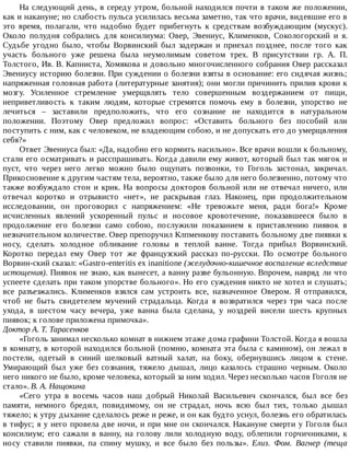На	следующий	день,	в	середу	утром,	больной	находился	почти	в	таком	же	положении,
как	и	накануне;	но	слабость	пульса	усилилась	весьма	заметно,	так	что	врачи,	видевшие	его	в
это	 время,	 полагали,	 что	 надобно	 будет	 прибегнуть	 к	 средствам	 возбуждающим	 (мускус).
Около	 полудня	 собрались	 для	 консилиума:	 Овер,	 Эвениус,	 Клименков,	 Сокологорский	 и	 я.
Судьбе	 угодно	 было,	 чтобы	 Ворвинский	 был	 задержан	 и	 приехал	 позднее,	 после	 того	 как
участь	 больного	 уже	 решена	 была	 неумолимым	 советом	 трех.	 В	 присутствии	 гр.	 А.	 П.
Толстого,	Ив.	В.	Капниста,	Хомякова	и	довольно	многочисленного	собрания	Овер	рассказал
Эвениусу	историю	болезни.	При	суждении	о	болезни	взяты	в	основание:	его	сидячая	жизнь;
напряженная	головная	работа	(литературные	занятия);	они	могли	причинить	прилив	крови	к
мозгу.	 Усиленное	 стремление	 умерщвлять	 тело	 совершенным	 воздержанием	 от	 пищи,
неприветливость	 к	 таким	 людям,	 которые	 стремятся	 помочь	 ему	 в	 болезни,	 упорство	 не
лечиться	 –	 заставили	 предположить,	 что	 его	 сознание	 не	 находится	 в	 натуральном
положении.	 Поэтому	 Овер	 предложил	 вопрос:	 «Оставить	 больного	 без	 пособий	 или
поступить	с	ним,	как	с	человеком,	не	владеющим	собою,	и	не	допускать	его	до	умерщвления
себя?»
Ответ	Эвениуса	был:	«Да,	надобно	его	кормить	насильно».	Все	врачи	вошли	к	больному,
стали	его	осматривать	и	расспрашивать.	Когда	давили	ему	живот,	который	был	так	мягок	и
пуст,	 что	 через	 него	 легко	 можно	 было	 ощупать	 позвонки,	 то	 Гоголь	 застонал,	 закричал.
Прикосновение	к	другим	частям	тела,	вероятно,	также	было	для	него	болезненно,	потому	что
также	возбуждало	стон	и	крик.	На	вопросы	докторов	больной	или	не	отвечал	ничего,	или
отвечал	 коротко	 и	 отрывисто	 «нет»,	 не	 раскрывая	 глаз.	 Наконец,	 при	 продолжительном
исследовании,	 он	 проговорил	 с	 напряжением:	 «Не	 тревожьте	 меня,	 ради	 бога!»	 Кроме
исчисленных	 явлений	 ускоренный	 пульс	 и	 носовое	 кровотечение,	 показавшееся	 было	 в
продолжение	 его	 болезни	 само	 собою,	 послужили	 показанием	 к	 приставлению	 пиявок	 в
незначительном	количестве.	Овер	препоручил	Клпменкову	поставить	больному	две	пиявки	к
носу,	 сделать	 холодное	 обливание	 головы	 в	 теплой	 ванне.	 Тогда	 прибыл	 Ворвинский.
Коротко	 передал	 ему	 Овер	 тот	 же	 французский	 рассказ	 по-русски.	 По	 осмотре	 больного
Ворвин-ский	сказал:	«Gastro-enteritis	ex	inanitione	(желудочно-кишечное	воспаление	вследствие
истощения).	Пиявок	не	знаю,	как	вынесет,	а	ванну	разве	бульонную.	Впрочем,	навряд	ли	что
успеете	сделать	при	таком	упорстве	больного».	Но	его	суждения	никто	не	хотел	и	слушать;
все	 разъезжались.	 Клименков	 взялся	 сам	 устроить	 все,	 назначенное	 Овером.	 Я	 отправился,
чтоб	 не	 быть	 свидетелем	 мучений	 страдальца.	 Когда	 я	 возвратился	 через	 три	 часа	 после
ухода,	 в	 шестом	 часу	 вечера,	 уже	 ванна	 была	 сделана,	 у	 ноздрей	 висели	 шесть	 крупных
пиявок;	к	голове	приложена	примочка».
Доктор	А.	Т.	Тарасенков
«Гоголь	занимал	несколько	комнат	в	нижнем	этаже	дома	графини	Толстой.	Когда	я	вошла
в	комнату,	в	которой	находился	больной	(помню,	комната	эта	была	с	камином),	он	лежал	в
постели,	 одетый	 в	 синий	 шелковый	 ватный	 халат,	 на	 боку,	 обернувшись	 лицом	 к	 стене.
Умирающий	 был	 уже	 без	 сознания,	 тяжело	 дышал,	 лицо	 казалось	 страшно	 черным.	 Около
него	никого	не	было,	кроме	человека,	который	за	ним	ходил.	Через	несколько	часов	Гоголя	не
стало».	В.	А.	Нащокина
«Сего	 утра	 в	 восемь	 часов	 наш	 добрый	 Николай	 Васильевич	 скончался,	 был	 все	 без
памяти,	 немного	 бредил,	 повидимому,	 он	 не	 страдал,	 ночь	 всю	 был	 тих,	 только	 дышал
тяжело;	к	утру	дыхание	сделалось	реже	и	реже,	и	он	как	будто	уснул,	болезнь	его	обратилась
в	тифус;	я	у	него	провела	две	ночи,	и	при	мне	он	скончался.	Накануне	смерти	у	Гоголя	был
консилиум;	 его	 сажали	 в	 ванну,	 на	 голову	 лили	 холодную	 воду,	 облепили	 горчичниками,	 к
носу	 ставили	 пиявки,	 па	 спину	 мушку,	 и	 все	 было	 без	 пользы».	 Елиз.	 Фом.	 Вагнер	 (теща
 
