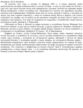 Погодина)–	М.	П.	Погодину
«В	 десятом	 часу	 утра,	 в	 четверг	 21	 февраля	 1852	 г.,	 я	 спешу	 приехать	 ранее
консультантов,	которые	назначили	быть	в	десять	(а	Овер	–	в	час),	но	уже	нашел	не	Гоголя,	а
труп	его:	уже	около	восьми	часов	утра	прекратилось	дыхание,	исчезли	все	признаки	жизни.
Нельзя	 вообразить,	 чтобы	 кто-нибудь	 мог	 терпеливее	 его	 сносить	 все	 врачебные	 пособия,
насильно	ему	навязываемые.	Умерший	лежал	уже	на	столе,	одетый	в	сюртук,	в	котором	он
ходил;	 над	 ним	 служили	 панихиду;	 с	 лица	 его	 снимали	 маску.	 Когда	 я	 пришел,	 уже	 успели
осмотреть	его	шкафы,	где	не	нашли	ни	им	писанных	тетрадей,	ни	денег.	Долго	глядел	я	на
умершего:	мне	казалось,	что	лицо	его	выражало	не	страдание,	а	спокойствие,	ясную	мысль,
унесенную	в	гроб».	Доктор	А.	Т.	Тарасенков
«Погодина	 не	 было	 в	 Москве	 во	 время	 кончины	 и	 погребения	 Гоголя;	 Шевырев	 был
болен	(он	занемог	за	два	дня	до	смерти	Гоголя),	а	другие	друзья	его:	Хомяков,	Аксаковы	и
Кошелев	сделали	из	дела	общего,	из	скорби	общей	вопрос	партий	и	не	несли	покойного,	а
устранились	от	погребения».	Графиня	Е.	П.	Сальяс	–	М.	А.	Максимовичу
Графиня	 де	 Салиас,	 сестра	 Сухово-Кобылина,	 была	 права:	 самое	 странное	 началось
потом.	Раз	денег	у	покойного	не	осталось,	кто-то	должен	позаботиться	о	погребении.	Граф
ставит	 свои	 условия,	 с	 которыми	 не	 соглашаются	 друзья,	 забывшие	 о	 Гоголе	 во	 время
последней	 болезни.	 С	 условиями	 друзей,	 в	 свою	 очередь,	 не	 соглашается	 Москва,	 вернее	 –
Московский	 университет:	 прах	 великого	 писателя	 теперь	 принадлежит	 его	 народу.	 И	 вещь,
невероятная	для	людей,	исповедующих	православие:	ни	граф,	ни	друзья	не	примут	участия	в
похоронах.	 Это	 студенты	 и	 профессора	 на	 плечах	 отнесут	 гроб	 в	 Татьянинскую	 церковь
университета,	 а	 когда	 придет	 срок	 –	 и	 на	 кладбище	 Данилова	 монастыря.	 Ни	 родных,	 ни
близких	у	могилы	не	будет.	Кроме	дамы	в	черном.
 