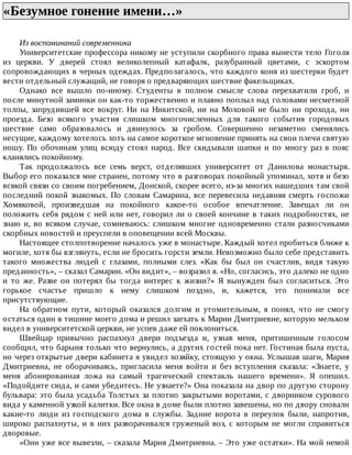 «Безумное	гонение	имени…»	
Из	воспоминаний	современника
Университетские	профессора	никому	не	уступили	скорбного	права	вынести	тело	Гоголя
из	 церкви.	 У	 дверей	 стоял	 великолепный	 катафалк,	 разубранный	 цветами,	 с	 эскортом
сопровождающих	в	черных	одеждах.	Предполагалось,	что	каждого	коня	из	шестерки	будет
вести	отдельный	служащий,	не	говоря	о	предваряющих	шествие	факельщиках.
Однако	 все	 вышло	 по-иному.	 Студенты	 в	 полном	 смысле	 слова	 перехватили	 гроб,	 и
после	минутной	заминки	он	как-то	торжественно	и	плавно	поплыл	над	головами	несметной
толпы,	 запрудившей	 все	 вокруг.	 Ни	 на	 Никитской,	 ни	 на	 Моховой	 не	 было	 ни	 прохода,	 ни
проезда.	 Безо	 всякого	 участия	 слишком	 многочисленных	 для	 такого	 события	 городовых
шествие	 само	 образовалось	 и	 двинулось	 за	 гробом.	 Совершенно	 незаметно	 сменялись
несущие,	каждому	хотелось	хоть	на	самое	короткое	мгновение	принять	на	свои	плечи	святую
ношу.	 По	 обочинам	 улиц	 всюду	 стоял	 народ.	 Все	 скидывали	 шапки	 и	 по	 многу	 раз	 в	 пояс
кланялись	покойному.
Так	 продолжалось	 все	 семь	 верст,	 отделявших	 университет	 от	 Данилова	 монастыря.
Выбор	его	показался	мне	странен,	потому	что	в	разговорах	покойный	упоминал,	хотя	и	безо
всякой	связи	со	своим	погребением,	Донской,	скорее	всего,	из-за	многих	нашедших	там	свой
последний	покой	знакомых.	По	словам	Самарина,	все	перевесила	недавняя	смерть	госпожи
Хомяковой,	 произведшая	 на	 покойного	 какое-то	 особое	 впечатление.	 Завещал	 ли	 он
положить	себя	рядом	с	ней	или	нет,	говорил	ли	о	своей	кончине	в	таких	подробностях,	не
знаю	и,	во	всяком	случае,	сомневаюсь:	слишком	многие	одновременно	стали	разносчиками
скорбных	новостей	и	преуспели	в	оповещении	всей	Москвы.
Настоящее	столпотворение	началось	уже	в	монастыре.	Каждый	хотел	пробиться	ближе	к
могиле,	хотя	бы	взглянуть,	если	не	бросить	горсти	земли.	Невозможно	было	себе	представить
такого	 множества	 людей	 с	 глазами,	 полными	 слез.	 «Как	 бы	 был	 он	 счастлив,	 видя	 такую
преданность»,	–	сказал	Самарин.	«Он	видит»,	–	возразил	я.	«Но,	согласись,	это	далеко	не	одно
и	 то	 же.	 Разве	 он	 потерял	 бы	 тогда	 интерес	 к	 жизни?»	 Я	 вынужден	 был	 согласиться.	 Это
горькое	 счастье	 пришло	 к	 нему	 слишком	 поздно,	 и,	 кажется,	 это	 понимали	 все
присутствующие.
На	 обратном	 пути,	 который	 оказался	 долгим	 и	 утомительным,	 я	 понял,	 что	 не	 смогу
остаться	один	в	тишине	моего	дома	и	решил	заехать	к	Марии	Дмитриевне,	которую	мельком
видел	в	университетской	церкви,	не	успев	даже	ей	поклониться.
Швейцар	 привычно	 распахнул	 двери	 подъезда	 и,	 узнав	 меня,	 притишенным	 голосом
сообщил,	что	барыня	только	что	вернулись,	а	других	гостей	пока	нет.	Гостиная	была	пуста,
но	через	открытые	двери	кабинета	я	увидел	хозяйку,	стоящую	у	окна.	Услышав	шаги,	Мария
Дмитриевна,	 не	 оборачиваясь,	 пригласила	 меня	 войти	 и	 без	 вступления	 сказала:	 «Знаете,	 у
меня	 абонированная	 ложа	 на	 самый	 трагический	 спектакль	 нашего	 времени».	 Я	 опешил.
«Подойдите	сюда,	и	сами	убедитесь.	Не	узнаете?»	Она	показала	на	двор	по	другую	сторону
бульвара:	это	была	усадьба	Толстых	за	плотно	закрытыми	воротами,	с	дворником	сурового
вида	у	каменной	узкой	калитки.	Все	окна	в	доме	были	плотно	завешены,	но	по	двору	сновали
какие-то	 люди	 из	 господского	 дома	 в	 службы.	 Задние	 ворота	 в	 переулок	 были,	 напротив,
широко	распахнуты,	и	в	них	разворачивался	груженый	воз,	с	которым	не	могли	справиться
дворовые.
«Они	уже	все	вывезли,	–	сказала	Мария	Дмитриевна.	–	Это	уже	остатки».	На	мой	немой
 