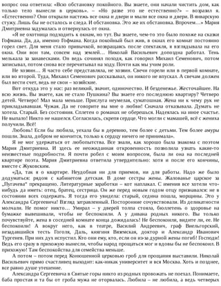 вопрос	она	ответила:	«Всю	обстановку	покойного.	Вы	знаете,	они	начали	чистить	дом,	как
только	 тело	 вынесли	 в	 церковь».	 –	 «Но	 разве	 это	 не	 естественно?»	 –	 возразил	 я.
«Естественно?	Они	открыли	настежь	все	окна	и	двери	и	мыли	все	окна	и	двери.	В	январскую
стужу.	Лишь	бы	не	осталось	и	следа.	И	обстановка.	Это	же	их	обстановка.	Впрочем…»	Мария
Дмитриевна	задумалась	и	отвернулась	от	окна.
«Я	не	охотница	подходить	к	окнам,	но	тут.	Вы	знаете,	чем-то	это	было	похоже	на	сказки
Гофмана.	Да,	да,	именно	Гофмана.	Когда	покойный	был	жив,	в	окнах	его	комнат	постоянно
горел	 свет.	 Для	 меня	 стало	 привычкой,	 возвращаясь	 после	 спектакля,	 я	 взглядывала	 на	 его
окна.	 Они	 вон	 там,	 совсем	 над	 землей…	 Николай	 Васильевич	 допоздна	 работал.	 Тень
мелькала	 за	 занавесками.	 Он	 ведь	 сочинял	 походя,	 как	 говорил	 Михаил	 Семенович,	 потом
записывал,	потом	снова	все	перечитывал	на	ходу.	Почти	как	мы	учим	роли.
Не	хозяин…	Я	часто	себе	представляла,	не	хозяин.	Свечи	горели	или	в	первой	комнате,
или	во	второй.	Туда,	Михаил	Семенович	рассказывал,	он	никого	не	впускал.	А	свечам	должен
был	вести	счет,	ведь	не	свои	–	хозяйские.
Вот	откуда	это	у	нас:	раз	великий,	значит,	одиночество.	И	безденежье.	Жесточайшее.	На
всю	жизнь.	Вы	знаете,	как	не	стало	Пушкина?	Вы	знаете	его	последнюю	квартиру?	Четверо
детей.	 Четверо!	 Мал	 мала	 меньше.	 Прислуга	 неумелая,	 суматошная.	 Жена	 ни	 к	 чему	 рук	 не
прикладывавшая.	 Чужая.	 Да	 не	 говорите	 вы	 мне	 о	 любви!	 Сначала	 отказывала.	 Думать	 не
хотела.	Старый.	Без	состояния.	Сплетен	о	романах	не	оберешься.	Надеялась	на	иное	счастье.
Не	выпало!	Никто	не	нашелся.	Согласилась,	скрепя	сердце.	Что	могли	с	мамашей,	всё	с	жениха
получили.	Всё!
Любовь!	Если	бы	любила,	уехала	бы	в	деревню,	тем	более	с	детьми.	Тем	более	амуры
пошли.	Знала,	добром	не	кончится,	только	к	сердцу	ничего	не	принимала».
Я	 не	 мог	 удержаться	 от	 любопытства.	 Все	 знали,	 как	 хорошо	 была	 знакома	 с	 поэтом
Мария	 Дмитриевна.	 И	 здесь	 ее	 неожиданная	 откровенность	 позволила	 узнать	 какие-то
неизвестные	 подробности.	 Я	 почти	 робел	 с	 моим	 вопросом,	 была	 ли	 она	 на	 последней
квартире	 поэта.	 Мария	 Дмитриевна	 ответила	 утвердительно:	 хотя	 и	 после	 его	 кончины,
вместе	с	Жуковским.
«Да,	 так	 я	 о	 квартире.	 Неудобная	 ни	 для	 приемов,	 ни	 для	 работы.	 Надо	 же	 было
додуматься:	 рядом	 с	 кабинетом	 детская.	 В	 доме	 сестры	 жены.	 Жалованье	 царское	 за
„Пугачева“	прекращено.	Литературные	заработки	–	кот	наплакал.	С	имения	все	хотели	что-
нибудь	да	иметь:	отец,	братец,	сестрица.	Он	же	перед	новым	годом	отцу	признавался:	не	в
состоянии	 всех	 содержать.	 Я	 тогда	 его	 увидела:	 старый,	 седина	 пошла,	 морщины.	 Это	 у
Александра	Сергеевича!	Взгляд	затравленный.	Посторонние	сочувствовали.	Из	деликатности
молчали.	 Не	 помог	 никто…	 Умирал	 –	 у	 дверей	 толпа	 стояла,	 бюллетень	 о	 здоровье	 на
бумажке	 вывешивали,	 чтобы	 не	 беспокоили.	 А	 у	 дивана	 родных	 никого.	 Вы	 только
почувствуйте,	жена	в	соседней	комнате	конца	дожидалась!	Не	беспокоили,	видите	ли,	ее.	Не
беспокоили!	 А	 вокруг	 него,	 как	 в	 театре,	 Василий	 Андреевич,	 граф	 Виельгорский,
незадавшийся	 тесть	 Гоголя,	 Даль,	 княгиня	 Вяземская,	 доктор	 и	 Александр	 Иванович
Тургенев.	При	них	дух	испустил.	Кто	они	ему,	кто,	если	он	из-за	дурной	жены	погиб!	Господи!
Ведь	его	сразу	в	прихожую	вынесли,	чтобы	народ	прощаться	мог	и	вдовы	бы	не	беспокоил.	В
прихожую!	Там	беспокойства	для	семейства	меньше.
А	потом	–	потом	перед	Конюшенной	церковью	гроб	для	прощания	выставили.	Николай
Васильевич	прямо	счастливец	выходит:	как-никак	университет	и	вся	Москва.	Хоть	и	позднее,
все	равно	душе	утешение.
Александра	Сергеевича	в	Святые	горы	никто	из	родных	провожать	не	поехал.	Понимаете,
баба	простая	и	та	бы	от	гроба	мужа	не	оторвалась.	Любила	–	не	любила,	а	ведь	четверых
 