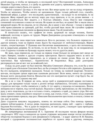 детей	 родила,	 и	 чтобы	 не	 проводить	 в	 последний	 путь?	 Посторонний	 человек,	 Александр
Иванович	Тургенев,	поехал,	а	к	гробу	на	дровнях	всю	дорогу,	прижавшись,	дядька	ехал.	Его
слезами	дорога	омыта	была,	его	одного.
Тяжело	слушать?	Да	ведь	и	это	еще	не	все.	Все	вещи	вдова	тут	же	на	склад	отправила.
Чтобы	 не	 мешались.	 Чтобы	 ничего	 не	 напоминали.	 Один	 только	 рабочий	 стол,	 спасибо,
Вяземский	забрал,	а	диван	–	его	последний,	единственный,	–	на	складе	то	ли	потеряли,	то	ли
продали.	 Жена	 первый	 раз	 на	 могилу	 через	 два	 года	 приехала,	 и	 то	 по	 делам	 имения	 –	 о
деньгах	 позаботиться.	 Вот	 видите,	 а	 я	 Толстых	 обвинять	 стала.	 Они-то	 мне	 говорили,
сочинений	гоголевских	и	вовсе	не	читали.	Не	нужен	он	им	был,	не	нужен!	Вот	и	мыли	окна	в
январский	мороз.	Не	по-людски,	не	по	обычаю.	Да	и	какие	у	них	обычаи	–	только	и	заявляли
себя	православными	за	границей,	дай	Бог,	чтобы	русский	язык	знали.	Не	случайно	графиня
хвасталась	Священным	писанием	на	французском	языке.	Так	ей	понятней».
Я	 попытался	 сказать,	 что	 графиня	 не	 очень	 здоровый	 по	 натуре	 человек,	 боится
инфекций,	поэтому	и	судить	ее	трудно.	Мария	Дмитриевна	досадливо	отмахнулась	и	снова
вернулась	к	окну.
«А	 потом	 его	 окна	 перестали	 зажигаться.	 Кто-то	 рассказал,	 что	 больного	 перенесли	 в
другую	комнату,	тоже	на	первом	этаже.	Будто	бы	подальше	от	любопытствующих.	Вернее
сказать,	сочувствующих.	У	Пушкина	вон	бюллетени	вывешивались,	а	здесь	все	потихоньку,
все	за	закрытыми	дверями.	То	ли	болен,	то	ли	не	болен.	То	ли	хуже	ему,	то	ли	поправляться
стал.	Студенты	толпами	по	бульвару	ходили:	может,	что-то	удастся	узнать.
Не	знаю,	куда	перенесли,	но	только	на	первом	этаже	больше	по	вечерам	свет	нигде	не
горел.	 Наверно,	 окнами	 в	 другую	 сторону	 пристроили.	 Просто	 сердцем	 никто	 за	 него	 не
болел.	 Заезжали	 наверняка,	 справлялись	 да	 и	 уезжали	 по	 своим	 делам.	 Ведь	 он	 же	 это
чувствовал.	 Как	 чувствовал…	 Одиночество.	 И	 безденежье.	 Ведь	 даже	 докторами
распорядиться	сам	не	мог:	все	за	хозяйский	счет.
А	ведь	на	деле	дорог	он	был	многим.	Михайла	Семенович	убивался,	что,	если	бы	у	него
его	старый	дом	в	Большом	Спасском	был,	он	бы	уговорил	Гоголя	к	себе	переехать.	Домашние
бы	 его	 выходили,	 непременно	 выходили.	 Только	 он	 теперь	 на	 съемной	 квартире.	 Теснится
кое-как,	 последние	 гроши	 взрослым	 сыновьям	 рассылает.	 Воля	 жены,	 ничего	 не	 сделаешь.
Больше	всего	увольнения	боится.	Начальство	все	его	контрактом	пугает:	стар	будто	бы,	не
нужен	становится.	Страшно	ему	как!
Но	 я	 не	 о	 том.	 В	 первую	 же	 ночь,	 когда	 гроб	 в	 университетской	 церкви	 поставили,
народу	 для	 прощания	 только	 часам	 к	 десяти	 вечера	 поубавилось.	 Остались	 псаломщики	 и
студентов	шестеро,	чтобы	сменяться	у	гроба.	А	тут	карета	у	подъезда	остановилась.	Вошла
женщина	вся	в	черном,	под	густой	вуалью.	Подошла	к	гробу,	приложилась	ко	лбу	покойного,
руку	у	него	поцеловала,	да	так	и	осталась	стоять,	опершись	о	край,	до	самого	утра.	Нет-нет
вуаль	откинет,	снова	покойного	поцелует	и	снова,	как	статуя,	стоит…	Только	когда	утренняя
смена	причетников	пришла,	еще	раз	с	Николаем	Васильевичем	простилась	и	пошла,	словно	во
сне,	шаг	за	шагом.
Двое	 студентов	 кинулись	 поддержать,	 помочь	 по	 лестнице	 сойти.	 Она	 помощь	 приняла,
кивком	 поблагодарила.	 А	 когда	 дверь	 подъезда	 распахнули,	 перед	 ней	 –	 карета	 с	 гербами.
Евдокия	Ростопчина…	Что	в	душе	ее	творилось,	не	нам	судить,	а	выходит	одна	проводила
Николая	Васильевича	по-человечески.	Одна!»
Из	 литературных	 воспоминаний	 И.	 С.	 Тургенева	 «В	 последних	 числах	 февраля	 месяца
следующего	1852	года	я	находился	на	одном	утреннем	заседании	вскоре	потом	погибшего
общества	посещения	бедных	в	зале	Дворянского	Собрания,	–	и	вдруг	заметил	И.	И.	Панаева,
который	 с	 судорожною	 поспешностью	 перебегал	 от	 одного	 лица	 к	 другому,	 очевидно,
 