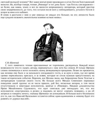 светский	молодой	человек!“	Вот	какое	впечатление	производил	в	устах	Гоголя	Хлестаковский
монолог.	Но,	вообще	говоря,	чтение	„Ревизора“	в	тот	день	было	–	как	Гоголь	сам	выразился	–
не	 более,	 как	 намек,	 эскиз;	 и	 все	 по	 милости	 непрошенного	 литератора,	 который	 простер
свою	нецеремонность	до	того,	что	остался	после	всех	у	побледневшего,	усталого	Гоголя	и
втерся	за	ним	в	его	кабинет.
В	 сенях	 я	 расстался	 с	 ним	 и	 уже	 никогда	 не	 увидал	 его	 больше;	 но	 его	 личности	 было
еще	суждено	возыметь	значительное	влияние	на	мою	жизнь».
С.В.	Шумский
С	 того	 памятного	 чтения	 приглашенные	 не	 торопились	 расходиться.	 Каждый	 искал
возможности	что-то	сказать	автору,	перекинуться	с	ним	хотя	бы	словом.	И	только	Щепкин
словно	поеживался	и	хотел	положить	конец	затянувшемуся	прощанию.	Позже	он	признается,
как	неловко	ему	было	и	за	нахального	опоздавшего	гостя,	и	за	шум	в	сенях,	где	все	время
громко	 перекликалась	 прислуга,	 и	 за	 хозяев,	 которые	 не	 сочли	 нужным	 присутствовать	 на
таком	историческом	событии.	Впрочем,	вся	Москва	знала,	как	безразличны	были	Толстые	к
литературным	 талантам	 своего	 гостя.	 Но	 больше	 всего	 Михаил	 Семенович	 переживал
поведение	 своей	 труппы:	 из	 ее	 числа	 пришло,	 дай	 Бог,	 несколько	 актеров,	 в	 том	 числе
отсутствовали	 и	 некоторые	 исполнители,	 занятые	 в	 «Ревизоре».	 Никакие	 доказательства
Прова	 Михайловича	 Садовского,	 что	 идет	 спектакль	 уже	 пятнадцать	 лет,	 что	 все
исполнители	 «поустроились	 в	 ролях»	 и	 подумать	 не	 могут	 «сменять	 позицию»,	 а	 уж	 об
актрисах	и	говорить	нечего,	«папашу	Щепкина»	не	успокаивали.	И	больше	всего	беспокоило
его	то,	как	это	Николай	Васильевич	останется	сейчас	один-одинешенек	и	«некому	будет	его
развеять	от	дурных	мыслей».
 