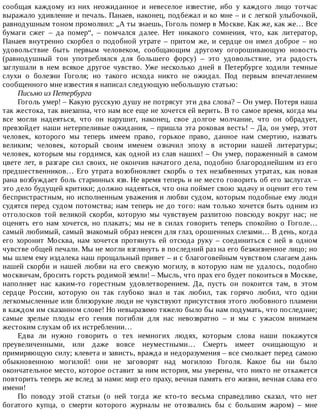 сообщая	 каждому	 из	 них	 неожиданное	 и	 невеселое	 известие,	 ибо	 у	 каждого	 лицо	 тотчас
выражало	удивление	и	печаль.	Панаев,	наконец,	подбежал	и	ко	мне	–	и	с	легкой	улыбочкой,
равнодушным	тоном	промолвил:	„А	ты	знаешь,	Гоголь	помер	в	Москве.	Как	же,	как	же…	Все
бумаги	 сжег	 –	 да	 помер“,	 –	 помчался	 далее.	 Нет	 никакого	 сомнения,	 что,	 как	 литератор,
Панаев	 внутренно	 скорбел	 о	 подобной	 утрате	 –	 притом	 же,	 и	 сердце	 он	 имел	 доброе	 –	 но
удовольствие	 быть	 первым	 человеком,	 сообщающим	 другому	 огорошивающую	 новость
(равнодушный	 тон	 употреблялся	 для	 большего	 форсу)	 –	 это	 удовольствие,	 эта	 радость
заглушали	 в	 нем	 всякое	 другое	 чувство.	 Уже	 несколько	 дней	 в	 Петербурге	 ходили	 темные
слухи	 о	 болезни	 Гоголя;	 но	 такого	 исхода	 никто	 не	 ожидал.	 Под	 первым	 впечатлением
сообщенного	мне	известия	я	написал	следующую	небольшую	статью:
Письмо	из	Петербурга
Гоголь	умер!	–	Какую	русскую	душу	не	потрясут	эти	два	слова?	–	Он	умер.	Потеря	наша
так	жестока,	так	внезапна,	что	нам	все	еще	не	хочется	ей	верить.	В	то	самое	время,	когда	мы
все	 могли	 надеяться,	 что	 он	 нарушит,	 наконец,	 свое	 долгое	 молчание,	 что	 он	 обрадует,
превзойдет	наши	нетерпеливые	ожидания,	–	пришла	эта	роковая	весть!	–	Да,	он	умер,	этот
человек,	 которого	 мы	 теперь	 имеем	 право,	 горькое	 право,	 данное	 нам	 смертию,	 назвать
великим;	 человек,	 который	 своим	 именем	 означил	 эпоху	 в	 истории	 нашей	 литературы;
человек,	которым	мы	гордимся,	как	одной	из	слав	наших!	–	Он	умер,	пораженный	в	самом
цвете	лет,	в	разгаре	сил	своих,	не	окончив	начатого	дела,	подобно	благороднейшим	из	его
предшественников…	Его	утрата	возобновляет	скорбь	о	тех	незабвенных	утратах,	как	новая
рана	возбуждает	боль	старинных	язв.	Не	время	теперь	и	не	место	говорить	об	его	заслугах	–
это	дело	будущей	критики;	должно	надеяться,	что	она	поймет	свою	задачу	и	оценит	его	тем
беспристрастным,	но	исполненным	уважения	и	любви	судом,	которым	подобные	ему	люди
судятся	перед	судом	потомства;	нам	теперь	не	до	того:	нам	только	хочется	быть	одним	из
отголосков	 той	 великой	 скорби,	 которую	 мы	 чувствуем	 разлитою	 повсюду	 вокруг	 нас;	 не
оценять	 его	 нам	 хочется,	 но	 плакать;	 мы	 не	 в	 силах	 говорить	 теперь	 спокойно	 о	 Гоголе…
самый	любимый,	самый	знакомый	образ	неясен	для	глаз,	орошенных	слезами…	В	день,	когда
его	 хоронит	 Москва,	 нам	 хочется	 протянуть	 ей	 отсюда	 руку	 –	 соединиться	 с	 ней	 в	 одном
чувстве	общей	печали.	Мы	не	могли	взглянуть	в	последний	раз	на	его	безжизненное	лицо;	но
мы	шлем	ему	издалека	наш	прощальный	привет	–	и	с	благоговейным	чувством	слагаем	дань
нашей	 скорби	 и	 нашей	 любви	 на	 его	 свежую	 могилу,	 в	 которую	 нам	 не	 удалось,	 подобно
москвичам,	бросить	горсть	родимой	земли!	–	Мысль,	что	прах	его	будет	покоиться	в	Москве,
наполняет	 нас	 каким-то	 горестным	 удовлетворением.	 Да,	 пусть	 он	 покоится	 там,	 в	 этом
сердце	 России,	 которую	 он	 так	 глубоко	 знал	 и	 так	 любил,	 так	 горячо	 любил,	 что	 одни
легкомысленные	или	близорукие	люди	не	чувствуют	присутствия	этого	любовного	пламени
в	каждом	им	сказанном	слове!	Но	невыразимо	тяжело	было	бы	нам	подумать,	что	последние;
самые	 зрелые	 плоды	 его	 гения	 погибли	 для	 нас	 невозвратно	 –	 и	 мы	 с	 ужасом	 внимаем
жестоким	слухам	об	их	истреблении…
Едва	 ли	 нужно	 говорить	 о	 тех	 немногих	 людях,	 которым	 слова	 наши	 покажутся
преувеличенными,	 или	 даже	 вовсе	 неуместными…	 Смерть	 имеет	 очищающую	 и
примиряющую	силу;	клевета	и	зависть,	вражда	и	недоразумения	–	все	смолкает	перед	самою
обыкновенною	 могилой!	 они	 не	 заговорят	 над	 могилою	 Гоголя.	 Какое	 бы	 ни	 было
окончательное	место,	которое	оставит	за	ним	история,	мы	уверены,	что	никто	не	откажется
повторить	теперь	же	вслед	за	нами:	мир	его	праху,	вечная	память	его	жизни,	вечная	слава	его
имени!
По	 поводу	 этой	 статьи	 (о	 ней	 тогда	 же	 кто-то	 весьма	 справедливо	 сказал,	 что	 нет
богатого	 купца,	 о	 смерти	 которого	 журналы	 не	 отозвались	 бы	 с	 большим	 жаром)	 –	 мне
 