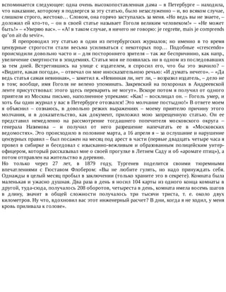вспоминается	следующее:	одна	очень	высокопоставленная	дама	–	в	Петербурге	–	находила,
что	наказание,	которому	я	подвергся	за	эту	статью,	было	незаслуженно	–	и,	во	всяком	случае,
слишком	строго,	жестоко…	Словом,	она	горячо	заступалась	за	меня.	«Но	ведь	вы	не	знаете,	–
доложил	ей	кто-то,	–	он	в	своей	статье	называет	Гоголя	великим	человеком!»	–	«Не	может
быть!»	–	«Уверяю	вас».	–	«А!	в	таком	случае,	я	ничего	не	говорю:	je	regrette,	mais	je	comprends
qu’on	ait	du	sevir».
Я	 препроводил	 эту	 статью	 в	 один	 из	 петербургских	 журналов;	 но	 именно	 в	 то	 время
цензурные	 строгости	 стали	 весьма	 усиливаться	 с	 некоторых	 пор…	 Подобные	 «crescendo»
происходили	довольно	часто	и	–	для	постороннего	зрителя	–	так	же	беспричинно,	как	напр.,
увеличение	смертности	в	эпидемиях.	Статья	моя	не	появилась	ни	в	одном	из	последовавших
за	 тем	 дней.	 Встретившись	 на	 улице	 с	 издателем,	 я	 спросил	 его,	 что	 бы	 это	 значило?	 –
«Видите,	какая	погода»,	–	отвечал	он	мне	иносказательною	речью:	«И	думать	нечего».	–	«Да
ведь	статья	самая	невинная»,	–	заметил	я.	«Невинная	ли,	нет	ли,	–	возразил	издатель,	–	дело	не
в	 том;	 вообще,	 имя	 Гоголя	 не	 велено	 упоминать.	 Закревский	 на	 похоронах	 в	 Андреевской
ленте	присутствовал:	этого	здесь	переварить	не	могут».	Вскоре	потом	я	получил	от	одного
приятеля	из	Москвы	письмо,	наполненное	упреками:	«Как!	–	восклицал	он.	–	Гоголь	умер,	и
хоть	бы	один	журнал	у	вас	в	Петербурге	отозвался!	Это	молчание	постыдно!»	В	ответе	моем
я	 объяснил	 –	 сознаюсь,	 в	 довольно	 резких	 выражениях	 –	 моему	 приятелю	 причину	 этого
молчания,	 и	 в	 доказательство,	 как	 документ,	 приложил	 мою	 запрещенную	 статью.	 Он	 ее
представил	 немедленно	 на	 рассмотрение	 тогдашнего	 попечителя	 московского	 округа	 –
генерала	 Назимова	 –	 и	 получил	 от	 него	 разрешение	 напечатать	 ее	 в	 «Московских
ведомостях».	Это	происходило	в	половине	марта,	а	16	апреля	я	–	за	ослушание	и	нарушение
цензурных	правил	–	был	посажен	на	месяц	под	арест	в	части	(первые	двадцать	четыре	часа	я
провел	 в	 сибирке	 и	 беседовал	 с	 изысканно-вежливым	 и	 образованным	 полицейским	 унтер-
офицером,	который	рассказывал	мне	о	своей	прогулке	в	Летнем	Саду	и	об	«аромате	птиц»),	а
потом	отправлен	на	жительство	в	деревню.
Но	 только	 через	 27	 лет,	 в	 1879	 году,	 Тургенев	 поделится	 своими	 тюремными
впечатлениями	 с	 Гюставом	 Флобером:	 «Вы	 не	 любите	 гулять,	 но	 надо	 принуждать	 себя.
Однажды	я	целый	месяц	пробыл	в	заключении	(только	храните	это	в	секрете).	Комната	была
маленькая	и	ужасно	душная.	Два	раза	в	день	я	носил	104	карты	из	одного	конца	комнаты	в
другой,	туда-сюда,	получалось	208	оборотов,	четыреста	в	день,	комната	имела	восемь	шагов
в	 длину,	 значит	 в	 общей	 сложности	 получалось	 три	 тысячи	 триста,	 т.	 е.	 около	 двух
километров.	Ну	что,	вдохновил	вас	этот	инженерный	расчет?	В	дни,	когда	я	не	ходил,	у	меня
кровь	приливала	к	голове».
 