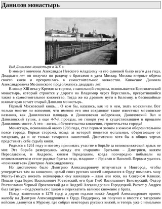 Данилов	монастырь	
Вид	Данилова	монастыря	в	XIX	в.
В	момент	кончины	Александра	Невского	младшему	из	его	сыновей	было	всего	два	года.
Двадцати	 лет	 он	 получил	 по	 разделу	 с	 братьями	 в	 удел	 Москву.	 Москва	 впервые	 обрела
своего	 князя	 и	 превратилась	 в	 самостоятельное	 княжество.	 Княжение	 Даниила
Александровича	Московского	продолжалось	двадцать	лет.
В	конце	XIII	века	у	Кремля	за	торгом,	с	напольной	стороны,	основывается	Богоявленский
монастырь,	 который	 строится	 у	 дороги	 на	 Владимир	 через	 Переславль,	 превратившийся
также	 в	 самостоятельное	 княжество.	 Тогда	 же	 на	 древнем	 пути	 в	 Коломну,	 в	 беспокойные
южные	края	встает	старый	Данилов	монастырь.
Первый	 Московский	 князь…	 О	 ком	 бы,	 казалось,	 как	 не	 о	 нем,	 знать	 москвичам.	 Вот
только	 многие	 ли	 вспомнят,	 что	 именно	 его	 имя	 сохраняют	 такие	 известные	 московские
названия,	 как	 Даниловская	 площадь	 и	 Даниловская	 набережная,	 Даниловский	 Вал	 и
Даниловский	 тупик,	 а	 еще	 4-7-й	 проезды,	 не	 говоря	 уже	 о	 существовавшем	 в	 прошлом
Даниловом	мосте.	А	это	–	жизнь,	обстоятельства	княжения,	строительства	города!
Монастырь,	основанный	около	1283	года,	стал	первым	звеном	в	южном	оборонительном
поясе	 города.	 Первая	 сторожа,	 вслед	 за	 которой	 появятся	 остальные,	 оберегающие	 от
татарских,	 да	 и	 не	 только	 татарских	 нашествий.	 Достаточно	 хотя	 бы	 в	 общих	 чертах
представить	себе	судьбу	князя.
Родился	в	1261	году	и	потому	принимать	участие	в	борьбе	за	великокняжеский	ярлык	не
мог.	 Эта	 борьба	 развернулась	 между	 его	 старшими	 братьями	 –	 Дмитрием,	 князем
Переславским,	 и	 Андреем,	 князем	 Городецким,	 когда	 поочередно	 побывали	 на
великокняжеском	столе	родные	братья	отца,	младшие	–	Ярослав	и	Василий.	Первым	удалось
«покняжиться»	Дмитрию	Александровичу.
Но	 достаточно	 было	 Дмитрию	 Александровичу	 отлучиться	 в	 Новгород,	 чтобы
утвердиться	там	на	княжении,	целый	союз	русских	князей	направился	в	Орду	помогать	хану
Менту-Тимуру	 воевать	 непокорных	 ему	 кавказцев	 –	 алан	 или	 ясов,	 на	 Северном	 Кавказе.
Пошли	туда	Борис	Василькович	Ростовский,	его	брат	Глеб	Василькович	Белозерский;	Федор
Ростиславич	Черный	Ярославский	да	и	Андрей	Александрович	Городецкий.	Расчет	у	Андрея
был	хитрый	–	подружиться	с	ханом	и	перехватить	великое	княжение	у	брата.
Поход	 закончился	 в	 1279	 году,	 а	 двумя	 годами	 позже	 Андрей	 Александрович	 принес
жалобу	 на	 Дмитрия	 Александровича	 в	 Орду.	 Поддержку	 он	 получил	 и	 вместе	 с	 татарским
войском	двинулся	к	Мурому,	где	собрал	некоторых	русских	князей,	и	теперь	уже	с	немалыми
 