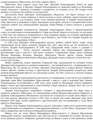 силами	двинулся	к	Переславлю,	вотчине	старшего	брата.
Переславль	 безо	 всякого	 труда	 был	 взят.	 Дмитрий	 Александрович	 бежал	 на	 край
Новгородских	земель,	в	Копорье.	Андрей	Александрович	не	замедлил	прийти	во	Владимир,
щедро	 наградить	 татарских	 союзников	 и	 воцариться	 на	 великом	 столе.	 Но	 вскоре	 стало
понятно,	что	распустить	войско	он	поторопился.
Достаточно	 было	 Дмитрию	 Александровичу	 убедиться,	 что	 брата	 больше	 нет	 в
Переславле,	 как	 он	 снова	 появился	 в	 своей	 вотчине	 и	 начал	 собирать	 дружественных	 ему
людей.	 Опасность	 для	 великого	 князя	 стала	 слишком	 реальной,	 и	 Андрей	 Александрович
опять	бросился	за	помощью	в	Орду,	подтвердил	свои	права,	получил	в	подкрепление	новое
татарское	 войско	 под	 командованием	 ордынца	 Турай-Темира	 и	 пошел	 походом	 в	 родные
края.
Оценив	 неравные	 возможности,	 Дмитрий	 Александрович	 бежал	 в	 приднестровские
степи,	где	действовал	отъединившийся	от	Сарая	хан	Ногай.	Защиту	он	получил,	но	все	равно
в	1283	году	ему	пришлось	возвращаться	в	свои	владения,	правда,	на	условиях	примирения.
Мысль	 о	 мести	 не	 оставляла	 старшего	 сына	 Невского,	 тем	 более	 что	 Андрей	 каждый	 раз
искал	и	находил	поддержку	в	Орде.
В	 1285	 году	 Дмитрию	 Александровичу	 удалось	 разбить	 войско	 брата:	 отряд	 татар,
приведенный	 им	 из	 Орды,	 оказался	 слишком	 мал.	 Зато	 чаша	 весов	 тут	 же	 склонилась	 на
сторону	 Андрея	 Александровича.	 В	 1293	 году	 Городецкий	 князь,	 вошел	 в	 доверие	 к
очередному	 хану	 –	 Тохте,	 получил	 огромное	 войско	 под	 командованием	 прямого
родственника	 хана	 и	 вместе	 с	 ним	 начал	 «воевать»	 Суздальскую	 землю.	 Были	 сожжены
Москва,	 Владимир,	 Коломна,	 Дмитров,	 Переславль,	 Волок,	 другие	 города.	 Андрей
Александрович	победителем	вошел	в	Новгород.	Дмитрию	снова	оставалось	только	бегство	–
на	этот	раз	в	Псков.
Новые	 перипетии,	 новые	 сражения,	 очередной	 мир,	 подписанный	 на	 условиях	 отказа
Дмитрия	Александровича	от	великого	княжения	и	–	как	великой	милости	–	возвращения	его	в
Переславль.	 Но,	 не	 доехав	 до	 отчины,	 Дмитрий	 Александрович	 в	 городе	 Волоке	 Ламском
тяжело	 заболел,	 принял	 постриг	 и	 преставился.	 Андрей	 Александрович	 второй	 раз	 занял
великий	 Владимирский	 престол	 на	 следующие	 десять	 лет.	 Вот	 тогда-то	 и	 настала	 очередь
воевать	Даниила.
Против	Андрея	Александровича	выступили	его	племянники,	в	том	числе	сын	покойного
Дмитрия,	 князь	 Иван	 Дмитриевич	 Переславский,	 а	 вместе	 с	 ним	 и	 младший	 брат	 Даниил
Александрович.	 Состоявшийся	 в	 1296	 году	 съезд	 князей	 во	 Владимире	 сумели	 завершить
миром	 только	 два	 вмешавшихся	 в	 ожесточенные	 споры	 епископа.	 Даниил	 был	 тем,	 кто	 и
слышать	не	хотел	ни	о	каких	уступках.
Андрей	 Александрович	 попробовал	 говорить	 с	 родственниками	 на	 языке	 силы	 и
попросту	захватить	Переславль,	но	объединенные	войска	Михаила	Ярославича	Тверского	и
Даниила	Александровича	Московского	заставили	его	отказаться	от	своей	затеи.	Верно	и	то,
что	 мир	 удалось	 заключить	 только	 в	 1301	 году.	 А	 между	 тем	 князю	 Дмитрию	 надо	 было
развязать	 себе	 руки,	 чтобы	 справиться	 с	 крестоносцами,	 уже	 построившими	 в	 устье	 Невы
крепость	Ландскрону.
Подвиг	отца	Андрею	Александровичу	удалось	повторить.	Сразу	после	заключения	мира
с	родственниками	он	направился	с	новгородским	войском	к	устью	Невы.	Ландскрона	была
взята	и	разрушена,	крестоносцы	в	очередной	раз	разбиты.
Между	 тем	 не	 стало	 Ивана	 Дмитриевича	 Переславского,	 и	 Даниил	 Московский
немедленно	захватил	«выморочный»	удел.	Потомства	его	племянник	не	оставил.	Но	еще	до
этого	Даниилу	удалось	совершить	удачный	поход	на	Рязань	и	взять	в	плен	рязанского	князя
 