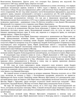 Константина	 Романовича.	 Другое	 дело,	 что	 отпущен	 был	 Даниилу	 век	 недолгий.	 Он
скончался	в	1303	ходу,	приняв	перед	смертью	постриг.
До	последнего	времени	не	было	основания	сомневаться	в	словах	летописца,	что	первую
каменную	 московскую	 церковь	 возвели	 в	 1530-х	 годах	 в	 Кремле,	 на	 месте	 нынешнего
Успенского	собора.	В	ходе	реставрационных	работ	действительно	были	обнаружены	остатки
этого	сооружения.	Но	вот	под	ними	оказались	части	белокаменного	фундамента,	куда	более
древнего	 храма,	 никаких	 упоминаний	 о	 котором	 в	 документах	 нет.	 По	 всей	 вероятности,
именно	им	первый	князь	отметил	превращение	Москвы	в	самостоятельное	государство.
Некоторые	 исследователи	 считают,	 что	 как	 раз	 в	 Даниловом	 монастыре	 первым
Московским	князем	была	заложена	в	1272	году	и	первая	каменная	церковь.	Вокруг	храма	были
возведены	укрепления	–	деревянные	стены.	В	обители	погребен	и	сам	Даниил	Московский.
Московский	стол	перешел	к	его	старшему	сыну	Юрию	Даниловичу.
И	 снова	 историки	 слишком	 мало	 внимания	 уделяли	 очередному	 Московскому	 князю,
хотя	его	заслуги	по	возвышению	Москвы	были	немалыми.	С	первых	же	своих	шагов	Юрий
Данилович	 поставил	 целью	 занять	 Владимирский	 великий	 стол,	 по	 сути,	 не	 имея	 на	 то
никаких	 преимущественных	 прав.	 В	 этом,	 как,	 впрочем	 и	 в	 твердости	 нрава,	 он	 повторил
пример	предка,	–	Юрия	Долгорукого.
Во	 время	 кончины	 отца	 Юрий	 Данилович	 находился	 в	 захваченном	 им	 Переславле,	 по
праву	 принадлежащем	 великому	 князю.	 Горожане	 поддерживали	 московских	 князей,
отказывались	 подчиняться	 великому	 князю	 Андрею	 Александровичу	 и	 даже	 не	 захотели
отпустить	Юрия	на	похороны	отца.	В	то	время	как	Андрей	Александрович	отправился	в	Орду
подтверждать	 свои	 попранные	 права,	 Юрий	 Даниилович	 вместе	 с	 младшими	 братьями
захватил	 принадлежащий	 Смоленскому	 княжеству	 Можайск	 и	 взятого	 в	 плен	 Смоленского
князя	Святослава	Глебовича	привез	в	Москву.
На	съезде	князей	в	Переславле	Юрий	одержал	полную	победу.	Несмотря	на	привезенный
великим	князем	Андреем	Александровичем	ханский	ярлык,	он	отказался	оставить	Переславль.
В	 следующем	 году	 великого	 князя	 не	 стало,	 а	 Юрий	 Данилович	 в	 1306	 году	 захватил
входившую	в	Рязанское	княжество	Коломну.	В	руках	Москвы	оказалось	все	течение	Москвы-
реки	 от	 Можайска	 до	 впадения	 ее	 в	 Оку.	 «Положив	 глаз»	 на	 всю	 Рязанскую	 землю	 Юрий
приказал	 убить	 находившегося	 в	 Москве	 в	 плену	 еще	 со	 времен	 правления	 Даниила
Александровича	Рязанского	князя	Константина.
В	 1311	 году	 не	 стало	 городецкого	 князя,	 младшего	 сына	 великого	 князя	 Андрея
Александровича.	Юрий	Данилович	немедленно	захватил	«выморочное»	владение	и	посадил	в
Городце	на	княжение	своего	младшего	брата	Бориса	Даниловича.	При	новом	князе	центром
этих	земель	стал	Нижний	Новгород.
Но	главной	целью	оставался	ярлык	на	великое	княжение.	Попытка	получить	его	в	1304
году,	 несмотря	 на	 поездку	 в	 Орду	 с	 богатейшими	 подарками,	 результата	 не	 принесла.
Преимущество	было	отдано	Тверскому	князю	Михаилу	Ярославичу,	его	двоюродному	дяде,
который	решил	сразу	же	вернуть	себе	Переславль	и	предпринял	несколько	попыток	«воевать»
Москву.	 Юрий	 с	 братьями,	 среди	 которых	 отличался	 своей	 смелостью	 младший	 –	 Иван
Данилович,	будущий	Калита,	Москву	отстояли,	Переславль	вынуждены	были	уступить.
На	 пару	 лет	 междоусобная	 война	 утихла,	 но	 в	 1313	 году	 умер	 золотоордынский	 хан
Тохта,	которому	наследовал	чингизид	Узбек,	ставший	легендой	среди	тюркских	народов:	это
при	нем	произошел	расцвет	улуса	Джучи	и	утверждение	в	нем	ислама.	Имя	Узбека	стал	носить
целый	народ.
Как	 только	 великий	 князь	 Михаил	 Ярославич	 отправился	 к	 новому	 хану	 для
подтверждения	своих	прав,	Юрий	Данилович	въехал	в	Новгород	вместе	с	младшим	братом
 