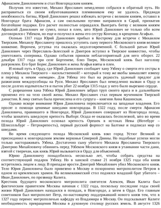 Афанасием	Даниловичем	и	стал	Новгородским	князем.
Получив	 это	 известие,	 Михаил	 Ярославич	 немедленно	 собрался	 в	 обратный	 путь.	 Но
расправиться	 со	 своим	 взбунтовавшимся	 племянником	 ему	 не	 удалось.	 Предвидя
неизбежность	битвы,	Юрий	Данилович	решил	избежать	встречи	с	великим	князем,	оставил	в
Новгороде	 брата	 Афанасия,	 а	 сам	 окольными	 путями	 направился	 в	 Сарай,	 прихватив
богатейшие	 подарки.	 Его	 расчет	 полностью	 оправдался.	 Выиграть	 битву	 с	 великим	 князем
Афанасий	 Данилович	 не	 сумел,	 попал	 в	 плен,	 зато	 Юрий	 Данилович	 не	 только	 обо	 всем
договорился	с	Узбеком,	но	еще	и	получил	в	жены	его	сестру	Кончаку,	в	крещении	Агафью.
Осенью	 1317	 года	 Юрий	 Данилович	 прибыл	 в	 Кострому	 для	 встречи	 с	 Михаилом
Тверским.	Михаилу	Ярославичу	пришлось	уступить	сыну	первого	Московского	князя	великое
княжение.	 Впрочем,	 уступка	 эта	 оказалась	 недолговременной.	 С	 большой	 ратью	 Юрий
Данилович	 через	 Переславль-Залесский	 и	 Дмитров	 вступил	 в	 Тверское	 княжество,	 чтобы
уничтожить	 соперника.	 Однако	 события	 приняли	 неблагоприятный	 для	 него	 оборот.	 22
декабря	 1317	 года	 при	 селе	 Бортеневе,	 близ	 Твери,	 Московский	 князь	 был	 наголову
разгромлен.	Его	брат	Борис	Данилович	и	жена	Агафья	взяты	в	плен.
И	новый	путь	в	Орду,	где	Юрий	Данилович	сообщает	хану	Узбеку	о	смерти	его	сестры	в
плену	у	Михаила	Тверского	–	насильственной!	–	который	к	тому	же	якобы	замышляет	измену
и	 переход	 к	 неким	 «немцам».	 Для	 Узбека	 это	 был	 на	 редкость	 удачный	 предлог	 для
разжигания	 междоусобицы	 на	 Руси.	 Михаил	 Ярославич	 был	 немедленно	 вызван	 в	 Орду	 и
после	долгих	издевательств	и	пыток	убит	22	ноября	1315	года:	у	него	было	вырезано	сердце.
С	 разрешения	 хана	 Узбека	 Юрий	 Данилович	 забрал	 труп	 своего	 врага	 и	 в	 дальнейшем
променял	 его	 на	 тело	 своей	 жены.	 Михаил	 Ярославич	 стал	 первым	 мучеником	 Тверской
династии.	К	лику	святых	была	причислена	и	его	супруга	–	княгиня	Анна	Кашинская.
Однако	 вскоре	 внимание	 Юрия	 Даниловича	 переключается	 на	 западные	 владения.	 Его
просят	 о	 помощи	 ценимые	 шведами	 новгородцы.	 В	 1322	 году,	 после	 смерти	 Афанасия
Даниловича,	 правившего	 в	 Новгороде,	 Юрий	 Данилович	 совершает	 из	 Новгорода	 поход,
чтобы	захватить	шведскую	крепость	Выборг.	Осада	ее	оказалась	бесполезной,	зато	во	время
похода	 Юрий	 Данилович	 основал	 крепость	 Орешек	 в	 истоках	 Невы	 (Нотебург	 –
Шлиссельбург	 –	 Петрокрепость),	 первый	 русский	 форпост	 на	 Балтике	 и	 подписал	 мир	 со
шведами.
Во	 время	 следующего	 похода	 Московский	 князь	 взял	 город	 Устюг	 Великий	 и
присоединил	к	новгородским	землям	верховья	Северной	Двины.	Но	подобные	успехи	могли
только	 настораживать	 Узбека.	 Достаточно	 сыну	 убитого	 Михаила	 Ярославича	 Тверского
Дмитрию	Михайловичу	обвинить	перед	Узбеком	Московского	князя	в	утаивании	части	дани,
взятой	с	тверичан,	как	князь	Юрий	вызывается	в	Орду	для	объяснений.
Юрию	 Даниловичу	 понадобилось	 несколько	 лет,	 чтобы	 собрать	 средства	 на
соответствующий	 подарок	 Узбеку.	 Но	 в	 ханской	 ставке	 21	 ноября	 1325	 года	 оба	 князя
встретились	лицом	к	лицу.	В	припадке	ярости	Дмитрий	Михайлович	убил	Московского	князя.
Тело	 Юрия	 Даниловича	 было	 привезено	 в	 Москву	 и	 похоронено	 митрополитом	 Петром	 в
одном	из	кремлевских	храмов.	На	великокняжеский	стол	поднялся	младший	брат	убитого	–
Иван	Данилович,	по	прозвищу	Калита.
Крестник	 будущего	 московского	 митрополита	 святителя	 Алексея,	 Иван	 Калита	 был
фактическим	 правителем	 Москвы	 начиная	 с	 1322	 года,	 поскольку	 последние	 годы	 своей
жизни	 Юрий	 Данилович	 находился	 в	 походах,	 в	 Новгороде,	 а	 затем	 в	 Орде.	 Его	 главным
советником	 был	 митрополит	 Петр,	 по-настоящему	 поддержавший	 нового	 князя	 тем,	 что	 в
1327	году	перенес	митрополичью	кафедру	из	Владимира	в	Москву.	Он	подсказывает	Калите
необходимость	 превращения	 Москвы	 в	 духовную	 столицу	 русских	 земель.	 В	 августе	 1326
 