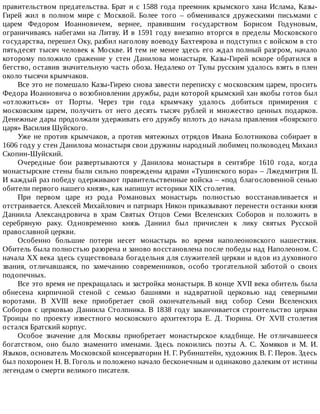 правительством	предательства.	Брат	и	с	1588	года	преемник	крымского	хана	Ислама,	Казы-
Гирей	 жил	 в	 полном	 мире	 с	 Москвой.	 Более	 того	 –	 обменивался	 дружескими	 письмами	 с
царем	 Федором	 Иоанновичем,	 вернее,	 правившим	 государством	 Борисом	 Годуновым,
ограничиваясь	набегами	на	Литву.	И	в	1591	году	внезапно	вторгся	в	пределы	Московского
государства,	перешел	Оку,	разбил	наголову	воеводу	Бахтеярова	и	подступил	с	войском	в	сто
пятьдесят	тысяч	человек	к	Москве.	И	тем	не	менее	здесь	его	ждал	полный	разгром,	начало
которому	 положило	 сражение	 у	 стен	 Данилова	 монастыря.	 Казы-Гирей	 вскоре	 обратился	 в
бегство,	оставив	значительную	часть	обоза.	Недалеко	от	Тулы	русским	удалось	взять	в	плен
около	тысячи	крымчаков.
Все	это	не	помешало	Казы-Гирею	снова	завести	переписку	с	московским	царем,	просить
Федора	Иоанновича	о	возобновлении	дружбы,	ради	которой	крымский	хан	якобы	готов	был
«отложиться»	 от	 Порты.	 Через	 три	 года	 крымчаку	 удалось	 добиться	 примирения	 с
московским	 царем,	 получить	 от	 него	 десять	 тысяч	 рублей	 и	 множество	 ценных	 подарков.
Денежные	дары	продолжали	удерживать	его	дружбу	вплоть	до	начала	правления	«боярского
царя»	Василия	Шуйского.
Уже	не	против	крымчаков,	а	против	мятежных	отрядов	Ивана	Болотникова	собирает	в
1606	году	у	стен	Данилова	монастыря	свои	дружины	народный	любимец	полководец	Михаил
Скопин-Шуйский.
Очередные	 бои	 развертываются	 у	 Данилова	 монастыря	 в	 сентябре	 1610	 года,	 когда
монастырские	стены	были	сильно	повреждены	ядрами	«Тушинского	вора»	–	Лжедмитрия	II.
И	каждый	раз	победу	одерживают	правительственные	войска	–	«под	благословенной	сенью
обители	первого	нашего	князя»,	как	напишут	историки	XIX	столетия.
При	 первом	 царе	 из	 рода	 Романовых	 монастырь	 полностью	 восстанавливается	 и
отстраивается.	Алексей	Михайлович	и	патриарх	Никон	приказывают	перенести	останки	князя
Даниила	 Александровича	 в	 храм	 Святых	 Отцов	 Семи	 Вселенских	 Соборов	 и	 положить	 в
серебряную	 раку.	 Одновременно	 князь	 Даниил	 был	 причислен	 к	 лику	 святых	 Русской
православной	церкви.
Особенно	 большие	 потери	 несет	 монастырь	 во	 время	 наполеоновского	 нашествия.
Обитель	была	полностью	разорена	и	заново	восстановлена	после	победы	над	Наполеоном.	С
начала	XX	века	здесь	существовала	богадельня	для	служителей	церкви	и	вдов	из	духовного
звания,	 отличавшаяся,	 по	 замечанию	 современников,	 особо	 трогательной	 заботой	 о	 своих
подопечных.
Все	это	время	не	прекращалась	и	застройка	монастыря.	В	конце	XVII	века	обитель	была
обнесена	 кирпичной	 стеной	 с	 семью	 башнями	 и	 надвратной	 церковью	 над	 северными
воротами.	 В	 XVIII	 веке	 приобретает	 свой	 окончательный	 вид	 собор	 Семи	 Вселенских
Соборов	с	церковью	Даниила	Столпника.	В	1838	году	заканчивается	строительство	церкви
Троицы	 по	 проекту	 известного	 московского	 архитектора	 Е.	 Д.	 Тюрина.	 От	 XVII	 столетия
остался	Братский	корпус.
Особое	 значение	 для	 Москвы	 приобретает	 монастырское	 кладбище.	 Не	 отличавшееся
богатством,	 оно	 было	 знаменито	 именами.	 Здесь	 покоились	 поэты	 А.	 С.	 Хомяков	 и	 М.	 И.
Языков,	основатель	Московской	консерватории	Н.	Г.	Рубинштейн,	художник	В.	Г.	Перов.	Здесь
был	похоронен	Н.	В.	Гоголь	и	положено	начало	бесконечным	и	одинаково	далеким	от	истины
легендам	о	смерти	великого	писателя.
 