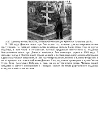 М.С.	Щепкин	у	могилы	Гоголя	в	Даниловском	монастыре.	Художник	Голованов.	1852	г.
В	 1931	 году	 Данилов	 монастырь	 был	 отдан	 под	 колонию	 для	 несовершеннолетних
преступников.	 По	 указанию	 правительства	 некоторые	 могилы	 были	 перенесены	 на	 другие
кладбища,	 в	 том	 числе	 и	 гоголевская,	 которой	 предстояло	 поместиться	 на	 кладбище
Новодевичьего	 монастыря.	 Данилов	 монастырь	 был	 возвращен	 церкви	 в	 1983	 году.	 В
настоящее	время	в	обители	около	сорока	монахов	и	послушников,	получающих	образование
в	духовных	учебных	заведениях.	В	1986	году	митрополитом	Америки	и	Канады	Феодосием	в
нее	возвращены	частицы	мощей	князя	Даниила	Александровича,	хранящиеся	в	храме	Святых
Отцов	 Семи	 Вселенских	 Соборов,	 в	 раке,	 на	 их	 историческом	 месте.	 Частица	 мощей
находится	 в	 ковчеге,	 помещенном	 в	 Троицком	 соборе.	 На	 месте	 разрушенного	 кладбища
возведена	поминальная	часовня.
 