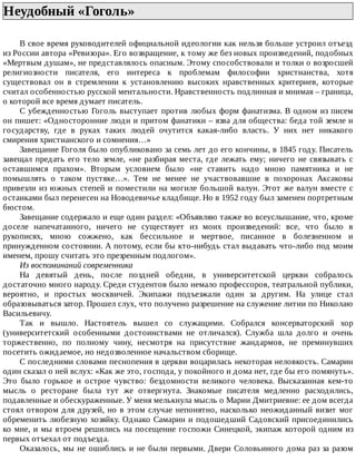Неудобный	«Гоголь»	
В	свое	время	руководителей	официальной	идеологии	как	нельзя	больше	устроил	отъезд
из	России	автора	«Ревизора».	Его	возвращение,	к	тому	же	без	новых	произведений,	подобных
«Мертвым	душам»,	не	представлялось	опасным.	Этому	способствовали	и	толки	о	возросшей
религиозности	 писателя,	 его	 интереса	 к	 проблемам	 философии	 христианства,	 хотя
существовал	 он	 в	 стремлении	 к	 установлению	 высоких	 нравственных	 критериев,	 которые
считал	особенностью	русской	ментальности.	Нравственность	подлинная	и	мнимая	–	граница,
о	которой	все	время	думает	писатель.
С	убежденностью	Гоголь	выступает	против	любых	форм	фанатизма.	В	одном	из	писем
он	пишет:	«Односторонние	люди	и	притом	фанатики	–	язва	для	общества:	беда	той	земле	и
государству,	 где	 в	 руках	 таких	 людей	 очутится	 какая-либо	 власть.	 У	 них	 нет	 никакого
смирения	христианского	и	сомнения…»
Завещание	Гоголя	было	опубликовано	за	семь	лет	до	его	кончины,	в	1845	году.	Писатель
завещал	предать	его	тело	земле,	«не	разбирая	места,	где	лежать	ему;	ничего	не	связывать	с
оставшимся	 прахом».	 Вторым	 условием	 было	 «не	 ставить	 надо	 мною	 памятника	 и	 не
помышлять	 о	 таком	 пустяке…».	 Тем	 не	 менее	 не	 участвовавшие	 в	 похоронах	 Аксаковы
привезли	из	южных	степей	и	поместили	на	могиле	большой	валун.	Этот	же	валун	вместе	с
останками	был	перенесен	на	Новодевичье	кладбище.	Но	в	1952	году	был	заменен	портретным
бюстом.
Завещание	содержало	и	еще	один	раздел:	«Объявляю	также	во	всеуслышание,	что,	кроме
доселе	 напечатанного,	 ничего	 не	 существует	 из	 моих	 произведений:	 все,	 что	 было	 в
рукописях,	 мною	 сожжено,	 как	 бессильное	 и	 мертвое,	 писанное	 в	 болезненном	 и
принужденном	состоянии.	А	потому,	если	бы	кто-нибудь	стал	выдавать	что-либо	под	моим
именем,	прошу	считать	это	презренным	подлогом».
Из	воспоминаний	современника
На	 девятый	 день,	 после	 поздней	 обедни,	 в	 университетской	 церкви	 собралось
достаточно	много	народу.	Среди	студентов	было	немало	профессоров,	театральной	публики,
вероятно,	 и	 простых	 москвичей.	 Экипажи	 подъезжали	 один	 за	 другим.	 На	 улице	 стал
образовываться	затор.	Прошел	слух,	что	получено	разрешение	на	служение	литии	по	Николаю
Васильевичу.
Так	 и	 вышло.	 Настоятель	 вышел	 со	 служащими.	 Собрался	 консерваторский	 хор
(университетский	 особенными	 достоинствами	 не	 отличался).	 Служба	 шла	 долго	 и	 очень
торжественно,	 по	 полному	 чину,	 несмотря	 на	 присутствие	 жандармов,	 не	 преминувших
посетить	ожидаемое,	но	недозволенное	начальством	сборище.
С	последними	словами	песнопения	в	церкви	воцарилась	некоторая	неловкость.	Самарин
один	сказал	о	ней	вслух:	«Как	же	это,	господа,	у	покойного	и	дома	нет,	где	бы	его	помянуть».
Это	 было	 горькое	 и	 острое	 чувство:	 бездомности	 великого	 человека.	 Высказанная	 кем-то
мысль	 о	 ресторане	 была	 тут	 же	 отвергнута.	 Знакомые	 писателя	 медленно	 расходились,
подавленные	и	обескураженные.	У	меня	мелькнула	мысль	о	Марии	Дмитриевне:	ее	дом	всегда
стоял	отвором	для	друзей,	но	в	этом	случае	непонятно,	насколько	неожиданный	визит	мог
обременить	любезную	хозяйку.	Однако	Самарин	и	подошедший	Садовский	присоединились
ко	мне,	и	мы	втроем	решились	на	посещение	госпожи	Синецкой,	экипаж	которой	одним	из
первых	отъехал	от	подъезда.
Оказалось,	мы	не	ошиблись	и	не	были	первыми.	Двери	Соловьиного	дома	раз	за	разом
 