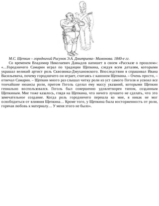 М.С.	Щепкин	–	городничий	Рисунок	Э.А.	Дмитриева–	Мамонова.	1840-е	гг.
Со	 временем	 Владимир	 Николаевич	 Давыдов	 напишет	 в	 своем	 «Рассказе	 о	 прошлом»:
«…Городничего	 Самарин	 играл	 по	 традиции	 Щепкина,	 следуя	 всем	 деталям,	 которыми
украшал	 великий	 артист	 роль	 Сквозника-Дмухановского.	 Впоследствии	 я	 спрашивал	 Ивана
Васильевича,	почему	городничего	он	играет,	считаясь	с	каноном	Щепкина.	–	Очень	просто,	–
отвечал	Самарин.	–	Щепкин	много	раз	слышал	читку	роли	из	уст	самого	Гоголя	и	усвоил	все
тончайшие	 нюансы	 роли,	 притом	 Гоголь	 сделал	 ему	 массу	 указаний,	 которыми	 Щепкин
гениально	 воспользовался.	 Гоголь	 был	 совершенно	 удовлетворен	 типом,	 созданным
Щепкиным.	Мне	тоже	казалось,	глядя	на	Щепкина,	что	ничего	лучшего	не	сделать,	что	это
замечательное	 создание.	 Когда	 роль	 городничего	 перешла	 ко	 мне,	 я	 никак	 не	 мог
освободиться	от	влияния	Щепкина…	Кроме	того,	у	Щепкина	была	восторженность	от	роли,
горячая	любовь	к	материалу…	У	меня	этого	не	было».
 