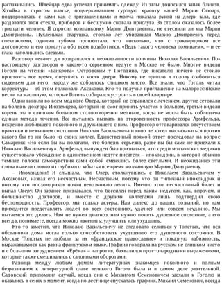 распахивались.	 Швейцар	 едва	 успевал	 принимать	 одежду.	 Из	 залы	 доносился	 запах	 блинов.
Хозяйка	 в	 строгом	 платье,	 подчеркивавшем	 суровую	 красоту	 нашей	 Марии	 Стюарт,
поздоровалась	 с	 нами	 как	 с	 приглашенными	 и	 молча	 показала	 рукой	 на	 двери	 зала,	 где
раздавался	звон	стекла,	приборов	и	бесшумно	сновала	прислуга.	За	столом	оказалось	более
тридцати	 человек.	 Я	 спросил	 компаньонку	 Марии	 Дмитриевны,	 не	 стеснили	 ли	 мы	 Марии
Дмитриевны.	 Пухленькая	 старушка,	 столько	 лет	 убиравшая	 Марию	 Дмитриевну	 перед
спектаклями,	 одними	 губами	 прошептала,	 что	 нисколько,	 что	 с	 трактирщиком	 все
договорено	и	его	прислуга	обо	всем	позаботится.	«Ведь	такого	человека	поминаем»,	–	и	ее
глаза	наполнились	слезами.
Разговор	нет-нет	да	возвращался	к	неожиданности	кончины	Николая	Васильевича.	По-
настоящему	 разговоров	 о	 каком-то	 серьезном	 недуге	 в	 Москве	 не	 было.	 Многие	 видели
Гоголя	 на	 чтении	 «Банкрота»	 Островским	 у	 Погодина,	 где	 писателю	 ничего	 не	 стоило
простоять	 все	 время,	 опершись	 о	 косяк	 двери.	 Никому	 не	 пришло	 в	 голову	 озаботиться
сиденьем	 для	 него,	 народу	 же	 собралось	 слишком	 много.	 Все	 знали,	 что	 Гоголь	 читал
корректуры	–	об	этом	толковали	Аксаковы.	Кто-то	получил	приглашение	на	малороссийские
песни	на	масляную,	которые	Гоголь	собирался	устроить	в	своей	квартире.
Одни	винили	во	всем	модного	Овера,	который	не	справился	с	лечением,	другие	сетовали
на	болезнь	доктора	Иноземцева,	который	не	смог	принять	участия	в	больном,	третьи	видели
корень	 зла	 в	 слишком	 большом	 столпотворении	 медиков,	 когда	 не	 могла	 быть	 соблюдена
единая	 метода	 лечения.	 Все	 пытались	 вызвать	 на	 откровенность	 профессора	 Армфельда,
искренно	любившего	покойного	и	дружившего	с	ним.	Профессор	отговаривался	отсутствием
практики	и	незнанием	состояния	Николая	Васильевича	и	явно	не	хотел	высказываться	против
какого	бы	то	ни	было	из	своих	коллег.	Единственный	прямой	ответ	последовал	на	вопрос
Самарина:	«Но	если	бы	вы	полагали,	что	болезнь	серьезна,	разве	вы	бы	сами	не	приехали	к
Николаю	Васильевичу».	Армфельд	вынужден	был	признаться,	что	среди	московских	медиков
существовало	убеждение	в	единственном	недуге	писателя	–	ипохондрии,	в	которой	обычно
темные	 полосы	 самочувствия	 сами	 собой	 сменялись	 более	 светлыми.	 И	 неожиданно	 эти
слова	вывели	словно	из	глубокого	забытья	все	время	молчавшую	Марию	Дмитриевну.
–	 Ипохондрия!	 Я	 слышала,	 что	 Овер,	 столкнувшись	 с	 Николаем	 Васильевичем	 у
Аксаковых,	 назвал	 его	 несчастным.	 Несчастным,	 потому	 что	 он	 типичный	 ипохондрик	 и
потому	 что	 ипохондриков	 почти	 невозможно	 лечить.	 Именно	 этот	 несчастливый	 билет	 и
выпал	 Оверу.	 Он	 заранее	 признавался,	 что	 бессилен	 перед	 таким	 недугом,	 как,	 впрочем,	 и
большинство	 докторов,	 и	 вместе	 с	 другими	 коллегами	 лишь	 подтвердил	 свою
беспомощность.	 Профессор,	 мы	 только	 актеры.	 Нам	 далеко	 до	 ваших	 познаний,	 но	 нам
приходится	 представлять	 людей	 во	 всех	 состояниях,	 удачней	 или	 совсем	 неудачно.	 Мы
пытаемся	это	делать.	Нам	не	нужен	диагноз,	нам	нужно	понять	душевное	состояние,	а	его
всегда,	понимаете,	всегда	можно	изменить:	улучшить	или	ухудшить.
Кто-то	 заметил,	 что	 Николаю	 Васильевичу	 не	 следовало	 селиться	 у	 Толстых,	 что	 вся
обстановка	 дома	 могла	 только	 способствовать	 ухудшению	 его	 душевного	 состояния.	 В
Москве	 Толстых	 не	 любили	 за	 их	 «французское	 православие»	 и	 показную	 набожность,
выражавшуюся	как	раз	на	французском	языке.	Графиня	говорила	на	русском	не	слишком	чисто
и	с	большим	затруднением.	«Ерёма»	–	напротив,	бахвалился	простонародными	выражениями,
которые	также	смешивались	с	салонными	оборотами.
Разница	 между	 любым	 домом	 литературных	 знакомцев	 покойного	 и	 полным
безразличием	 к	 литературной	 славе	 великого	 Гоголя	 была	 и	 в	 самом	 деле	 разительной.
Садовский	 припомнил	 случай,	 когда	 они	 с	 Михаилом	 Семеновичем	 заехали	 к	 Гоголю	 и
оказались	в	сенях	в	момент,	когда	по	лестнице	спускалась	графиня.	Михаил	Семенович,	всегда
 