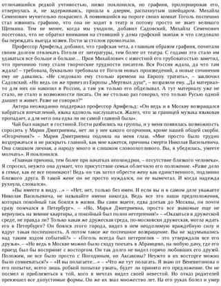 отличавшийся	 редкой	 учтивостью,	 низко	 поклонился,	 но	 графиня,	 пролорнировав	 его,
отвернулась	 и,	 не	 задерживаясь,	 прошла	 к	 дверям,	 распахнутым	 швейцаром.	 Михайла
Семенович	мучительно	покраснел.	А	появившийся	на	пороге	своих	комнат	Гоголь	поспешно
стал	 извинять	 графиню,	 что	 она	 не	 ходит	 в	 театр	 и	 потому	 просто	 не	 знает	 великого
Щепкина.	 Тем	 не	 менее,	 когда	 мы	 уходили,	 добавил	 Садовский,	 Михайла	 Семенович
посетовал,	что	не	обратил	внимания	на	стоявший	у	дома	графский	экипаж	и	что	следовало
бы	переждать	выезда	хозяев.	Гости	за	столом	промолчали.
Профессор	Армфельд	добавил,	что	графская	чета,	а	главным	образом	графиня,	почитали
своим	долгом	отвлекать	Гоголя	от	литературы,	тем	более	от	театра.	С	годами	это	стало	им
удаваться	все	больше	и	больше…	Пров	Михайлович	с	известной	его	грубоватостью	заметил,
что	 причиною	 тому	 стали	 творческие	 трудности	 писателя.	 Вся	 Россия	 ждала,	 да	 что	 там
ждала!	–	требовала,	буквально	требовала	от	Гоголя	новых	произведений,	а	новые	сочинения
ему	 не	 давались.	 «Не	 следовало	 ему	 столько	 времени	 на	 Европу	 тратить»,	 –	 заключил
Садовский.	«Но	ведь	он	же	привез	из	Европы	„Мертвых	душ“,	–	возразили	ему.	„Да	материал-
то	 для	 них	 он	 накопил	 в	 России,	 а	 там	 уж	 только	 его	 обделывал.	 А	 тут	 материалу	 уже	 не
стало,	не	стало	и	возможности	писать.	Он	же	столько	раз	говорил,	что	только	Русью	одной
дышит	и	живет.	Разве	не	говорил?“
Актера	неожиданно	поддержал	профессор	Армфельд:	«Он	ведь	и	в	Москву	возвращался
набраться	впечатлений,	языка	вдоволь	наслушаться.	Жалел,	что	за	границей	музыка	языковая
пропадает,	а	для	него	она	едва	ли	не	самой	главной	была».
Чай	был	накрыт	в	гостиной.	Гости	разбились	на	группы,	и	у	меня	появилась	возможность
спросить	у	Марии	Дмитриевны,	нет	ли	у	нее	какого	огорчения,	кроме	нашей	общей	скорби.
«Огорчения?»	 –	 Мария	 Дмитриевна	 подняла	 на	 меня	 глаза.	 «Мне	 просто	 было	 трудно
воздержаться	и	не	раскрыть	главной,	как	мне	кажется,	причины	смерти	Николая	Васильевича.
Она	слишком	личная,	а	народу	много	и	слишком	словоохотливого.	Вы,	я	убедилась,	умеете
молчать».	Я	поклонился.
«Главная	причина,	тем	более	при	начатках	ипохондрии,	–	отсутствие	близкого	человека».
Я	спросил,	неужто	она	думает,	что	присутствие	семьи	облегчило	его	положение.	«Разве	дело
в	семье,	как	ее	все	понимают!	Ведь	он	так	хотел	обрести	жену	как	единственного,	подлинно
близкого	 друга.	 В	 такой	 жене	 он	 не	 просто	 нуждался,	 он	 ее	 вымечтал.	 И	 когда	 надежда
рухнула,	сломался».
«Вы	имеете	в	виду…»	–	«Нет,	нет,	только	без	имен.	И	если	вы	и	в	самом	деле	уважаете
Николая	 Васильевича,	 не	 называйте	 имени	 никогда.	 Ведь	 все	 это	 наши	 предположения,
которых	покойный	так	боялся	в	жизни.	Вы	сами	знаете,	едва	доехав	до	Москвы,	он	почти
сразу	 помчался	 в	 Петербург».	 –	 «Но,	 Марья	 Дмитриевна,	 просто	 все	 знакомые	 еще	 не
вернулись	на	зимние	квартиры,	а	покойный	был	полон	нетерпения!»	–	«Оказаться	в	дружеской
среде,	не	правда	ли?	Только	какая	же	дружеская	среда,	по-московски	дружеская,	могла	ждать
его	 в	 Петербурге?	 Он	 боялся	 этого	 города,	 видел	 в	 нем	 неодолимую	 враждебную	 силу	 и
вдруг	такая	поспешность.	А	потом	такое	же	поспешное	возвращение.	Вы	не	задумывались
над	 таким	 ходом	 событий?»	 –	 «Гоголь	 всегда	 был	 нетерпелив	 –	 это	 утверждали	 все	 его
друзья».	–	«Но	ведь	в	Москве	можно	было	сходу	поехать	в	Абрамцево,	на	любую	дачу,	где	его
приезд	был	бы	воспринят	с	восторгом.	Он	так	долго	не	видел	горячо	любивших	его	друзей.
Положим,	 не	 все	 было	 просто	 с	 Погодиным,	 но	 Аксаковы?	 Неужто	 в	 их	 восторге	 можно
было	сомневаться?»	–	«И	вы	полагаете…»	–	«Что	же	тут	полагать.	Я	знаю	от	Веневитинова	о
его	попытке,	всего	лишь	робкой	попытке	узнать,	будет	ли	принято	его	предложение.	Он	не
посмел	 и	 приблизиться	 к	 той,	 кого	 в	 мечтах	 видел	 своей	 невестой.	 Но	 отказ	 родителей
превзошел	все	допустимые	формы.	Он	же	их	знал	множество	лет.	На	его	руках	болел	и	умер
 